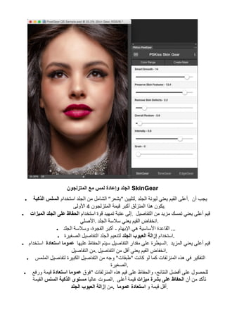‫ﻟﻤﺲ‬ ‫وإﻋﺎدة‬ ‫اﻟﺠﻠﺪ‬‫اﻟﻤﺘﺰﻟﺠﻮن‬ ‫ﻣﻊ‬ SkinGear
• ‫اﺳﺘﺨﺪام‬‫اﻟﺬﻛﯿﺔ‬ ‫اﻟﺴﻠﺲ‬ 	‫اﻟﺠﻠﺪ‬ ‫ﻣﻦ‬ ‫اﻟﺸﺎﻣﻞ‬ "‫"ﯾﺸﻌﺮ‬ ‫اﻟﺠﻠﺪ	.ﻟﺘﻠﯿﯿﻦ‬ ‫ﻟﯿﻮﻧﺔ‬ ‫ﯾﻌﻨﻲ‬ ‫اﻟﻘﯿﻢ‬ ‫	.أﻋﻠﻰ‬ ‫أن‬ ‫ﯾﺠﺐ‬
‫اﻟﻤﺘﺰﻟﺠﻮن‬ ‫ﻗﯿﻤﺔ‬ ‫أﻛﺒﺮ‬ ‫اﻟﻤﻨﺰﻟﻖ‬ ‫ھﺬا‬ ‫ﯾﻜﻮن‬4‫اﻷوﻟﻰ‬ .	
• ‫اﺳﺘﺨﺪام‬‫اﻟﻤﯿﺰات‬ ‫اﻟﺠﻠﺪ‬ ‫ﻋﻠﻰ‬ ‫اﻟﺤﻔﺎظ‬ 	‫ﻗﻮة‬ ‫ﺗﻤﮭﯿﺪ‬ ‫ﻋﺘﺒﺔ‬ ‫	.إﻟﻰ‬ ‫اﻟﺘﻔﺎﺻﯿﻞ‬ ‫ﻣﻦ‬ ‫ﻣﺰﯾﺪ‬ ‫ﺗﻤﺴﻚ‬ ‫ﯾﻌﻨﻲ‬ ‫أﻋﻠﻰ‬ ‫ﻗﯿﻢ‬
‫اﻟﺠﻠﺪ	.اﻷﺻﻠﻲ‬ ‫ﺳﻼﺳﺔ‬ ‫ﯾﻌﻨﻲ‬ ‫اﻟﻘﯿﻢ‬ ‫	.اﻧﺨﻔﺎض‬
• ‫اﻹﺑﮭﺎم‬ ‫ھﻲ‬ ‫اﻷﺳﺎﺳﯿﺔ‬ ‫اﻟﻘﺎﻋﺪة‬-‫اﻟﺠﻠﺪ‬ ‫وﺳﻼﺳﺔ‬ ،‫اﻟﻔﺠﻮة‬ ‫أﻛﺒﺮ‬ 	...	
• ‫اﺳﺘﺨﺪام‬‫اﻟﺠﻠﺪ‬ ‫اﻟﻌﯿﻮب‬ ‫إزاﻟﺔ‬‫اﻟﺼﻐﯿﺮة‬ ‫اﻟﺘﻔﺎﺻﯿﻞ‬ ‫اﻟﺠﻠﺪ‬ ‫ﻟﺘﻨﻌﯿﻢ‬ .	
• ‫اﺳﺘﻌﺎدة		اﺳﺘﺨﺪام‬ ‫ﻋﻠﯿﮭﺎ		ﻋﻤﻮﻣﺎ‬ ‫اﻟﺤﻔﺎظ‬ ‫ﺳﯿﺘﻢ‬ ‫اﻟﺘﻔﺎﺻﯿﻞ‬ ‫ﻣﻘﺪار‬ ‫ﻋﻠﻰ‬ ‫	.اﻟﺴﯿﻄﺮة‬ ‫اﻟﻤﺰﯾﺪ‬ ‫ﯾﻌﻨﻲ‬ ‫أﻋﻠﻰ‬ ‫ﻗﯿﻢ‬
‫اﻟﺘﻔﺎﺻﯿﻞ‬ ‫	.ﻣﻦ‬ ‫اﻧ‬‫اﻟﺘﻔﺎﺻﯿﻞ‬ ‫ﻣﻦ‬ ‫أﻗﻞ‬ ‫ﯾﻌﻨﻲ‬ ‫اﻟﻘﯿﻢ‬ ‫ﺨﻔﺎض‬ .	
• ‫اﻟﻤﻠﻤﺲ‬ ‫ﻟﺘﻔﺎﺻﯿﻞ‬ ‫اﻟﻜﺒﯿﺮة‬ ‫اﻟﺘﻔﺎﺻﯿﻞ‬ ‫ﻣﻦ‬ ‫وﺟﮫ‬ "‫"طﺒﻘﺎت‬ ‫ﻛﺎﻧﺖ‬ ‫ﻟﻮ‬ ‫ﻛﻤﺎ‬ ‫اﻟﻤﻨﺰﻟﻘﺎت‬ ‫ھﺬه‬ ‫ﻓﻲ‬ ‫اﻟﺘﻔﻜﯿﺮ‬
‫	.اﻟﺼﻐﯿﺮة‬
• ‫"ﻓﻮق‬ ‫اﻟﻤﻨﺰﻟﻘﺎت‬ ‫ھﺬه‬ ‫ﻗﯿﻢ‬ ‫ﻋﻠﻰ‬ ‫واﻟﺤﻔﺎظ‬ ،‫اﻟﻨﺘﺎﺋﺞ‬ ‫أﻓﻀﻞ‬ ‫ﻋﻠﻰ‬ ‫ﻟﻠﺤﺼﻮل‬‫اﺳﺘﻌﺎدة‬ ‫ﻋﻤﻮﻣﺎ‬‫ورﻓﻊ‬ ‫ﻗﯿﻤﺔ‬
‫ﻋﺎﻟﯿﺎ‬ ‫اﻟﺼﻮت‬‫اﻟﺴﻠﺲ‬ ‫اﻟﺬﻛﯿﺔ‬ ‫ﻣﺴﺘﻮى‬‫اﻟﻘﯿﻤﺔ‬ .	 ‫ﻣﻦ‬ ‫ﺗﺄﻛﺪ‬‫أن‬‫ﻣﯿﺰات‬ ‫ﺑﺸﺮة‬ ‫ﻋﻠﻰ‬ ‫اﻟﺤﻔﺎظ‬‫أﻋﻠﻰ‬ ‫ﻗﯿﻤﺔ‬
‫ﻣﻦ‬‫اﻟﺠﻠﺪ‬ ‫اﻟﻌﯿﻮب‬ ‫إزاﻟﺔ‬ .	 ‫و‬ ‫ﻗﯿﻤﺔ‬ ‫أﻗﻞ‬‫ﻋﻤﻮﻣﺎ‬ ‫اﺳﺘﻌﺎدة‬ .	
 