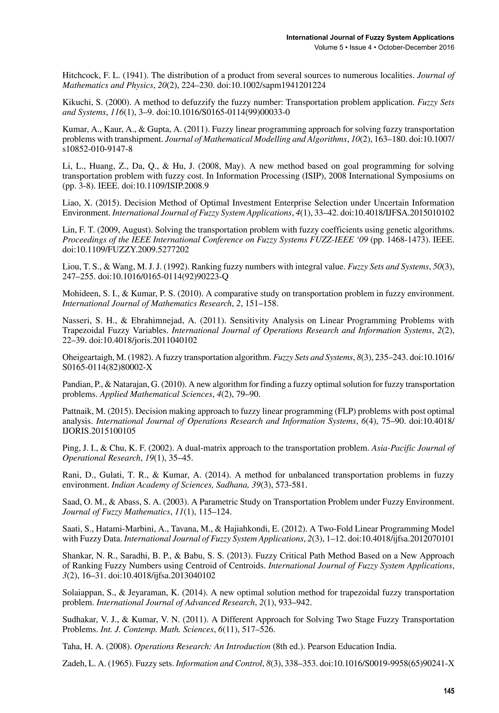 International Journal of Fuzzy System Applications
Volume 5 • Issue 4 • October-December 2016
145
Hitchcock, F. L. (1941). The distribution of a product from several sources to numerous localities. Journal of
Mathematics and Physics, 20(2), 224–230. doi:10.1002/sapm1941201224
Kikuchi, S. (2000). A method to defuzzify the fuzzy number: Transportation problem application. Fuzzy Sets
and Systems, 116(1), 3–9. doi:10.1016/S0165-0114(99)00033-0
Kumar, A., Kaur, A., & Gupta, A. (2011). Fuzzy linear programming approach for solving fuzzy transportation
problems with transhipment. Journal of Mathematical Modelling and Algorithms, 10(2), 163–180. doi:10.1007/
s10852-010-9147-8
Li, L., Huang, Z., Da, Q., & Hu, J. (2008, May). A new method based on goal programming for solving
transportation problem with fuzzy cost. In Information Processing (ISIP), 2008 International Symposiums on
(pp. 3-8). IEEE. doi:10.1109/ISIP.2008.9
Liao, X. (2015). Decision Method of Optimal Investment Enterprise Selection under Uncertain Information
Environment. International Journal of Fuzzy System Applications, 4(1), 33–42. doi:10.4018/IJFSA.2015010102
Lin, F. T. (2009, August). Solving the transportation problem with fuzzy coefficients using genetic algorithms.
Proceedings of the IEEE International Conference on Fuzzy Systems FUZZ-IEEE ‘09 (pp. 1468-1473). IEEE.
doi:10.1109/FUZZY.2009.5277202
Liou, T. S., & Wang, M. J. J. (1992). Ranking fuzzy numbers with integral value. Fuzzy Sets and Systems, 50(3),
247–255. doi:10.1016/0165-0114(92)90223-Q
Mohideen, S. I., & Kumar, P. S. (2010). A comparative study on transportation problem in fuzzy environment.
International Journal of Mathematics Research, 2, 151–158.
Nasseri, S. H., & Ebrahimnejad, A. (2011). Sensitivity Analysis on Linear Programming Problems with
Trapezoidal Fuzzy Variables. International Journal of Operations Research and Information Systems, 2(2),
22–39. doi:10.4018/joris.2011040102
Oheigeartaigh, M. (1982). A fuzzy transportation algorithm. Fuzzy Sets and Systems, 8(3), 235–243. doi:10.1016/
S0165-0114(82)80002-X
Pandian, P., & Natarajan, G. (2010). A new algorithm for finding a fuzzy optimal solution for fuzzy transportation
problems. Applied Mathematical Sciences, 4(2), 79–90.
Pattnaik, M. (2015). Decision making approach to fuzzy linear programming (FLP) problems with post optimal
analysis. International Journal of Operations Research and Information Systems, 6(4), 75–90. doi:10.4018/
IJORIS.2015100105
Ping, J. I., & Chu, K. F. (2002). A dual-matrix approach to the transportation problem. Asia-Pacific Journal of
Operational Research, 19(1), 35–45.
Rani, D., Gulati, T. R., & Kumar, A. (2014). A method for unbalanced transportation problems in fuzzy
environment. Indian Academy of Sciences, Sadhana, 39(3), 573-581.
Saad, O. M., & Abass, S. A. (2003). A Parametric Study on Transportation Problem under Fuzzy Environment.
Journal of Fuzzy Mathematics, 11(1), 115–124.
Saati, S., Hatami-Marbini, A., Tavana, M., & Hajiahkondi, E. (2012). A Two-Fold Linear Programming Model
with Fuzzy Data. International Journal of Fuzzy System Applications, 2(3), 1–12. doi:10.4018/ijfsa.2012070101
Shankar, N. R., Saradhi, B. P., & Babu, S. S. (2013). Fuzzy Critical Path Method Based on a New Approach
of Ranking Fuzzy Numbers using Centroid of Centroids. International Journal of Fuzzy System Applications,
3(2), 16–31. doi:10.4018/ijfsa.2013040102
Solaiappan, S., & Jeyaraman, K. (2014). A new optimal solution method for trapezoidal fuzzy transportation
problem. International Journal of Advanced Research, 2(1), 933–942.
Sudhakar, V. J., & Kumar, V. N. (2011). A Different Approach for Solving Two Stage Fuzzy Transportation
Problems. Int. J. Contemp. Math. Sciences, 6(11), 517–526.
Taha, H. A. (2008). Operations Research: An Introduction (8th ed.). Pearson Education India.
Zadeh, L. A. (1965). Fuzzy sets. Information and Control, 8(3), 338–353. doi:10.1016/S0019-9958(65)90241-X
 