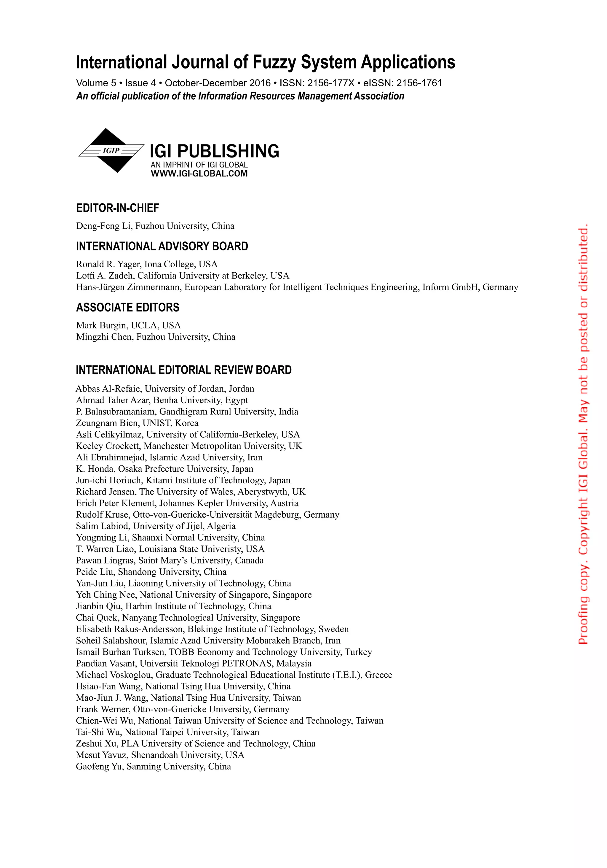 Abbas Al-Refaie, University of Jordan, Jordan
Ahmad Taher Azar, Benha University, Egypt
P. Balasubramaniam, Gandhigram Rural University, India
Zeungnam Bien, UNIST, Korea
Asli Celikyilmaz, University of California-Berkeley, USA
Keeley Crockett, Manchester Metropolitan University, UK
Ali Ebrahimnejad, Islamic Azad University, Iran
K. Honda, Osaka Prefecture University, Japan
Jun-ichi Horiuch, Kitami Institute of Technology, Japan
Richard Jensen, The University of Wales, Aberystwyth, UK
Erich Peter Klement, Johannes Kepler University, Austria
Rudolf Kruse, Otto-von-Guericke-Universität Magdeburg, Germany
Salim Labiod, University of Jijel, Algeria
Yongming Li, Shaanxi Normal University, China
T. Warren Liao, Louisiana State Univeristy, USA
Pawan Lingras, Saint Mary’s University, Canada
Peide Liu, Shandong University, China
Yan-Jun Liu, Liaoning University of Technology, China
Yeh Ching Nee, National University of Singapore, Singapore
Jianbin Qiu, Harbin Institute of Technology, China
Chai Quek, Nanyang Technological University, Singapore
Elisabeth Rakus-Andersson, Blekinge Institute of Technology, Sweden
Soheil Salahshour, Islamic Azad University Mobarakeh Branch, Iran
Ismail Burhan Turksen, TOBB Economy and Technology University, Turkey
Pandian Vasant, Universiti Teknologi PETRONAS, Malaysia
Michael Voskoglou, Graduate Technological Educational Institute (T.E.I.), Greece
Hsiao-Fan Wang, National Tsing Hua University, China
Mao-Jiun J. Wang, National Tsing Hua University, Taiwan
Frank Werner, Otto-von-Guericke University, Germany
Chien-Wei Wu, National Taiwan University of Science and Technology, Taiwan
Tai-Shi Wu, National Taipei University, Taiwan
Zeshui Xu, PLA University of Science and Technology, China
Mesut Yavuz, Shenandoah University, USA
Gaofeng Yu, Sanming University, China
International Editorial Review Board
EDITOR-IN-CHIEF
Deng-Feng Li, Fuzhou University, China
INTERNATIONAL ADVISORY BOARD
Ronald R. Yager, Iona College, USA
Lotfi A. Zadeh, California University at Berkeley, USA
Hans-Jürgen Zimmermann, European Laboratory for Intelligent Techniques Engineering, Inform GmbH, Germany
ASSOCIATE EDITORS
Mark Burgin, UCLA, USA
Mingzhi Chen, Fuzhou University, China
Volume 5 • Issue 4 • October-December 2016 • ISSN: 2156-177X • eISSN: 2156-1761
An official publication of the Information Resources Management Association
International Journal of Fuzzy System Applications
 