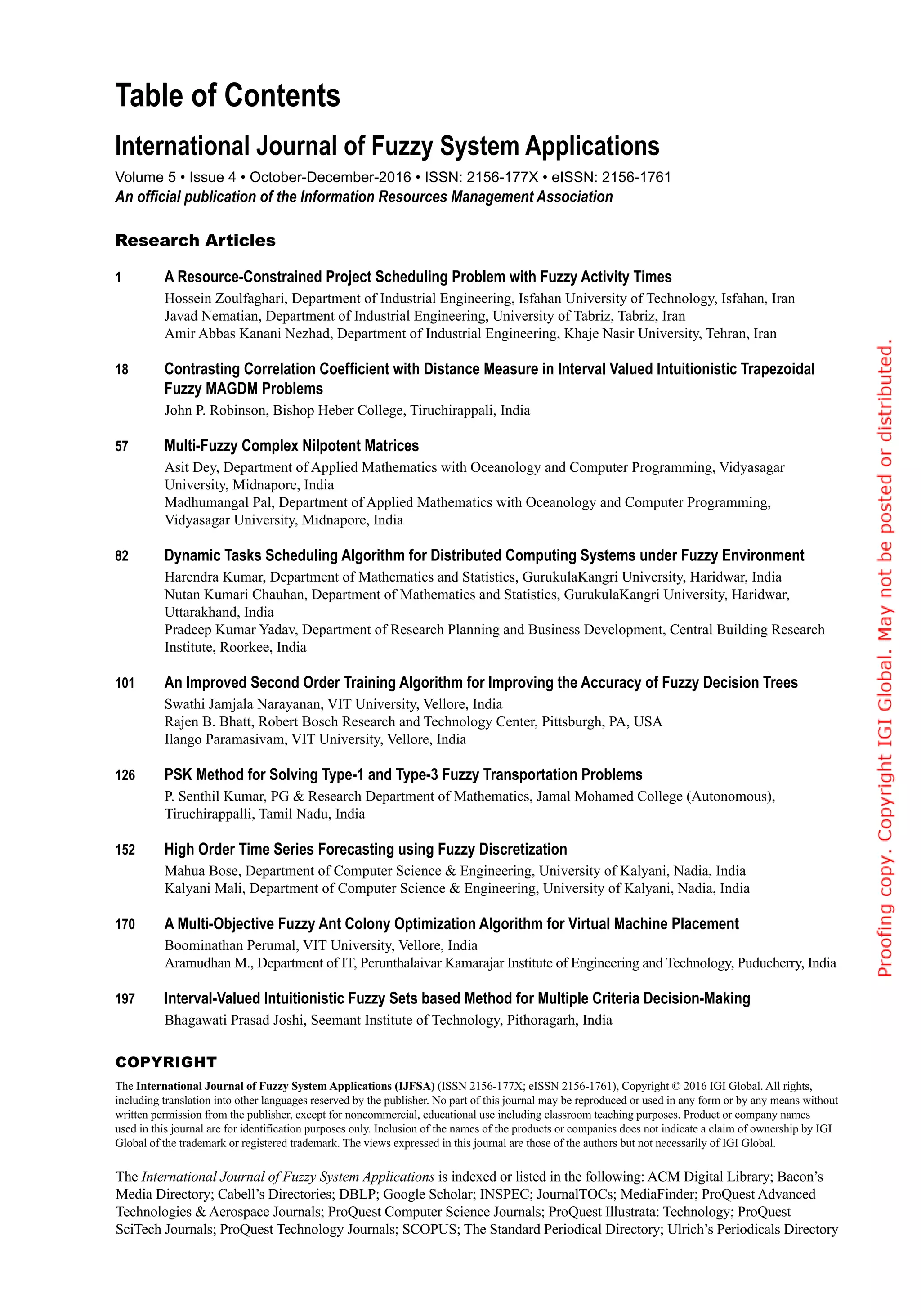 The International Journal of Fuzzy System Applications is indexed or listed in the following: ACM Digital Library; Bacon’s
Media Directory; Cabell’s Directories; DBLP; Google Scholar; INSPEC; JournalTOCs; MediaFinder; ProQuest Advanced
Technologies & Aerospace Journals; ProQuest Computer Science Journals; ProQuest Illustrata: Technology; ProQuest
SciTech Journals; ProQuest Technology Journals; SCOPUS; The Standard Periodical Directory; Ulrich’s Periodicals Directory
Research Articles
1	 A Resource-Constrained Project Scheduling Problem with Fuzzy Activity Times;
Hossein Zoulfaghari, Department of Industrial Engineering, Isfahan University of Technology, Isfahan, Iran
Javad Nematian, Department of Industrial Engineering, University of Tabriz, Tabriz, Iran
Amir Abbas Kanani Nezhad, Department of Industrial Engineering, Khaje Nasir University, Tehran, Iran
18	 Contrasting Correlation Coefficient with Distance Measure in Interval Valued Intuitionistic Trapezoidal
Fuzzy MAGDM Problems;
John P. Robinson, Bishop Heber College, Tiruchirappali, India
57	 Multi-Fuzzy Complex Nilpotent Matrices;
Asit Dey, Department of Applied Mathematics with Oceanology and Computer Programming, Vidyasagar
University, Midnapore, India
Madhumangal Pal, Department of Applied Mathematics with Oceanology and Computer Programming,
Vidyasagar University, Midnapore, India
82	 Dynamic Tasks Scheduling Algorithm for Distributed Computing Systems under Fuzzy Environment;
Harendra Kumar, Department of Mathematics and Statistics, GurukulaKangri University, Haridwar, India
Nutan Kumari Chauhan, Department of Mathematics and Statistics, GurukulaKangri University, Haridwar,
Uttarakhand, India
Pradeep Kumar Yadav, Department of Research Planning and Business Development, Central Building Research
Institute, Roorkee, India
101	 An Improved Second Order Training Algorithm for Improving the Accuracy of Fuzzy Decision Trees;
Swathi Jamjala Narayanan, VIT University, Vellore, India
Rajen B. Bhatt, Robert Bosch Research and Technology Center, Pittsburgh, PA, USA
Ilango Paramasivam, VIT University, Vellore, India
126	 PSK Method for Solving Type-1 and Type-3 Fuzzy Transportation Problems;
P. Senthil Kumar, PG & Research Department of Mathematics, Jamal Mohamed College (Autonomous),
Tiruchirappalli, Tamil Nadu, India
152	 High Order Time Series Forecasting using Fuzzy Discretization;
Mahua Bose, Department of Computer Science & Engineering, University of Kalyani, Nadia, India
Kalyani Mali, Department of Computer Science & Engineering, University of Kalyani, Nadia, India
170	 A Multi-Objective Fuzzy Ant Colony Optimization Algorithm for Virtual Machine Placement;
Boominathan Perumal, VIT University, Vellore, India
Aramudhan M., Department of IT, Perunthalaivar Kamarajar Institute of Engineering and Technology, Puducherry, India
197	 Interval-Valued Intuitionistic Fuzzy Sets based Method for Multiple Criteria Decision-Making;
Bhagawati Prasad Joshi, Seemant Institute of Technology, Pithoragarh, India
Copyright
The International Journal of Fuzzy System Applications (IJFSA) (ISSN 2156-177X; eISSN 2156-1761), Copyright © 2016 IGI Global. All rights,
including translation into other languages reserved by the publisher. No part of this journal may be reproduced or used in any form or by any means without
written permission from the publisher, except for noncommercial, educational use including classroom teaching purposes. Product or company names
used in this journal are for identification purposes only. Inclusion of the names of the products or companies does not indicate a claim of ownership by IGI
Global of the trademark or registered trademark. The views expressed in this journal are those of the authors but not necessarily of IGI Global.
Volume 5 • Issue 4 • October-December-2016 • ISSN: 2156-177X • eISSN: 2156-1761
An official publication of the Information Resources Management Association
International Journal of Fuzzy System Applications
Table of Contents
 