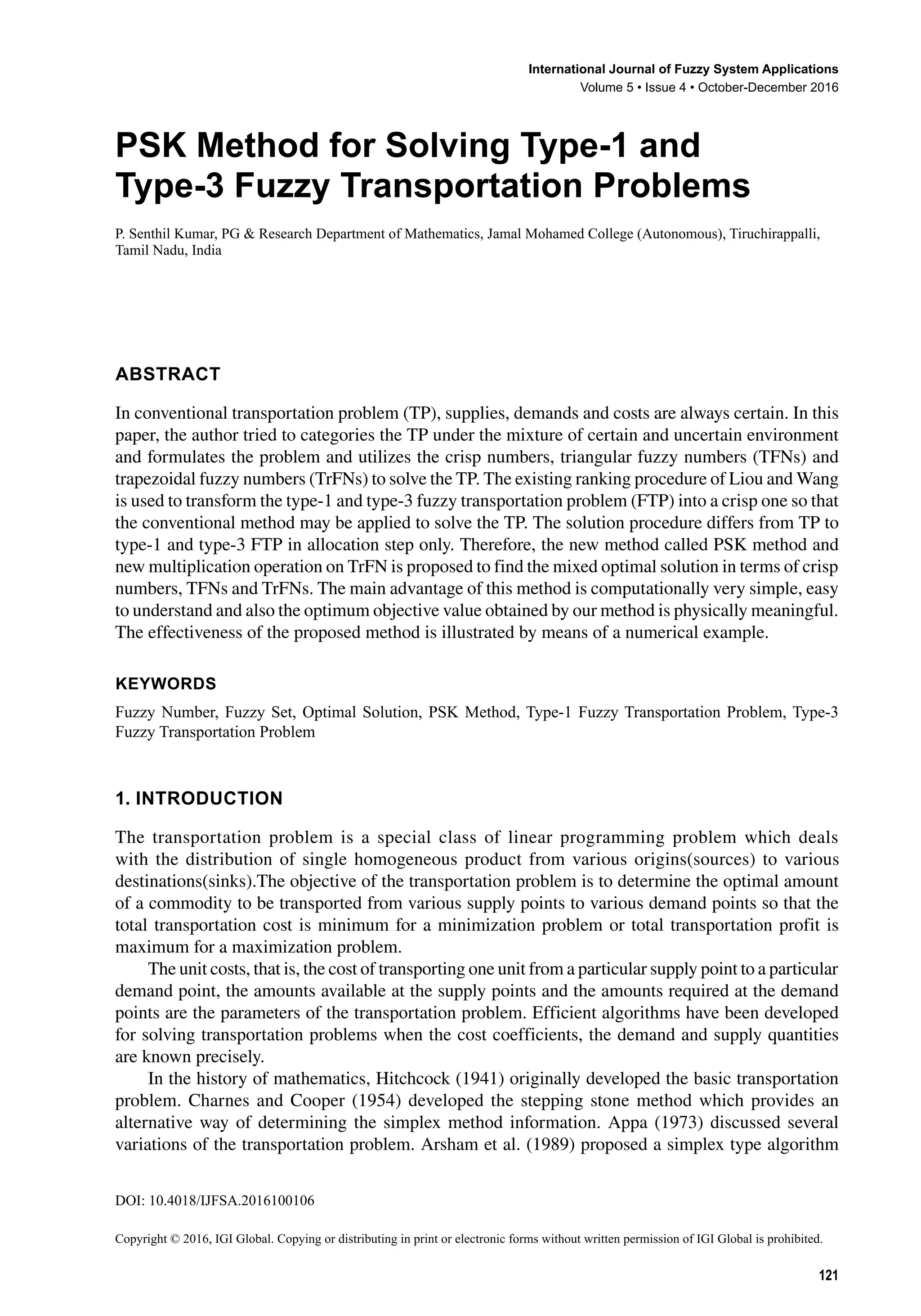 DOI: 10.4018/IJFSA.2016100106
Copyright © 2016, IGI Global. Copying or distributing in print or electronic forms without written permission of IGI Global is prohibited.
International Journal of Fuzzy System Applications
Volume 5 • Issue 4 • October-December 2016
PSK Method for Solving Type-1 and
Type-3 Fuzzy Transportation Problems
P. Senthil Kumar, PG & Research Department of Mathematics, Jamal Mohamed College (Autonomous), Tiruchirappalli,
Tamil Nadu, India
ABSTRACT
In conventional transportation problem (TP), supplies, demands and costs are always certain. In this
paper, the author tried to categories the TP under the mixture of certain and uncertain environment
and formulates the problem and utilizes the crisp numbers, triangular fuzzy numbers (TFNs) and
trapezoidal fuzzy numbers (TrFNs) to solve the TP. The existing ranking procedure of Liou and Wang
is used to transform the type-1 and type-3 fuzzy transportation problem (FTP) into a crisp one so that
the conventional method may be applied to solve the TP. The solution procedure differs from TP to
type-1 and type-3 FTP in allocation step only. Therefore, the new method called PSK method and
new multiplication operation on TrFN is proposed to find the mixed optimal solution in terms of crisp
numbers, TFNs and TrFNs. The main advantage of this method is computationally very simple, easy
to understand and also the optimum objective value obtained by our method is physically meaningful.
The effectiveness of the proposed method is illustrated by means of a numerical example.
Keywords
Fuzzy Number, Fuzzy Set, Optimal Solution, PSK Method, Type-1 Fuzzy Transportation Problem, Type-3
Fuzzy Transportation Problem
1. INTRODUCTION
The transportation problem is a special class of linear programming problem which deals
with the distribution of single homogeneous product from various origins(sources) to various
destinations(sinks).The objective of the transportation problem is to determine the optimal amount
of a commodity to be transported from various supply points to various demand points so that the
total transportation cost is minimum for a minimization problem or total transportation profit is
maximum for a maximization problem.
The unit costs, that is, the cost of transporting one unit from a particular supply point to a particular
demand point, the amounts available at the supply points and the amounts required at the demand
points are the parameters of the transportation problem. Efficient algorithms have been developed
for solving transportation problems when the cost coefficients, the demand and supply quantities
are known precisely.
In the history of mathematics, Hitchcock (1941) originally developed the basic transportation
problem. Charnes and Cooper (1954) developed the stepping stone method which provides an
alternative way of determining the simplex method information. Appa (1973) discussed several
variations of the transportation problem. Arsham et al. (1989) proposed a simplex type algorithm
121
 
