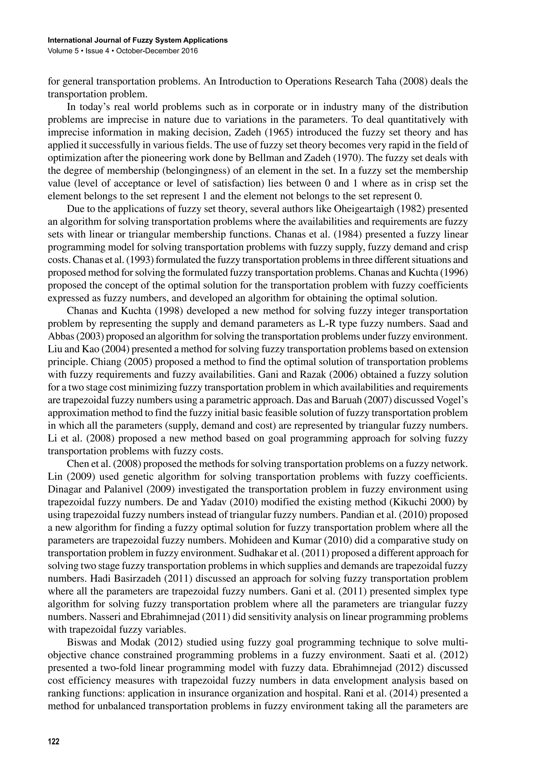 International Journal of Fuzzy System Applications
Volume 5 • Issue 4 • October-December 2016
122
for general transportation problems. An Introduction to Operations Research Taha (2008) deals the
transportation problem.
In today’s real world problems such as in corporate or in industry many of the distribution
problems are imprecise in nature due to variations in the parameters. To deal quantitatively with
imprecise information in making decision, Zadeh (1965) introduced the fuzzy set theory and has
applied it successfully in various fields. The use of fuzzy set theory becomes very rapid in the field of
optimization after the pioneering work done by Bellman and Zadeh (1970). The fuzzy set deals with
the degree of membership (belongingness) of an element in the set. In a fuzzy set the membership
value (level of acceptance or level of satisfaction) lies between 0 and 1 where as in crisp set the
element belongs to the set represent 1 and the element not belongs to the set represent 0.
Due to the applications of fuzzy set theory, several authors like Oheigeartaigh (1982) presented
an algorithm for solving transportation problems where the availabilities and requirements are fuzzy
sets with linear or triangular membership functions. Chanas et al. (1984) presented a fuzzy linear
programming model for solving transportation problems with fuzzy supply, fuzzy demand and crisp
costs. Chanas et al. (1993) formulated the fuzzy transportation problems in three different situations and
proposed method for solving the formulated fuzzy transportation problems. Chanas and Kuchta (1996)
proposed the concept of the optimal solution for the transportation problem with fuzzy coefficients
expressed as fuzzy numbers, and developed an algorithm for obtaining the optimal solution.
Chanas and Kuchta (1998) developed a new method for solving fuzzy integer transportation
problem by representing the supply and demand parameters as L-R type fuzzy numbers. Saad and
Abbas (2003) proposed an algorithm for solving the transportation problems under fuzzy environment.
Liu and Kao (2004) presented a method for solving fuzzy transportation problems based on extension
principle. Chiang (2005) proposed a method to find the optimal solution of transportation problems
with fuzzy requirements and fuzzy availabilities. Gani and Razak (2006) obtained a fuzzy solution
for a two stage cost minimizing fuzzy transportation problem in which availabilities and requirements
are trapezoidal fuzzy numbers using a parametric approach. Das and Baruah (2007) discussed Vogel’s
approximation method to find the fuzzy initial basic feasible solution of fuzzy transportation problem
in which all the parameters (supply, demand and cost) are represented by triangular fuzzy numbers.
Li et al. (2008) proposed a new method based on goal programming approach for solving fuzzy
transportation problems with fuzzy costs.
Chen et al. (2008) proposed the methods for solving transportation problems on a fuzzy network.
Lin (2009) used genetic algorithm for solving transportation problems with fuzzy coefficients.
Dinagar and Palanivel (2009) investigated the transportation problem in fuzzy environment using
trapezoidal fuzzy numbers. De and Yadav (2010) modified the existing method (Kikuchi 2000) by
using trapezoidal fuzzy numbers instead of triangular fuzzy numbers. Pandian et al. (2010) proposed
a new algorithm for finding a fuzzy optimal solution for fuzzy transportation problem where all the
parameters are trapezoidal fuzzy numbers. Mohideen and Kumar (2010) did a comparative study on
transportation problem in fuzzy environment. Sudhakar et al. (2011) proposed a different approach for
solving two stage fuzzy transportation problems in which supplies and demands are trapezoidal fuzzy
numbers. Hadi Basirzadeh (2011) discussed an approach for solving fuzzy transportation problem
where all the parameters are trapezoidal fuzzy numbers. Gani et al. (2011) presented simplex type
algorithm for solving fuzzy transportation problem where all the parameters are triangular fuzzy
numbers. Nasseri and Ebrahimnejad (2011) did sensitivity analysis on linear programming problems
with trapezoidal fuzzy variables.
Biswas and Modak (2012) studied using fuzzy goal programming technique to solve multi-
objective chance constrained programming problems in a fuzzy environment. Saati et al. (2012)
presented a two-fold linear programming model with fuzzy data. Ebrahimnejad (2012) discussed
cost efficiency measures with trapezoidal fuzzy numbers in data envelopment analysis based on
ranking functions: application in insurance organization and hospital. Rani et al. (2014) presented a
method for unbalanced transportation problems in fuzzy environment taking all the parameters are
 
