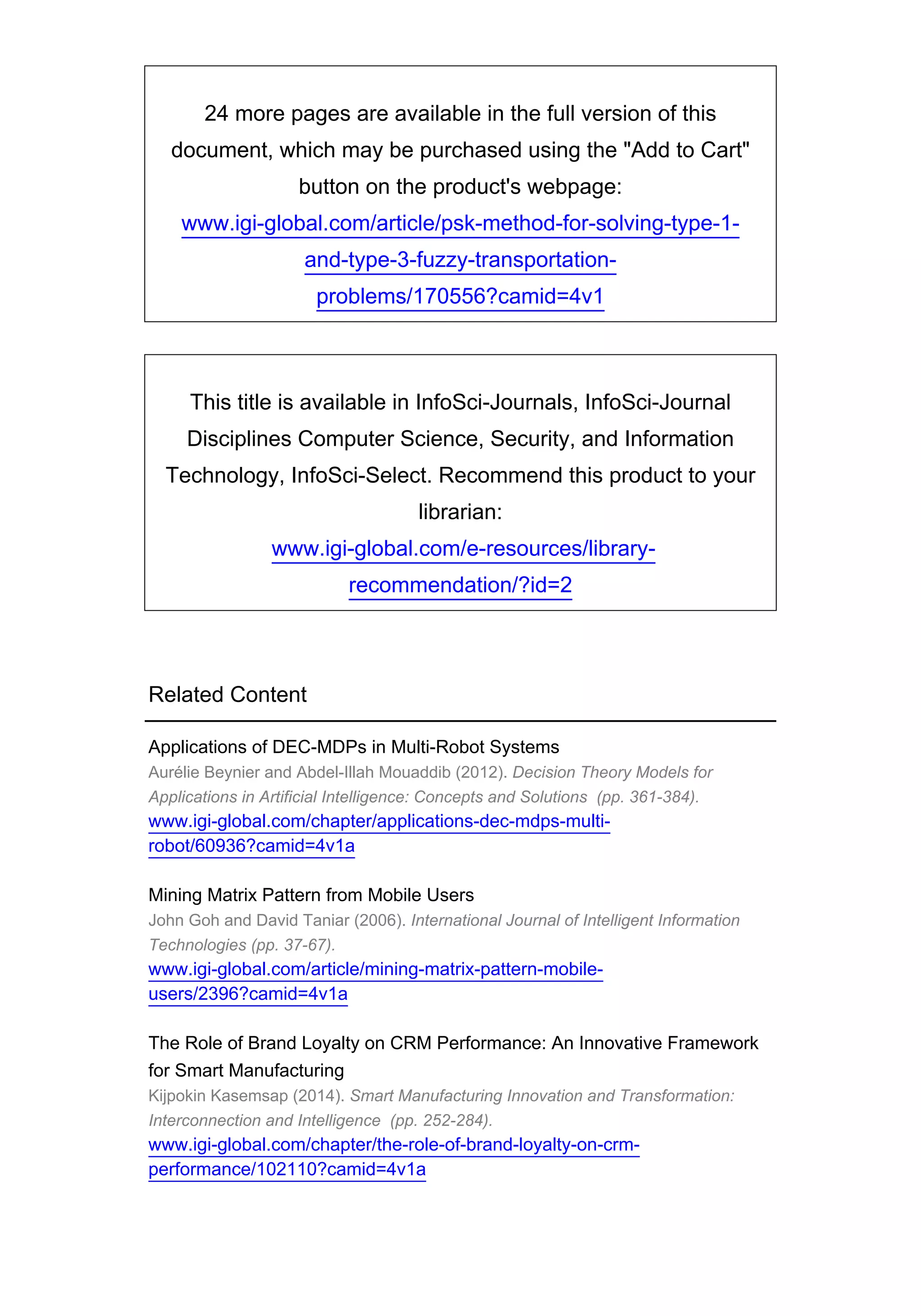 24 more pages are available in the full version of this
document, which may be purchased using the "Add to Cart"
button on the product's webpage:
www.igi-global.com/article/psk-method-for-solving-type-1-
and-type-3-fuzzy-transportation-
problems/170556?camid=4v1
This title is available in InfoSci-Journals, InfoSci-Journal
Disciplines Computer Science, Security, and Information
Technology, InfoSci-Select. Recommend this product to your
librarian:
www.igi-global.com/e-resources/library-
recommendation/?id=2
Related Content
Applications of DEC-MDPs in Multi-Robot Systems
Aurélie Beynier and Abdel-Illah Mouaddib (2012). Decision Theory Models for
Applications in Artificial Intelligence: Concepts and Solutions (pp. 361-384).
www.igi-global.com/chapter/applications-dec-mdps-multi-
robot/60936?camid=4v1a
Mining Matrix Pattern from Mobile Users
John Goh and David Taniar (2006). International Journal of Intelligent Information
Technologies (pp. 37-67).
www.igi-global.com/article/mining-matrix-pattern-mobile-
users/2396?camid=4v1a
The Role of Brand Loyalty on CRM Performance: An Innovative Framework
for Smart Manufacturing
Kijpokin Kasemsap (2014). Smart Manufacturing Innovation and Transformation:
Interconnection and Intelligence (pp. 252-284).
www.igi-global.com/chapter/the-role-of-brand-loyalty-on-crm-
performance/102110?camid=4v1a
 
