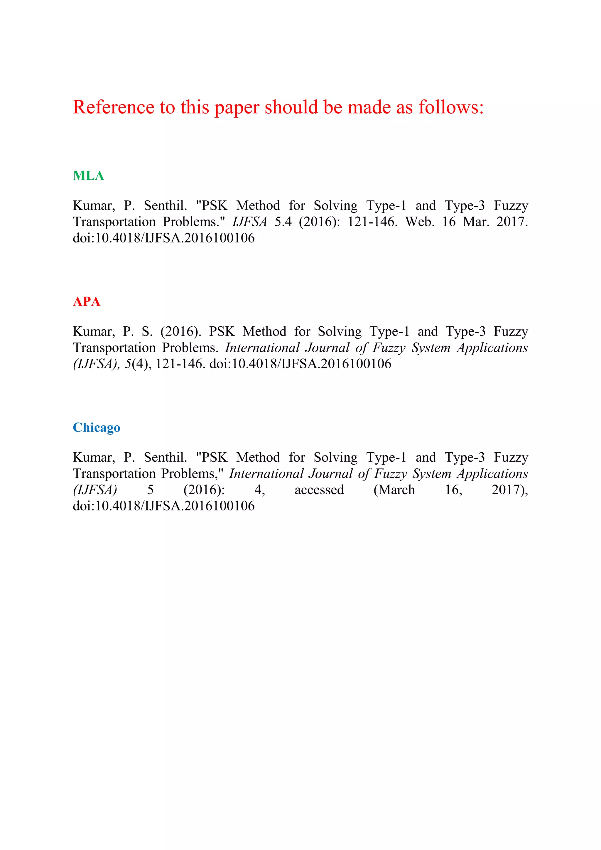 Reference to this paper should be made as follows:
MLA
Kumar, P. Senthil. "PSK Method for Solving Type-1 and Type-3 Fuzzy
Transportation Problems." IJFSA 5.4 (2016): 121-146. Web. 16 Mar. 2017.
doi:10.4018/IJFSA.2016100106
APA
Kumar, P. S. (2016). PSK Method for Solving Type-1 and Type-3 Fuzzy
Transportation Problems. International Journal of Fuzzy System Applications
(IJFSA), 5(4), 121-146. doi:10.4018/IJFSA.2016100106
Chicago
Kumar, P. Senthil. "PSK Method for Solving Type-1 and Type-3 Fuzzy
Transportation Problems," International Journal of Fuzzy System Applications
(IJFSA) 5 (2016): 4, accessed (March 16, 2017),
doi:10.4018/IJFSA.2016100106
 