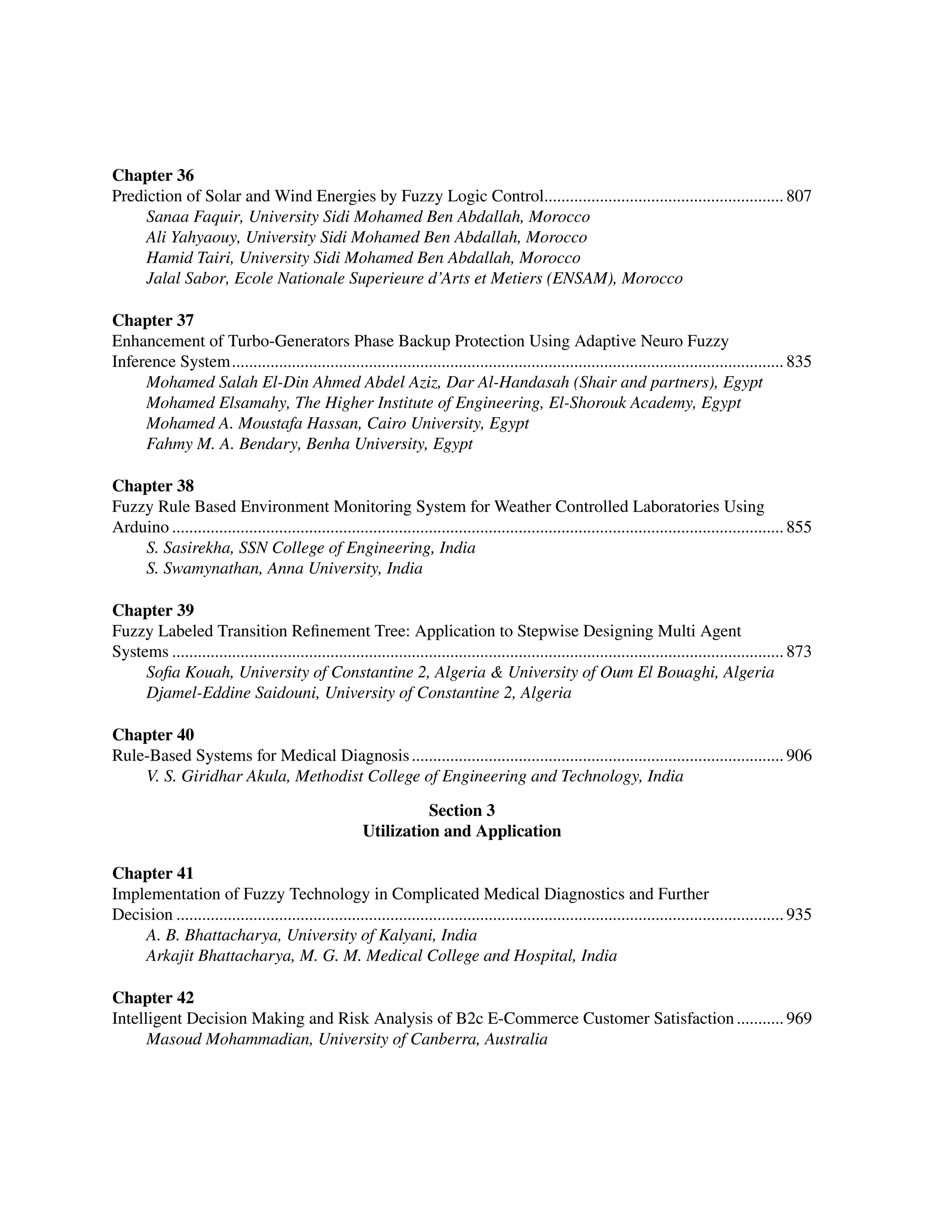 ﻿
Chapter 36
Prediction of Solar and Wind Energies by Fuzzy Logic Control......................................................... 807
Sanaa Faquir, University Sidi Mohamed Ben Abdallah, Morocco
Ali Yahyaouy, University Sidi Mohamed Ben Abdallah, Morocco
Hamid Tairi, University Sidi Mohamed Ben Abdallah, Morocco
Jalal Sabor, Ecole Nationale Superieure d’Arts et Metiers (ENSAM), Morocco
Chapter 37
Enhancement of Turbo-Generators Phase Backup Protection Using Adaptive Neuro Fuzzy
Inference System.................................................................................................................................. 835
Mohamed Salah El-Din Ahmed Abdel Aziz, Dar Al-Handasah (Shair and partners), Egypt
Mohamed Elsamahy, The Higher Institute of Engineering, El-Shorouk Academy, Egypt
Mohamed A. Moustafa Hassan, Cairo University, Egypt
Fahmy M. A. Bendary, Benha University, Egypt
Chapter 38
Fuzzy Rule Based Environment Monitoring System for Weather Controlled Laboratories Using
Arduino................................................................................................................................................ 855
S. Sasirekha, SSN College of Engineering, India
S. Swamynathan, Anna University, India
Chapter 39
Fuzzy Labeled Transition Refinement Tree: Application to Stepwise Designing Multi Agent
Systems................................................................................................................................................ 873
Sofia Kouah, University of Constantine 2, Algeria  University of Oum El Bouaghi, Algeria
Djamel-Eddine Saidouni, University of Constantine 2, Algeria
Chapter 40
Rule-Based Systems for Medical Diagnosis........................................................................................ 906
V. S. Giridhar Akula, Methodist College of Engineering and Technology, India
Section 3
Utilization and Application
Chapter 41
Implementation of Fuzzy Technology in Complicated Medical Diagnostics and Further ﻿
Decision............................................................................................................................................... 935
A. B. Bhattacharya, University of Kalyani, India
Arkajit Bhattacharya, M. G. M. Medical College and Hospital, India
Chapter 42
Intelligent Decision Making and Risk Analysis of B2c E-Commerce Customer Satisfaction............ 969
Masoud Mohammadian, University of Canberra, Australia
 