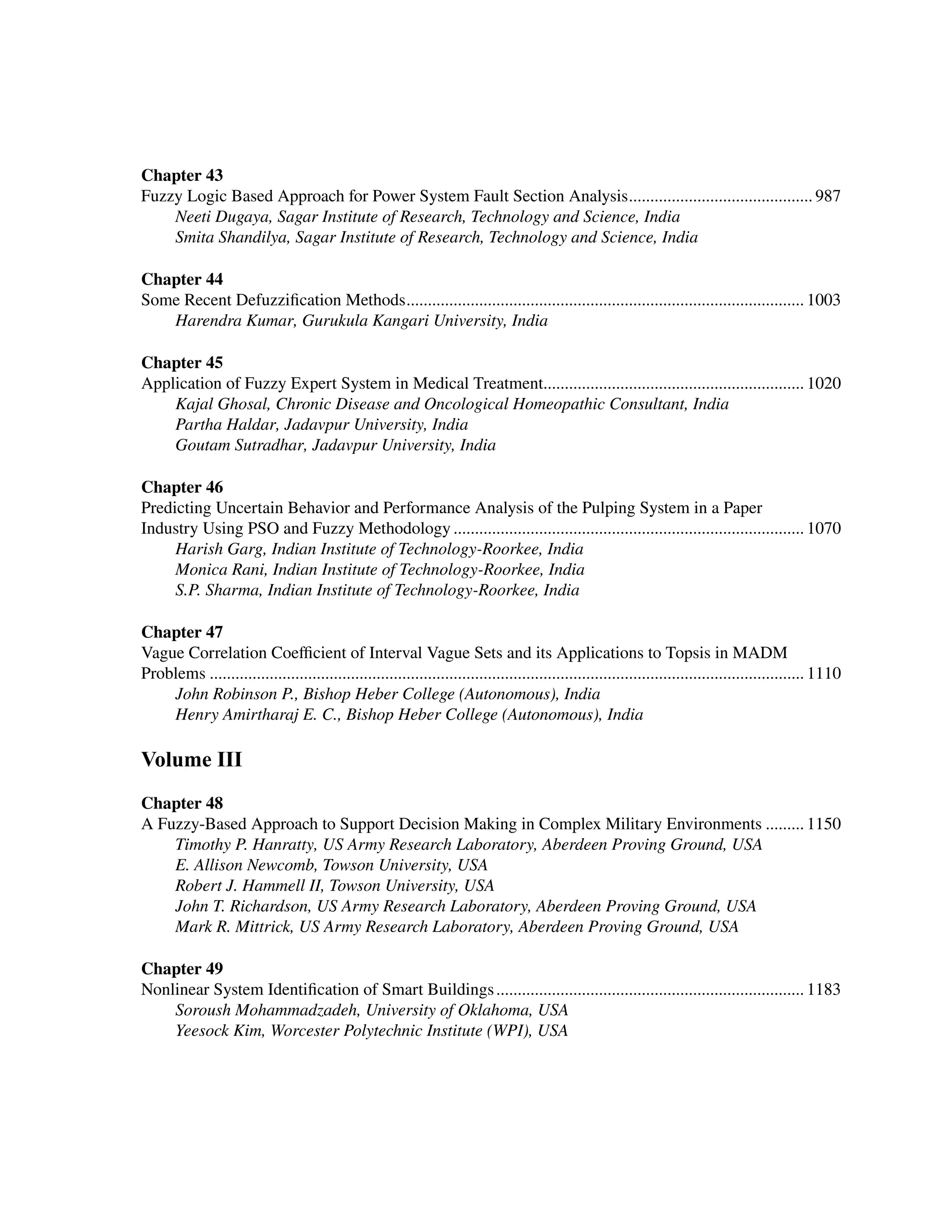 ﻿
Chapter 43
Fuzzy Logic Based Approach for Power System Fault Section Analysis............................................ 987
Neeti Dugaya, Sagar Institute of Research, Technology and Science, India
Smita Shandilya, Sagar Institute of Research, Technology and Science, India
Chapter 44
Some Recent Defuzzification Methods.............................................................................................. 1003
Harendra Kumar, Gurukula Kangari University, India
Chapter 45
Application of Fuzzy Expert System in Medical Treatment............................................................. 1020
Kajal Ghosal, Chronic Disease and Oncological Homeopathic Consultant, India
Partha Haldar, Jadavpur University, India
Goutam Sutradhar, Jadavpur University, India
Chapter 46
Predicting Uncertain Behavior and Performance Analysis of the Pulping System in a Paper
Industry Using PSO and Fuzzy Methodology................................................................................... 1070
Harish Garg, Indian Institute of Technology-Roorkee, India
Monica Rani, Indian Institute of Technology-Roorkee, India
S.P. Sharma, Indian Institute of Technology-Roorkee, India
Chapter 47
Vague Correlation Coefficient of Interval Vague Sets and its Applications to Topsis in MADM
Problems............................................................................................................................................ 1110
John Robinson P., Bishop Heber College (Autonomous), India
Henry Amirtharaj E. C., Bishop Heber College (Autonomous), India
Volume III
Chapter 48
A Fuzzy-Based Approach to Support Decision Making in Complex Military Environments.......... 1150
Timothy P. Hanratty, US Army Research Laboratory, Aberdeen Proving Ground, USA
E. Allison Newcomb, Towson University, USA
Robert J. Hammell II, Towson University, USA
John T. Richardson, US Army Research Laboratory, Aberdeen Proving Ground, USA
Mark R. Mittrick, US Army Research Laboratory, Aberdeen Proving Ground, USA
Chapter 49
Nonlinear System Identification of Smart Buildings......................................................................... 1183
Soroush Mohammadzadeh, University of Oklahoma, USA
Yeesock Kim, Worcester Polytechnic Institute (WPI), USA
 