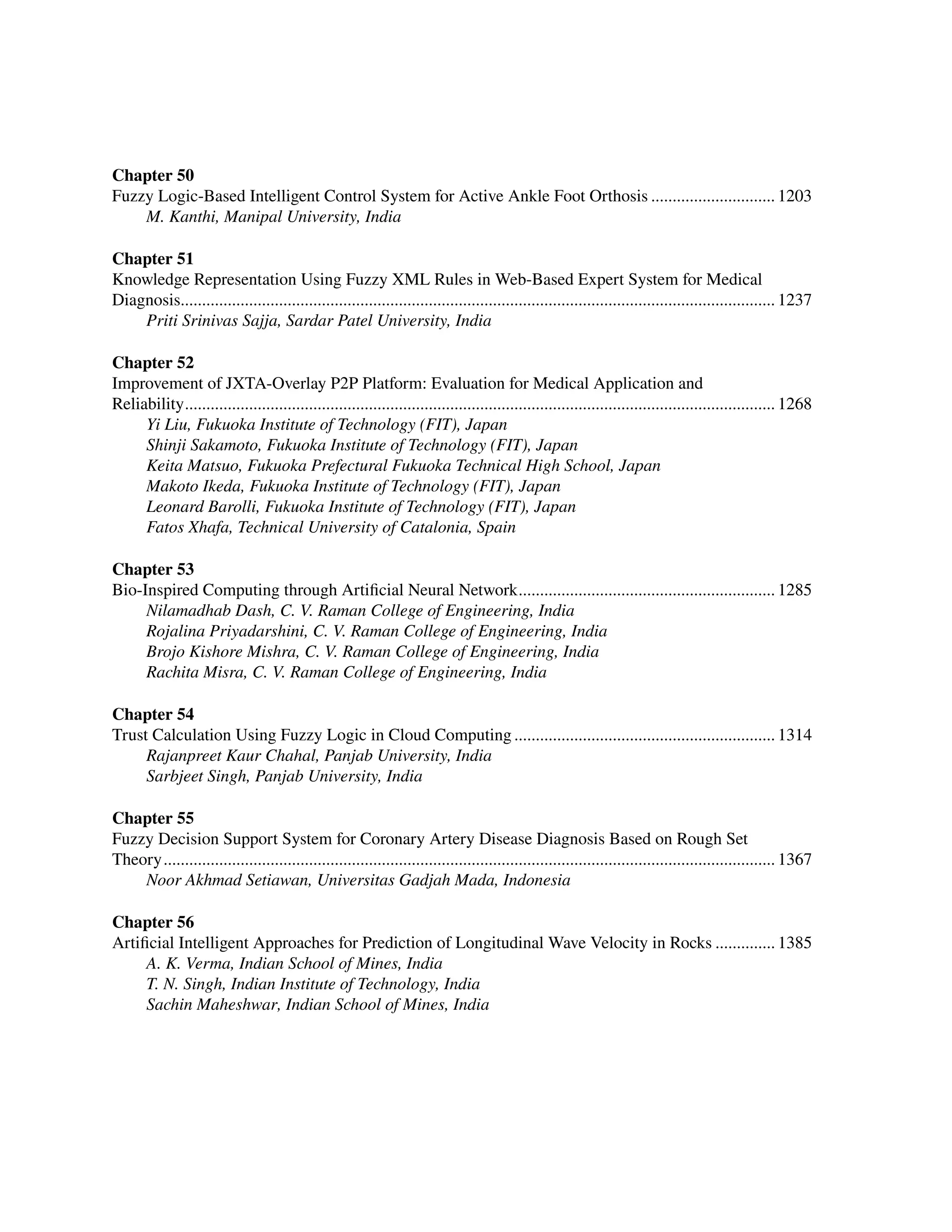 ﻿
Chapter 50
Fuzzy Logic-Based Intelligent Control System for Active Ankle Foot Orthosis.............................. 1203
M. Kanthi, Manipal University, India
Chapter 51
Knowledge Representation Using Fuzzy XML Rules in Web-Based Expert System for Medical
Diagnosis........................................................................................................................................... 1237
Priti Srinivas Sajja, Sardar Patel University, India
Chapter 52
Improvement of JXTA-Overlay P2P Platform: Evaluation for Medical Application and ﻿
Reliability........................................................................................................................................... 1268
Yi Liu, Fukuoka Institute of Technology (FIT), Japan
Shinji Sakamoto, Fukuoka Institute of Technology (FIT), Japan
Keita Matsuo, Fukuoka Prefectural Fukuoka Technical High School, Japan
Makoto Ikeda, Fukuoka Institute of Technology (FIT), Japan
Leonard Barolli, Fukuoka Institute of Technology (FIT), Japan
Fatos Xhafa, Technical University of Catalonia, Spain
Chapter 53
Bio-Inspired Computing through Artificial Neural Network............................................................. 1285
Nilamadhab Dash, C. V. Raman College of Engineering, India
Rojalina Priyadarshini, C. V. Raman College of Engineering, India
Brojo Kishore Mishra, C. V. Raman College of Engineering, India
Rachita Misra, C. V. Raman College of Engineering, India
Chapter 54
Trust Calculation Using Fuzzy Logic in Cloud Computing.............................................................. 1314
Rajanpreet Kaur Chahal, Panjab University, India
Sarbjeet Singh, Panjab University, India
Chapter 55
Fuzzy Decision Support System for Coronary Artery Disease Diagnosis Based on Rough Set
Theory................................................................................................................................................ 1367
Noor Akhmad Setiawan, Universitas Gadjah Mada, Indonesia
Chapter 56
Artificial Intelligent Approaches for Prediction of Longitudinal Wave Velocity in Rocks............... 1385
A. K. Verma, Indian School of Mines, India
T. N. Singh, Indian Institute of Technology, India
Sachin Maheshwar, Indian School of Mines, India
 