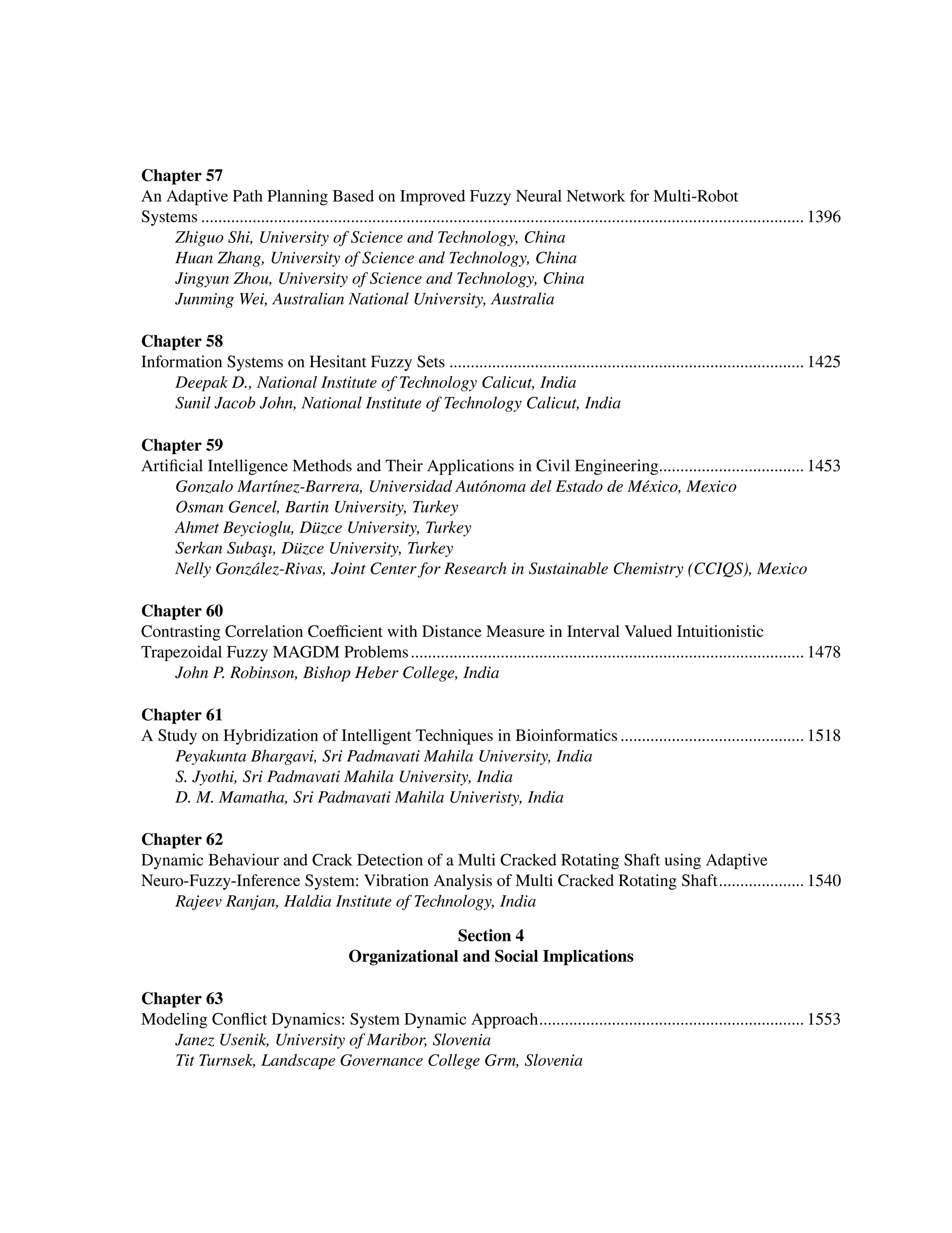 ﻿
Chapter 57
An Adaptive Path Planning Based on Improved Fuzzy Neural Network for Multi-Robot ﻿
Systems.............................................................................................................................................. 1396
Zhiguo Shi, University of Science and Technology, China
Huan Zhang, University of Science and Technology, China
Jingyun Zhou, University of Science and Technology, China
Junming Wei, Australian National University, Australia
Chapter 58
Information Systems on Hesitant Fuzzy Sets.................................................................................... 1425
Deepak D., National Institute of Technology Calicut, India
Sunil Jacob John, National Institute of Technology Calicut, India
Chapter 59
Artificial Intelligence Methods and Their Applications in Civil Engineering.................................. 1453
Gonzalo Martínez-Barrera, Universidad Autónoma del Estado de México, Mexico
Osman Gencel, Bartin University, Turkey
Ahmet Beycioglu, Düzce University, Turkey
Serkan Subaşı, Düzce University, Turkey
Nelly González-Rivas, Joint Center for Research in Sustainable Chemistry (CCIQS), Mexico
Chapter 60
Contrasting Correlation Coefficient with Distance Measure in Interval Valued Intuitionistic
Trapezoidal Fuzzy MAGDM Problems............................................................................................. 1478
John P. Robinson, Bishop Heber College, India
Chapter 61
A Study on Hybridization of Intelligent Techniques in Bioinformatics............................................ 1518
Peyakunta Bhargavi, Sri Padmavati Mahila University, India
S. Jyothi, Sri Padmavati Mahila University, India
D. M. Mamatha, Sri Padmavati Mahila Univeristy, India
Chapter 62
Dynamic Behaviour and Crack Detection of a Multi Cracked Rotating Shaft using Adaptive
Neuro-Fuzzy-Inference System: Vibration Analysis of Multi Cracked Rotating Shaft..................... 1540
Rajeev Ranjan, Haldia Institute of Technology, India
Section 4
Organizational and Social Implications
Chapter 63
Modeling Conflict Dynamics: System Dynamic Approach............................................................... 1553
Janez Usenik, University of Maribor, Slovenia
Tit Turnsek, Landscape Governance College Grm, Slovenia
 