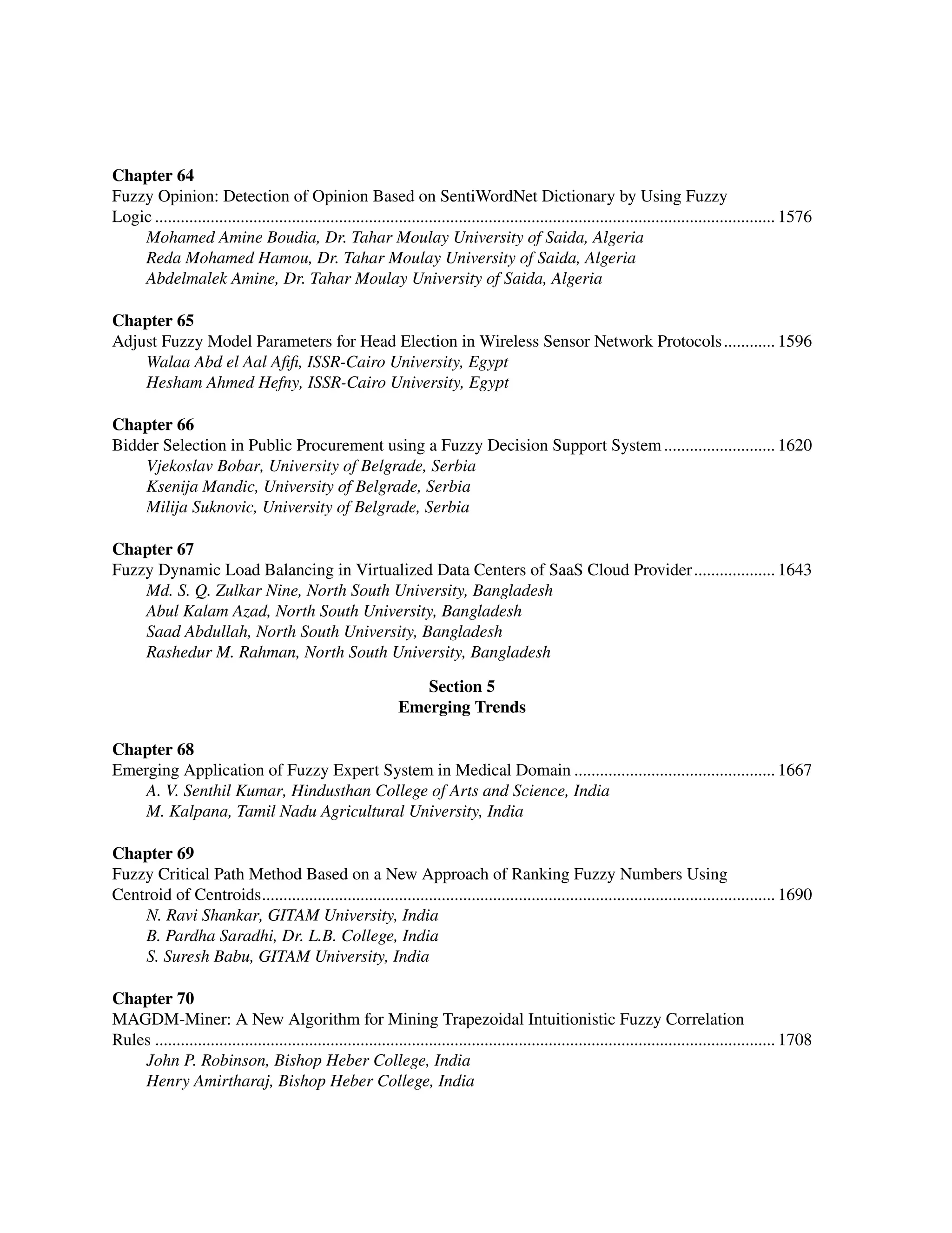 ﻿
Chapter 64
Fuzzy Opinion: Detection of Opinion Based on SentiWordNet Dictionary by Using Fuzzy ﻿
Logic.................................................................................................................................................. 1576
Mohamed Amine Boudia, Dr. Tahar Moulay University of Saida, Algeria
Reda Mohamed Hamou, Dr. Tahar Moulay University of Saida, Algeria
Abdelmalek Amine, Dr. Tahar Moulay University of Saida, Algeria
Chapter 65
Adjust Fuzzy Model Parameters for Head Election in Wireless Sensor Network Protocols............. 1596
Walaa Abd el Aal Afifi, ISSR-Cairo University, Egypt
Hesham Ahmed Hefny, ISSR-Cairo University, Egypt
Chapter 66
Bidder Selection in Public Procurement using a Fuzzy Decision Support System........................... 1620
Vjekoslav Bobar, University of Belgrade, Serbia
Ksenija Mandic, University of Belgrade, Serbia
Milija Suknovic, University of Belgrade, Serbia
Chapter 67
Fuzzy Dynamic Load Balancing in Virtualized Data Centers of SaaS Cloud Provider.................... 1643
Md. S. Q. Zulkar Nine, North South University, Bangladesh
Abul Kalam Azad, North South University, Bangladesh
Saad Abdullah, North South University, Bangladesh
Rashedur M. Rahman, North South University, Bangladesh
Section 5
Emerging Trends
Chapter 68
Emerging Application of Fuzzy Expert System in Medical Domain................................................ 1667
A. V. Senthil Kumar, Hindusthan College of Arts and Science, India
M. Kalpana, Tamil Nadu Agricultural University, India
Chapter 69
Fuzzy Critical Path Method Based on a New Approach of Ranking Fuzzy Numbers Using
Centroid of Centroids......................................................................................................................... 1690
N. Ravi Shankar, GITAM University, India
B. Pardha Saradhi, Dr. L.B. College, India
S. Suresh Babu, GITAM University, India
Chapter 70
MAGDM-Miner: A New Algorithm for Mining Trapezoidal Intuitionistic Fuzzy Correlation
Rules.................................................................................................................................................. 1708
John P. Robinson, Bishop Heber College, India
Henry Amirtharaj, Bishop Heber College, India
 