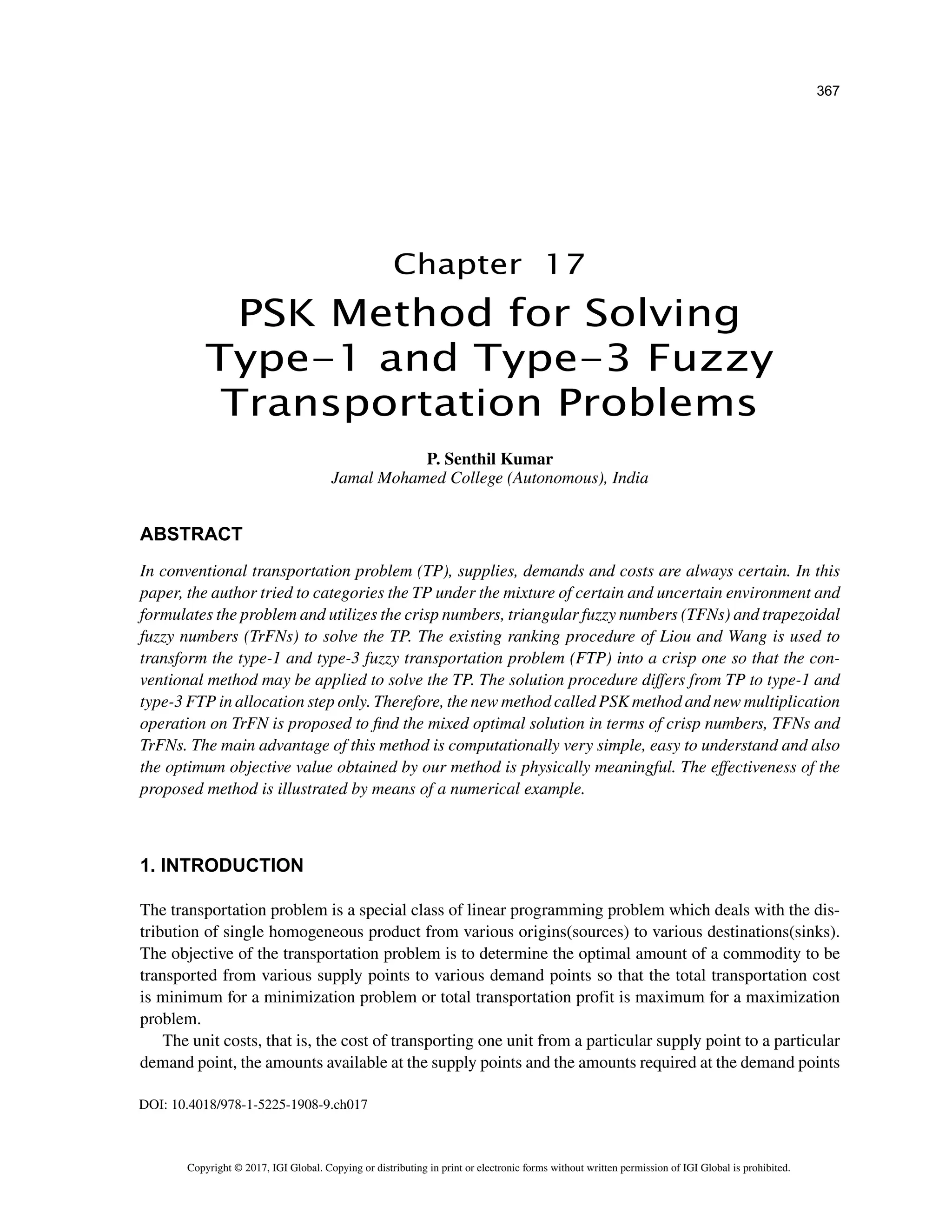 367
Copyright © 2017, IGI Global. Copying or distributing in print or electronic forms without written permission of IGI Global is prohibited.
Chapter 17
DOI: 10.4018/978-1-5225-1908-9.ch017
ABSTRACT
In conventional transportation problem (TP), supplies, demands and costs are always certain. In this
paper, the author tried to categories the TP under the mixture of certain and uncertain environment and
formulates the problem and utilizes the crisp numbers, triangular fuzzy numbers (TFNs) and trapezoidal
fuzzy numbers (TrFNs) to solve the TP. The existing ranking procedure of Liou and Wang is used to
transform the type-1 and type-3 fuzzy transportation problem (FTP) into a crisp one so that the con-
ventional method may be applied to solve the TP. The solution procedure differs from TP to type-1 and
type-3 FTP in allocation step only. Therefore, the new method called PSK method and new multiplication
operation on TrFN is proposed to find the mixed optimal solution in terms of crisp numbers, TFNs and
TrFNs. The main advantage of this method is computationally very simple, easy to understand and also
the optimum objective value obtained by our method is physically meaningful. The effectiveness of the
proposed method is illustrated by means of a numerical example.
1. INTRODUCTION
The transportation problem is a special class of linear programming problem which deals with the dis-
tribution of single homogeneous product from various origins(sources) to various destinations(sinks).
The objective of the transportation problem is to determine the optimal amount of a commodity to be
transported from various supply points to various demand points so that the total transportation cost
is minimum for a minimization problem or total transportation profit is maximum for a maximization
problem.
The unit costs, that is, the cost of transporting one unit from a particular supply point to a particular
demand point, the amounts available at the supply points and the amounts required at the demand points
PSK Method for Solving
Type-1 and Type-3 Fuzzy
Transportation Problems
P. Senthil Kumar
Jamal Mohamed College (Autonomous), India
 