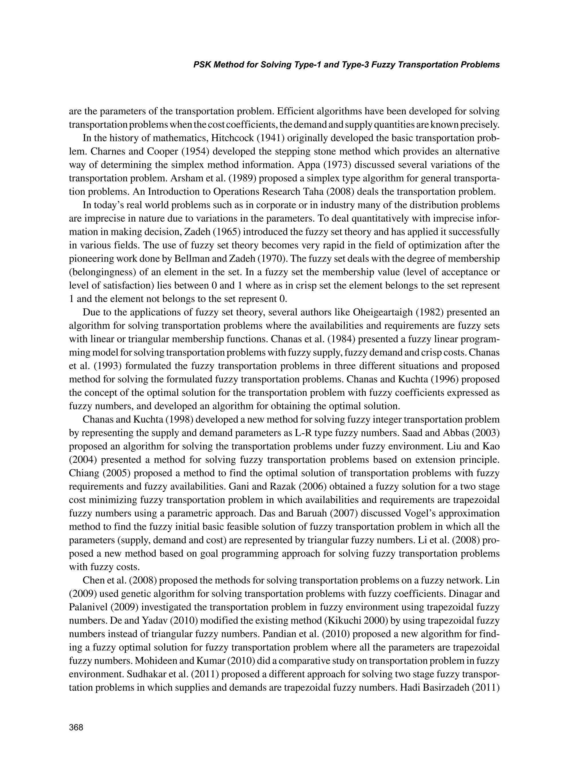 368
PSK Method for Solving Type-1 and Type-3 Fuzzy Transportation Problems
﻿
are the parameters of the transportation problem. Efficient algorithms have been developed for solving
transportationproblemswhenthecostcoefficients,thedemandandsupplyquantitiesareknownprecisely.
In the history of mathematics, Hitchcock (1941) originally developed the basic transportation prob-
lem. Charnes and Cooper (1954) developed the stepping stone method which provides an alternative
way of determining the simplex method information. Appa (1973) discussed several variations of the
transportation problem. Arsham et al. (1989) proposed a simplex type algorithm for general transporta-
tion problems. An Introduction to Operations Research Taha (2008) deals the transportation problem.
In today’s real world problems such as in corporate or in industry many of the distribution problems
are imprecise in nature due to variations in the parameters. To deal quantitatively with imprecise infor-
mation in making decision, Zadeh (1965) introduced the fuzzy set theory and has applied it successfully
in various fields. The use of fuzzy set theory becomes very rapid in the field of optimization after the
pioneering work done by Bellman and Zadeh (1970). The fuzzy set deals with the degree of membership
(belongingness) of an element in the set. In a fuzzy set the membership value (level of acceptance or
level of satisfaction) lies between 0 and 1 where as in crisp set the element belongs to the set represent
1 and the element not belongs to the set represent 0.
Due to the applications of fuzzy set theory, several authors like Oheigeartaigh (1982) presented an
algorithm for solving transportation problems where the availabilities and requirements are fuzzy sets
with linear or triangular membership functions. Chanas et al. (1984) presented a fuzzy linear program-
ming model for solving transportation problems with fuzzy supply, fuzzy demand and crisp costs. Chanas
et al. (1993) formulated the fuzzy transportation problems in three different situations and proposed
method for solving the formulated fuzzy transportation problems. Chanas and Kuchta (1996) proposed
the concept of the optimal solution for the transportation problem with fuzzy coefficients expressed as
fuzzy numbers, and developed an algorithm for obtaining the optimal solution.
Chanas and Kuchta (1998) developed a new method for solving fuzzy integer transportation problem
by representing the supply and demand parameters as L-R type fuzzy numbers. Saad and Abbas (2003)
proposed an algorithm for solving the transportation problems under fuzzy environment. Liu and Kao
(2004) presented a method for solving fuzzy transportation problems based on extension principle.
Chiang (2005) proposed a method to find the optimal solution of transportation problems with fuzzy
requirements and fuzzy availabilities. Gani and Razak (2006) obtained a fuzzy solution for a two stage
cost minimizing fuzzy transportation problem in which availabilities and requirements are trapezoidal
fuzzy numbers using a parametric approach. Das and Baruah (2007) discussed Vogel’s approximation
method to find the fuzzy initial basic feasible solution of fuzzy transportation problem in which all the
parameters (supply, demand and cost) are represented by triangular fuzzy numbers. Li et al. (2008) pro-
posed a new method based on goal programming approach for solving fuzzy transportation problems
with fuzzy costs.
Chen et al. (2008) proposed the methods for solving transportation problems on a fuzzy network. Lin
(2009) used genetic algorithm for solving transportation problems with fuzzy coefficients. Dinagar and
Palanivel (2009) investigated the transportation problem in fuzzy environment using trapezoidal fuzzy
numbers. De and Yadav (2010) modified the existing method (Kikuchi 2000) by using trapezoidal fuzzy
numbers instead of triangular fuzzy numbers. Pandian et al. (2010) proposed a new algorithm for find-
ing a fuzzy optimal solution for fuzzy transportation problem where all the parameters are trapezoidal
fuzzy numbers. Mohideen and Kumar (2010) did a comparative study on transportation problem in fuzzy
environment. Sudhakar et al. (2011) proposed a different approach for solving two stage fuzzy transpor-
tation problems in which supplies and demands are trapezoidal fuzzy numbers. Hadi Basirzadeh (2011)
 