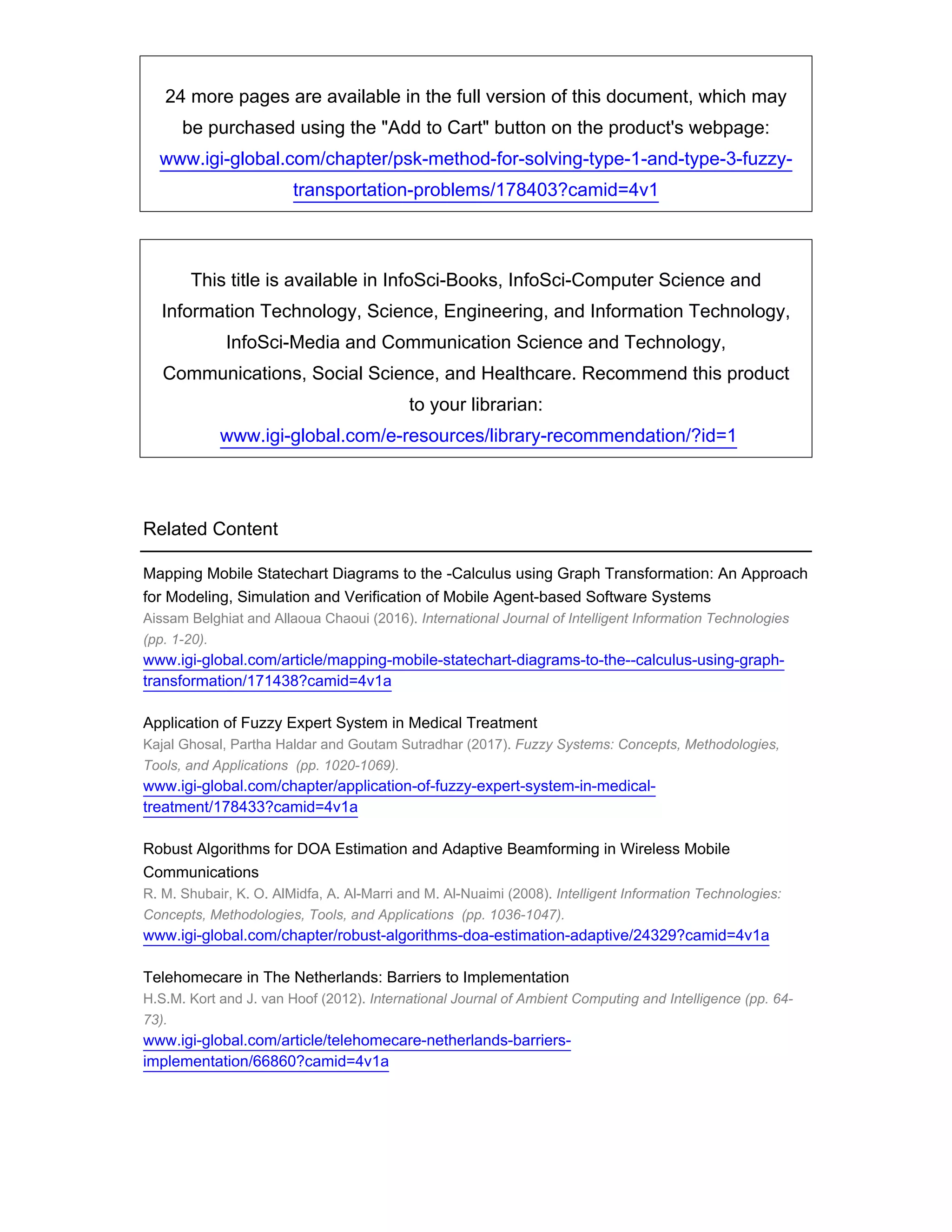 24 more pages are available in the full version of this document, which may
be purchased using the Add to Cart button on the product's webpage:
www.igi-global.com/chapter/psk-method-for-solving-type-1-and-type-3-fuzzy-
transportation-problems/178403?camid=4v1
This title is available in InfoSci-Books, InfoSci-Computer Science and
Information Technology, Science, Engineering, and Information Technology,
InfoSci-Media and Communication Science and Technology,
Communications, Social Science, and Healthcare. Recommend this product
to your librarian:
www.igi-global.com/e-resources/library-recommendation/?id=1
Related Content
Mapping Mobile Statechart Diagrams to the -Calculus using Graph Transformation: An Approach
for Modeling, Simulation and Verification of Mobile Agent-based Software Systems
Aissam Belghiat and Allaoua Chaoui (2016). International Journal of Intelligent Information Technologies
(pp. 1-20).
www.igi-global.com/article/mapping-mobile-statechart-diagrams-to-the--calculus-using-graph-
transformation/171438?camid=4v1a
Application of Fuzzy Expert System in Medical Treatment
Kajal Ghosal, Partha Haldar and Goutam Sutradhar (2017). Fuzzy Systems: Concepts, Methodologies,
Tools, and Applications (pp. 1020-1069).
www.igi-global.com/chapter/application-of-fuzzy-expert-system-in-medical-
treatment/178433?camid=4v1a
Robust Algorithms for DOA Estimation and Adaptive Beamforming in Wireless Mobile
Communications
R. M. Shubair, K. O. AlMidfa, A. Al-Marri and M. Al-Nuaimi (2008). Intelligent Information Technologies:
Concepts, Methodologies, Tools, and Applications (pp. 1036-1047).
www.igi-global.com/chapter/robust-algorithms-doa-estimation-adaptive/24329?camid=4v1a
Telehomecare in The Netherlands: Barriers to Implementation
H.S.M. Kort and J. van Hoof (2012). International Journal of Ambient Computing and Intelligence (pp. 64-
73).
www.igi-global.com/article/telehomecare-netherlands-barriers-
implementation/66860?camid=4v1a
 