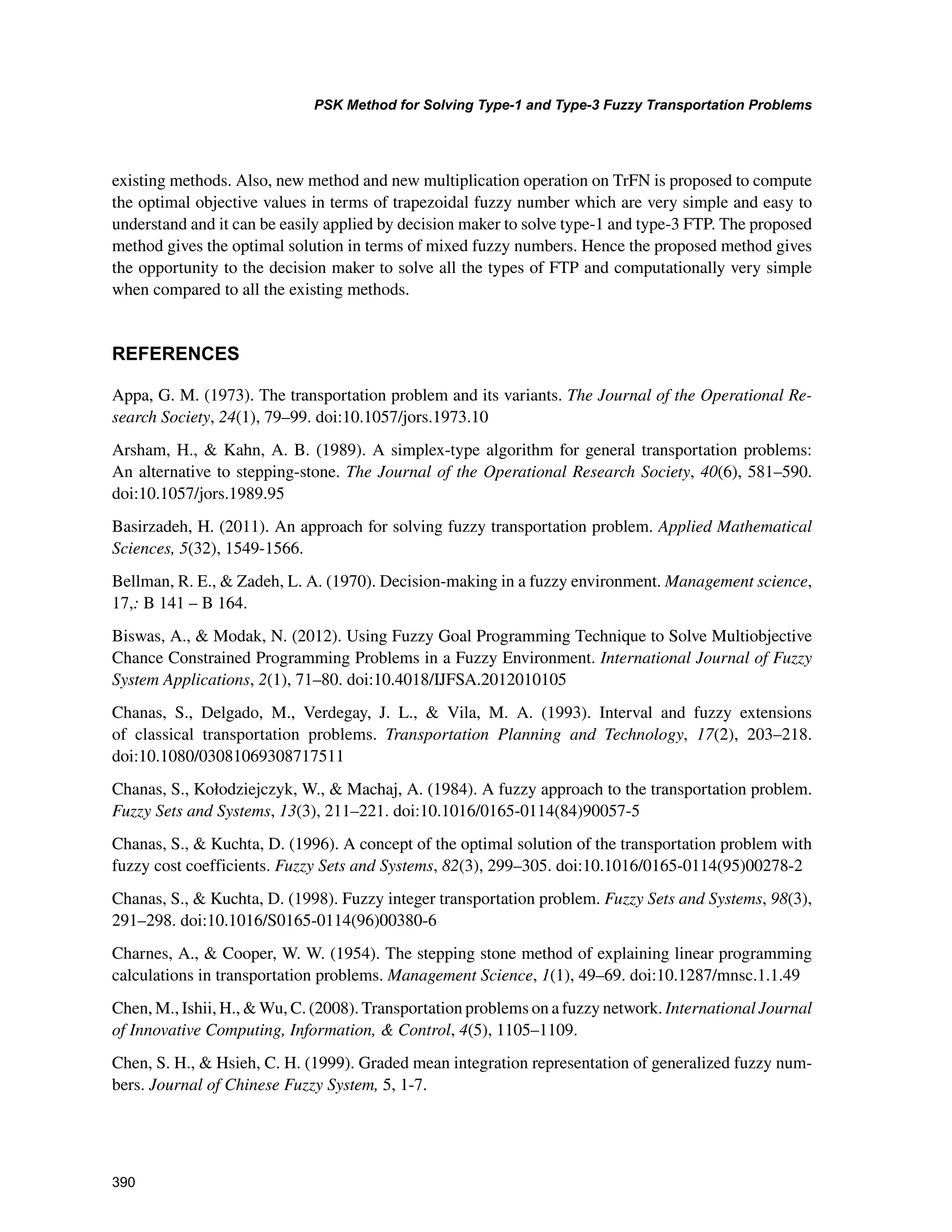 390
PSK Method for Solving Type-1 and Type-3 Fuzzy Transportation Problems
﻿
existing methods. Also, new method and new multiplication operation on TrFN is proposed to compute
the optimal objective values in terms of trapezoidal fuzzy number which are very simple and easy to
understand and it can be easily applied by decision maker to solve type-1 and type-3 FTP. The proposed
method gives the optimal solution in terms of mixed fuzzy numbers. Hence the proposed method gives
the opportunity to the decision maker to solve all the types of FTP and computationally very simple
when compared to all the existing methods.
REFERENCES
Appa, G. M. (1973). The transportation problem and its variants. The Journal of the Operational Re-
search Society, 24(1), 79–99. doi:10.1057/jors.1973.10
Arsham, H.,  Kahn, A. B. (1989). A simplex-type algorithm for general transportation problems:
An alternative to stepping-stone. The Journal of the Operational Research Society, 40(6), 581–590.
doi:10.1057/jors.1989.95
Basirzadeh, H. (2011). An approach for solving fuzzy transportation problem. Applied Mathematical
Sciences, 5(32), 1549-1566.
Bellman, R. E.,  Zadeh, L. A. (1970). Decision-making in a fuzzy environment. Management science,
17,: B 141 – B 164.
Biswas, A.,  Modak, N. (2012). Using Fuzzy Goal Programming Technique to Solve Multiobjective
Chance Constrained Programming Problems in a Fuzzy Environment. International Journal of Fuzzy
System Applications, 2(1), 71–80. doi:10.4018/IJFSA.2012010105
Chanas, S., Delgado, M., Verdegay, J. L.,  Vila, M. A. (1993). Interval and fuzzy extensions
of classical transportation problems. Transportation Planning and Technology, 17(2), 203–218.
doi:10.1080/03081069308717511
Chanas, S., Kołodziejczyk, W.,  Machaj, A. (1984). A fuzzy approach to the transportation problem.
Fuzzy Sets and Systems, 13(3), 211–221. doi:10.1016/0165-0114(84)90057-5
Chanas, S.,  Kuchta, D. (1996). A concept of the optimal solution of the transportation problem with
fuzzy cost coefficients. Fuzzy Sets and Systems, 82(3), 299–305. doi:10.1016/0165-0114(95)00278-2
Chanas, S.,  Kuchta, D. (1998). Fuzzy integer transportation problem. Fuzzy Sets and Systems, 98(3),
291–298. doi:10.1016/S0165-0114(96)00380-6
Charnes, A.,  Cooper, W. W. (1954). The stepping stone method of explaining linear programming
calculations in transportation problems. Management Science, 1(1), 49–69. doi:10.1287/mnsc.1.1.49
Chen, M., Ishii, H.,  Wu, C. (2008). Transportation problems on a fuzzy network. International Journal
of Innovative Computing, Information,  Control, 4(5), 1105–1109.
Chen, S. H.,  Hsieh, C. H. (1999). Graded mean integration representation of generalized fuzzy num-
bers. Journal of Chinese Fuzzy System, 5, 1-7.
 