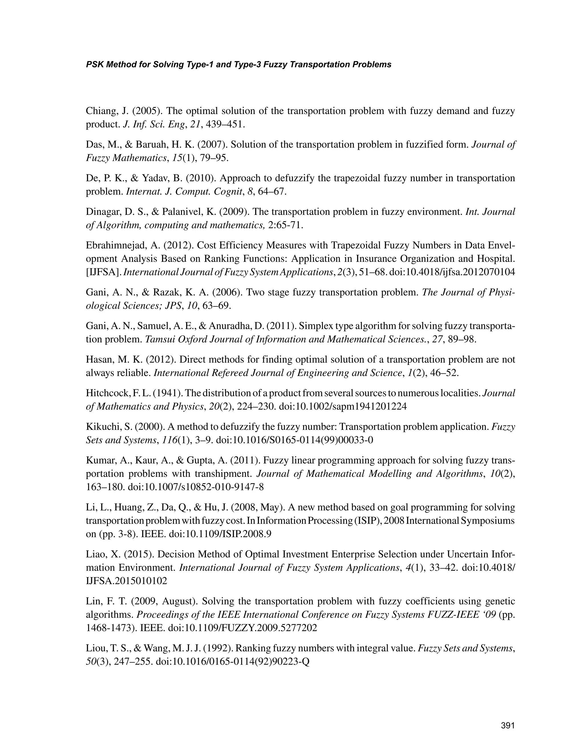 391
PSK Method for Solving Type-1 and Type-3 Fuzzy Transportation Problems
﻿
Chiang, J. (2005). The optimal solution of the transportation problem with fuzzy demand and fuzzy
product. J. Inf. Sci. Eng, 21, 439–451.
Das, M.,  Baruah, H. K. (2007). Solution of the transportation problem in fuzzified form. Journal of
Fuzzy Mathematics, 15(1), 79–95.
De, P. K.,  Yadav, B. (2010). Approach to defuzzify the trapezoidal fuzzy number in transportation
problem. Internat. J. Comput. Cognit, 8, 64–67.
Dinagar, D. S.,  Palanivel, K. (2009). The transportation problem in fuzzy environment. Int. Journal
of Algorithm, computing and mathematics, 2:65-71.
Ebrahimnejad, A. (2012). Cost Efficiency Measures with Trapezoidal Fuzzy Numbers in Data Envel-
opment Analysis Based on Ranking Functions: Application in Insurance Organization and Hospital.
[IJFSA].InternationalJournalofFuzzySystemApplications,2(3),51–68.doi:10.4018/ijfsa.2012070104
Gani, A. N.,  Razak, K. A. (2006). Two stage fuzzy transportation problem. The Journal of Physi-
ological Sciences; JPS, 10, 63–69.
Gani, A. N., Samuel, A. E.,  Anuradha, D. (2011). Simplex type algorithm for solving fuzzy transporta-
tion problem. Tamsui Oxford Journal of Information and Mathematical Sciences., 27, 89–98.
Hasan, M. K. (2012). Direct methods for finding optimal solution of a transportation problem are not
always reliable. International Refereed Journal of Engineering and Science, 1(2), 46–52.
Hitchcock,F.L.(1941).Thedistributionofaproductfromseveralsourcestonumerouslocalities.Journal
of Mathematics and Physics, 20(2), 224–230. doi:10.1002/sapm1941201224
Kikuchi, S. (2000). A method to defuzzify the fuzzy number: Transportation problem application. Fuzzy
Sets and Systems, 116(1), 3–9. doi:10.1016/S0165-0114(99)00033-0
Kumar, A., Kaur, A.,  Gupta, A. (2011). Fuzzy linear programming approach for solving fuzzy trans-
portation problems with transhipment. Journal of Mathematical Modelling and Algorithms, 10(2),
163–180. doi:10.1007/s10852-010-9147-8
Li, L., Huang, Z., Da, Q.,  Hu, J. (2008, May). A new method based on goal programming for solving
transportationproblemwithfuzzycost.InInformationProcessing(ISIP),2008InternationalSymposiums
on (pp. 3-8). IEEE. doi:10.1109/ISIP.2008.9
Liao, X. (2015). Decision Method of Optimal Investment Enterprise Selection under Uncertain Infor-
mation Environment. International Journal of Fuzzy System Applications, 4(1), 33–42. doi:10.4018/
IJFSA.2015010102
Lin, F. T. (2009, August). Solving the transportation problem with fuzzy coefficients using genetic
algorithms. Proceedings of the IEEE International Conference on Fuzzy Systems FUZZ-IEEE ‘09 (pp.
1468-1473). IEEE. doi:10.1109/FUZZY.2009.5277202
Liou, T. S.,  Wang, M. J. J. (1992). Ranking fuzzy numbers with integral value. Fuzzy Sets and Systems,
50(3), 247–255. doi:10.1016/0165-0114(92)90223-Q
 