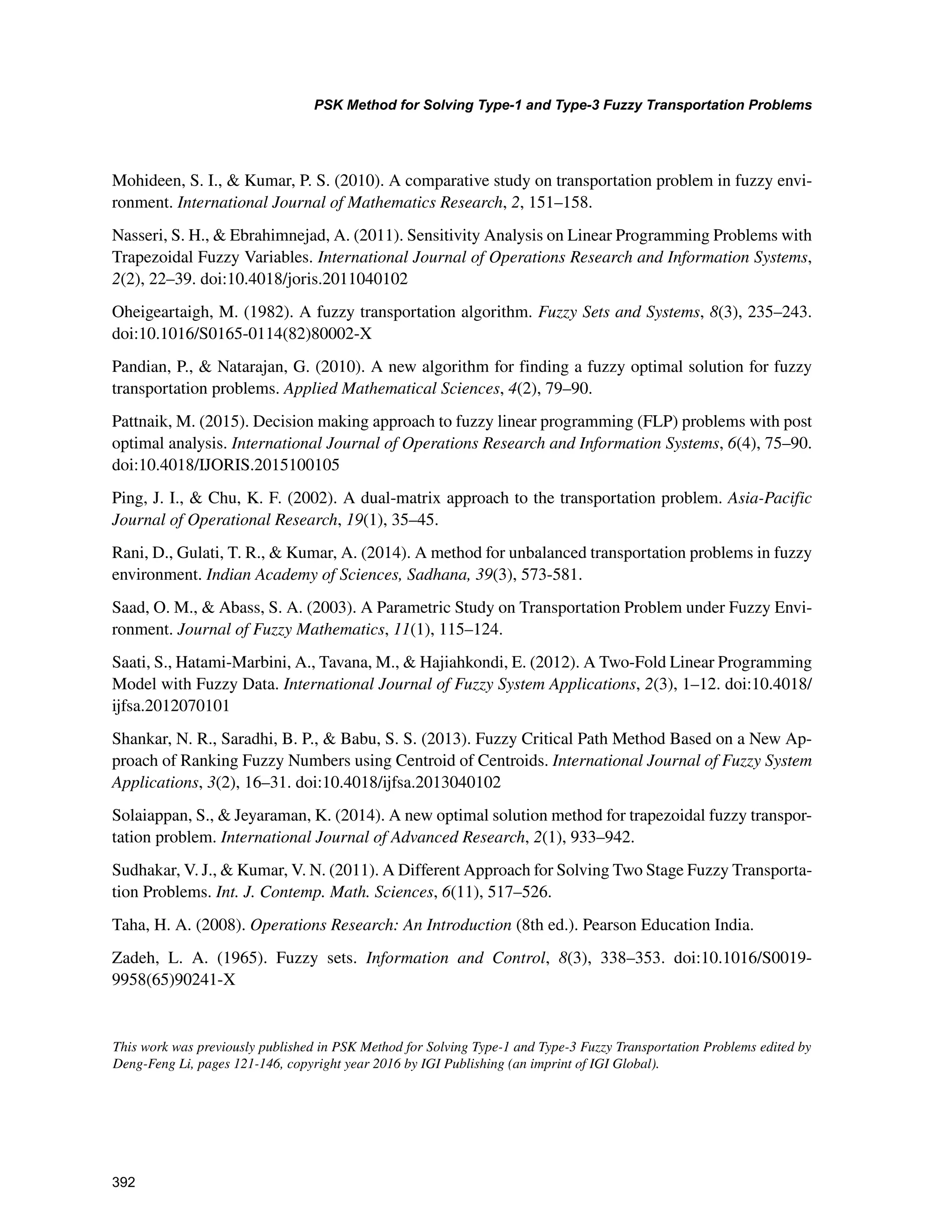 392
PSK Method for Solving Type-1 and Type-3 Fuzzy Transportation Problems
﻿
Mohideen, S. I.,  Kumar, P. S. (2010). A comparative study on transportation problem in fuzzy envi-
ronment. International Journal of Mathematics Research, 2, 151–158.
Nasseri, S. H.,  Ebrahimnejad, A. (2011). Sensitivity Analysis on Linear Programming Problems with
Trapezoidal Fuzzy Variables. International Journal of Operations Research and Information Systems,
2(2), 22–39. doi:10.4018/joris.2011040102
Oheigeartaigh, M. (1982). A fuzzy transportation algorithm. Fuzzy Sets and Systems, 8(3), 235–243.
doi:10.1016/S0165-0114(82)80002-X
Pandian, P.,  Natarajan, G. (2010). A new algorithm for finding a fuzzy optimal solution for fuzzy
transportation problems. Applied Mathematical Sciences, 4(2), 79–90.
Pattnaik, M. (2015). Decision making approach to fuzzy linear programming (FLP) problems with post
optimal analysis. International Journal of Operations Research and Information Systems, 6(4), 75–90.
doi:10.4018/IJORIS.2015100105
Ping, J. I.,  Chu, K. F. (2002). A dual-matrix approach to the transportation problem. Asia-Pacific
Journal of Operational Research, 19(1), 35–45.
Rani, D., Gulati, T. R.,  Kumar, A. (2014). A method for unbalanced transportation problems in fuzzy
environment. Indian Academy of Sciences, Sadhana, 39(3), 573-581.
Saad, O. M.,  Abass, S. A. (2003). A Parametric Study on Transportation Problem under Fuzzy Envi-
ronment. Journal of Fuzzy Mathematics, 11(1), 115–124.
Saati, S., Hatami-Marbini, A., Tavana, M.,  Hajiahkondi, E. (2012). A Two-Fold Linear Programming
Model with Fuzzy Data. International Journal of Fuzzy System Applications, 2(3), 1–12. doi:10.4018/
ijfsa.2012070101
Shankar, N. R., Saradhi, B. P.,  Babu, S. S. (2013). Fuzzy Critical Path Method Based on a New Ap-
proach of Ranking Fuzzy Numbers using Centroid of Centroids. International Journal of Fuzzy System
Applications, 3(2), 16–31. doi:10.4018/ijfsa.2013040102
Solaiappan, S.,  Jeyaraman, K. (2014). A new optimal solution method for trapezoidal fuzzy transpor-
tation problem. International Journal of Advanced Research, 2(1), 933–942.
Sudhakar, V. J.,  Kumar, V. N. (2011). A Different Approach for Solving Two Stage Fuzzy Transporta-
tion Problems. Int. J. Contemp. Math. Sciences, 6(11), 517–526.
Taha, H. A. (2008). Operations Research: An Introduction (8th ed.). Pearson Education India.
Zadeh, L. A. (1965). Fuzzy sets. Information and Control, 8(3), 338–353. doi:10.1016/S0019-
9958(65)90241-X
This work was previously published in PSK Method for Solving Type-1 and Type-3 Fuzzy Transportation Problems edited by
Deng-Feng Li, pages 121-146, copyright year 2016 by IGI Publishing (an imprint of IGI Global).
 