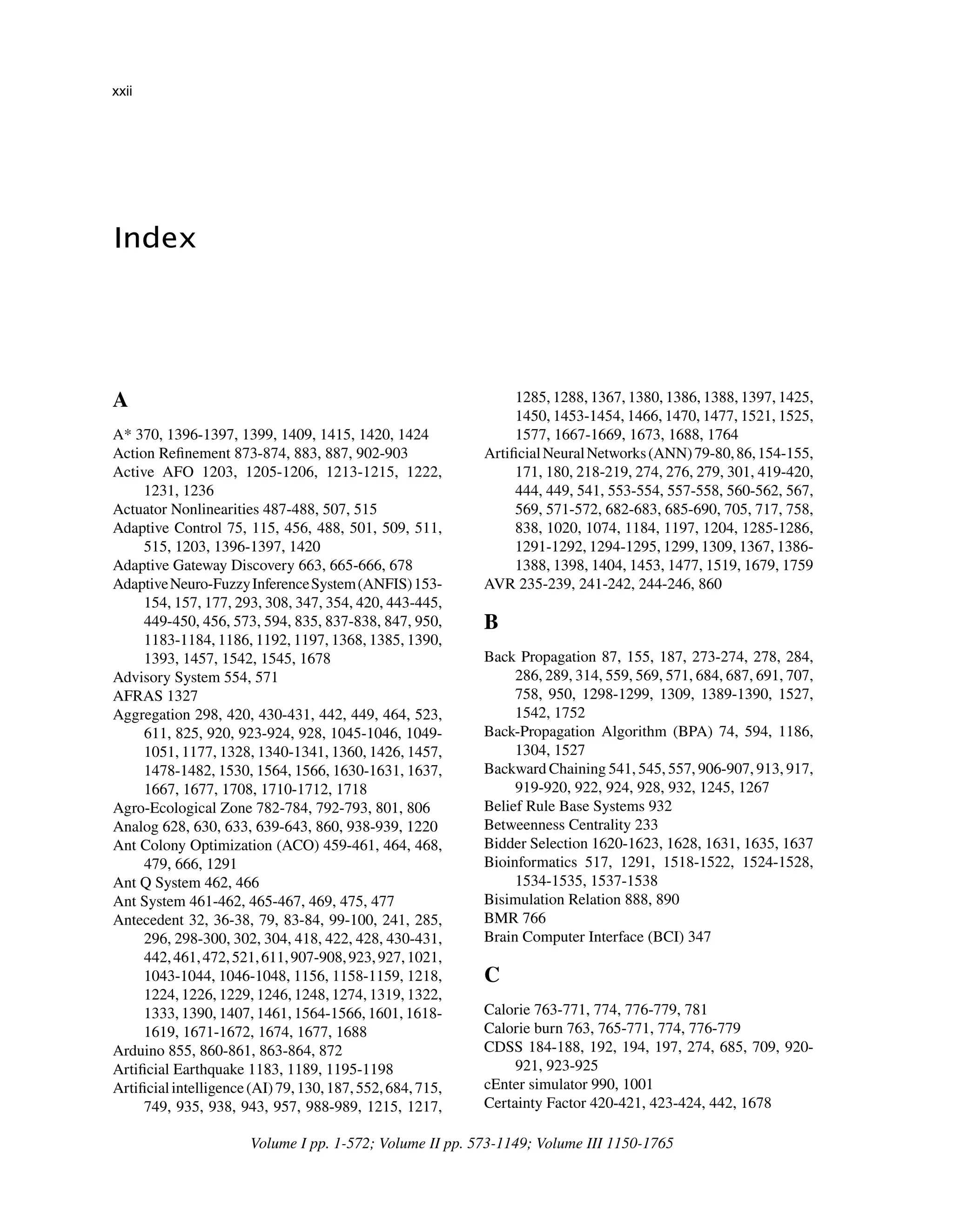 ﻿
Index
﻿
A
A* 370, 1396-1397, 1399, 1409, 1415, 1420, 1424
Action Refinement 873-874, 883, 887, 902-903
Active AFO 1203, 1205-1206, 1213-1215, 1222,
1231, 1236
Actuator Nonlinearities 487-488, 507, 515
Adaptive Control 75, 115, 456, 488, 501, 509, 511,
515, 1203, 1396-1397, 1420
Adaptive Gateway Discovery 663, 665-666, 678
AdaptiveNeuro-FuzzyInferenceSystem(ANFIS)153-
154, 157, 177, 293, 308, 347, 354, 420, 443-445,
449-450, 456, 573, 594, 835, 837-838, 847, 950,
1183-1184, 1186, 1192, 1197, 1368, 1385, 1390,
1393, 1457, 1542, 1545, 1678
Advisory System 554, 571
AFRAS 1327
Aggregation 298, 420, 430-431, 442, 449, 464, 523,
611, 825, 920, 923-924, 928, 1045-1046, 1049-
1051, 1177, 1328, 1340-1341, 1360, 1426, 1457,
1478-1482, 1530, 1564, 1566, 1630-1631, 1637,
1667, 1677, 1708, 1710-1712, 1718
Agro-Ecological Zone 782-784, 792-793, 801, 806
Analog 628, 630, 633, 639-643, 860, 938-939, 1220
Ant Colony Optimization (ACO) 459-461, 464, 468,
479, 666, 1291
Ant Q System 462, 466
Ant System 461-462, 465-467, 469, 475, 477
Antecedent 32, 36-38, 79, 83-84, 99-100, 241, 285,
296, 298-300, 302, 304, 418, 422, 428, 430-431,
442,461,472,521,611,907-908,923,927,1021,
1043-1044, 1046-1048, 1156, 1158-1159, 1218,
1224, 1226, 1229, 1246, 1248, 1274, 1319, 1322,
1333, 1390, 1407, 1461, 1564-1566, 1601, 1618-
1619, 1671-1672, 1674, 1677, 1688
Arduino 855, 860-861, 863-864, 872
Artificial Earthquake 1183, 1189, 1195-1198
Artificialintelligence(AI)79,130,187,552,684,715,
749, 935, 938, 943, 957, 988-989, 1215, 1217,
1285, 1288, 1367, 1380, 1386, 1388, 1397, 1425,
1450, 1453-1454, 1466, 1470, 1477, 1521, 1525,
1577, 1667-1669, 1673, 1688, 1764
ArtificialNeuralNetworks(ANN)79-80,86,154-155,
171, 180, 218-219, 274, 276, 279, 301, 419-420,
444, 449, 541, 553-554, 557-558, 560-562, 567,
569, 571-572, 682-683, 685-690, 705, 717, 758,
838, 1020, 1074, 1184, 1197, 1204, 1285-1286,
1291-1292, 1294-1295, 1299, 1309, 1367, 1386-
1388, 1398, 1404, 1453, 1477, 1519, 1679, 1759
AVR 235-239, 241-242, 244-246, 860
B
Back Propagation 87, 155, 187, 273-274, 278, 284,
286, 289, 314, 559, 569, 571, 684, 687, 691, 707,
758, 950, 1298-1299, 1309, 1389-1390, 1527,
1542, 1752
Back-Propagation Algorithm (BPA) 74, 594, 1186,
1304, 1527
Backward Chaining 541, 545, 557, 906-907, 913, 917,
919-920, 922, 924, 928, 932, 1245, 1267
Belief Rule Base Systems 932
Betweenness Centrality 233
Bidder Selection 1620-1623, 1628, 1631, 1635, 1637
Bioinformatics 517, 1291, 1518-1522, 1524-1528,
1534-1535, 1537-1538
Bisimulation Relation 888, 890
BMR 766
Brain Computer Interface (BCI) 347
C
Calorie 763-771, 774, 776-779, 781
Calorie burn 763, 765-771, 774, 776-779
CDSS 184-188, 192, 194, 197, 274, 685, 709, 920-
921, 923-925
cEnter simulator 990, 1001
Certainty Factor 420-421, 423-424, 442, 1678
Volume I pp. 1-572; Volume II pp. 573-1149; Volume III 1150-1765
xxii
 