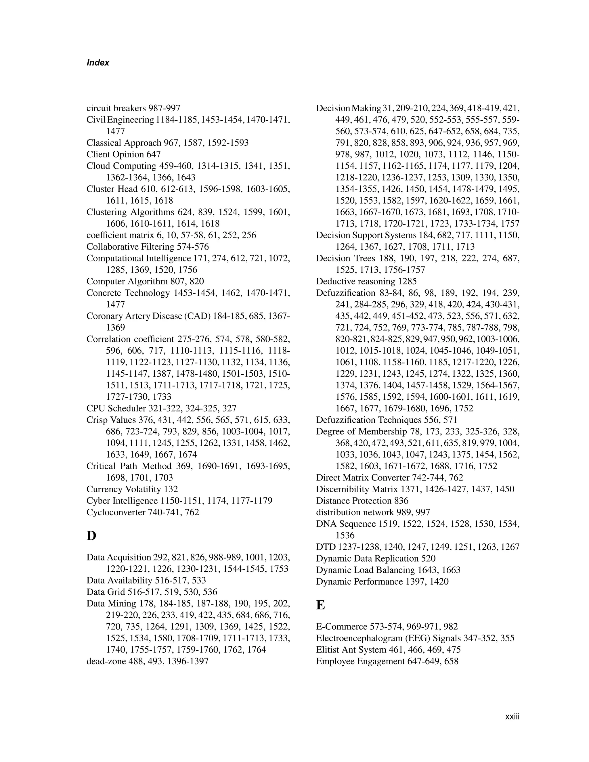 Index
circuit breakers 987-997
CivilEngineering1184-1185,1453-1454,1470-1471,
1477
Classical Approach 967, 1587, 1592-1593
Client Opinion 647
Cloud Computing 459-460, 1314-1315, 1341, 1351,
1362-1364, 1366, 1643
Cluster Head 610, 612-613, 1596-1598, 1603-1605,
1611, 1615, 1618
Clustering Algorithms 624, 839, 1524, 1599, 1601,
1606, 1610-1611, 1614, 1618
coefficient matrix 6, 10, 57-58, 61, 252, 256
Collaborative Filtering 574-576
Computational Intelligence 171, 274, 612, 721, 1072,
1285, 1369, 1520, 1756
Computer Algorithm 807, 820
Concrete Technology 1453-1454, 1462, 1470-1471,
1477
Coronary Artery Disease (CAD) 184-185, 685, 1367-
1369
Correlation coefficient 275-276, 574, 578, 580-582,
596, 606, 717, 1110-1113, 1115-1116, 1118-
1119, 1122-1123, 1127-1130, 1132, 1134, 1136,
1145-1147, 1387, 1478-1480, 1501-1503, 1510-
1511, 1513, 1711-1713, 1717-1718, 1721, 1725,
1727-1730, 1733
CPU Scheduler 321-322, 324-325, 327
Crisp Values 376, 431, 442, 556, 565, 571, 615, 633,
686, 723-724, 793, 829, 856, 1003-1004, 1017,
1094, 1111, 1245, 1255, 1262, 1331, 1458, 1462,
1633, 1649, 1667, 1674
Critical Path Method 369, 1690-1691, 1693-1695,
1698, 1701, 1703
Currency Volatility 132
Cyber Intelligence 1150-1151, 1174, 1177-1179
Cycloconverter 740-741, 762
D
Data Acquisition 292, 821, 826, 988-989, 1001, 1203,
1220-1221, 1226, 1230-1231, 1544-1545, 1753
Data Availability 516-517, 533
Data Grid 516-517, 519, 530, 536
Data Mining 178, 184-185, 187-188, 190, 195, 202,
219-220, 226, 233, 419, 422, 435, 684, 686, 716,
720, 735, 1264, 1291, 1309, 1369, 1425, 1522,
1525, 1534, 1580, 1708-1709, 1711-1713, 1733,
1740, 1755-1757, 1759-1760, 1762, 1764
dead-zone 488, 493, 1396-1397
DecisionMaking31,209-210,224,369,418-419,421,
449, 461, 476, 479, 520, 552-553, 555-557, 559-
560, 573-574, 610, 625, 647-652, 658, 684, 735,
791, 820, 828, 858, 893, 906, 924, 936, 957, 969,
978, 987, 1012, 1020, 1073, 1112, 1146, 1150-
1154, 1157, 1162-1165, 1174, 1177, 1179, 1204,
1218-1220, 1236-1237, 1253, 1309, 1330, 1350,
1354-1355, 1426, 1450, 1454, 1478-1479, 1495,
1520, 1553, 1582, 1597, 1620-1622, 1659, 1661,
1663, 1667-1670, 1673, 1681, 1693, 1708, 1710-
1713, 1718, 1720-1721, 1723, 1733-1734, 1757
Decision Support Systems 184, 682, 717, 1111, 1150,
1264, 1367, 1627, 1708, 1711, 1713
Decision Trees 188, 190, 197, 218, 222, 274, 687,
1525, 1713, 1756-1757
Deductive reasoning 1285
Defuzzification 83-84, 86, 98, 189, 192, 194, 239,
241, 284-285, 296, 329, 418, 420, 424, 430-431,
435, 442, 449, 451-452, 473, 523, 556, 571, 632,
721, 724, 752, 769, 773-774, 785, 787-788, 798,
820-821,824-825,829,947,950,962,1003-1006,
1012, 1015-1018, 1024, 1045-1046, 1049-1051,
1061, 1108, 1158-1160, 1185, 1217-1220, 1226,
1229, 1231, 1243, 1245, 1274, 1322, 1325, 1360,
1374, 1376, 1404, 1457-1458, 1529, 1564-1567,
1576, 1585, 1592, 1594, 1600-1601, 1611, 1619,
1667, 1677, 1679-1680, 1696, 1752
Defuzzification Techniques 556, 571
Degree of Membership 78, 173, 233, 325-326, 328,
368,420,472,493,521,611,635,819,979,1004,
1033, 1036, 1043, 1047, 1243, 1375, 1454, 1562,
1582, 1603, 1671-1672, 1688, 1716, 1752
Direct Matrix Converter 742-744, 762
Discernibility Matrix 1371, 1426-1427, 1437, 1450
Distance Protection 836
distribution network 989, 997
DNA Sequence 1519, 1522, 1524, 1528, 1530, 1534,
1536
DTD 1237-1238, 1240, 1247, 1249, 1251, 1263, 1267
Dynamic Data Replication 520
Dynamic Load Balancing 1643, 1663
Dynamic Performance 1397, 1420
E
E-Commerce 573-574, 969-971, 982
Electroencephalogram (EEG) Signals 347-352, 355
Elitist Ant System 461, 466, 469, 475
Employee Engagement 647-649, 658
xxiii
 