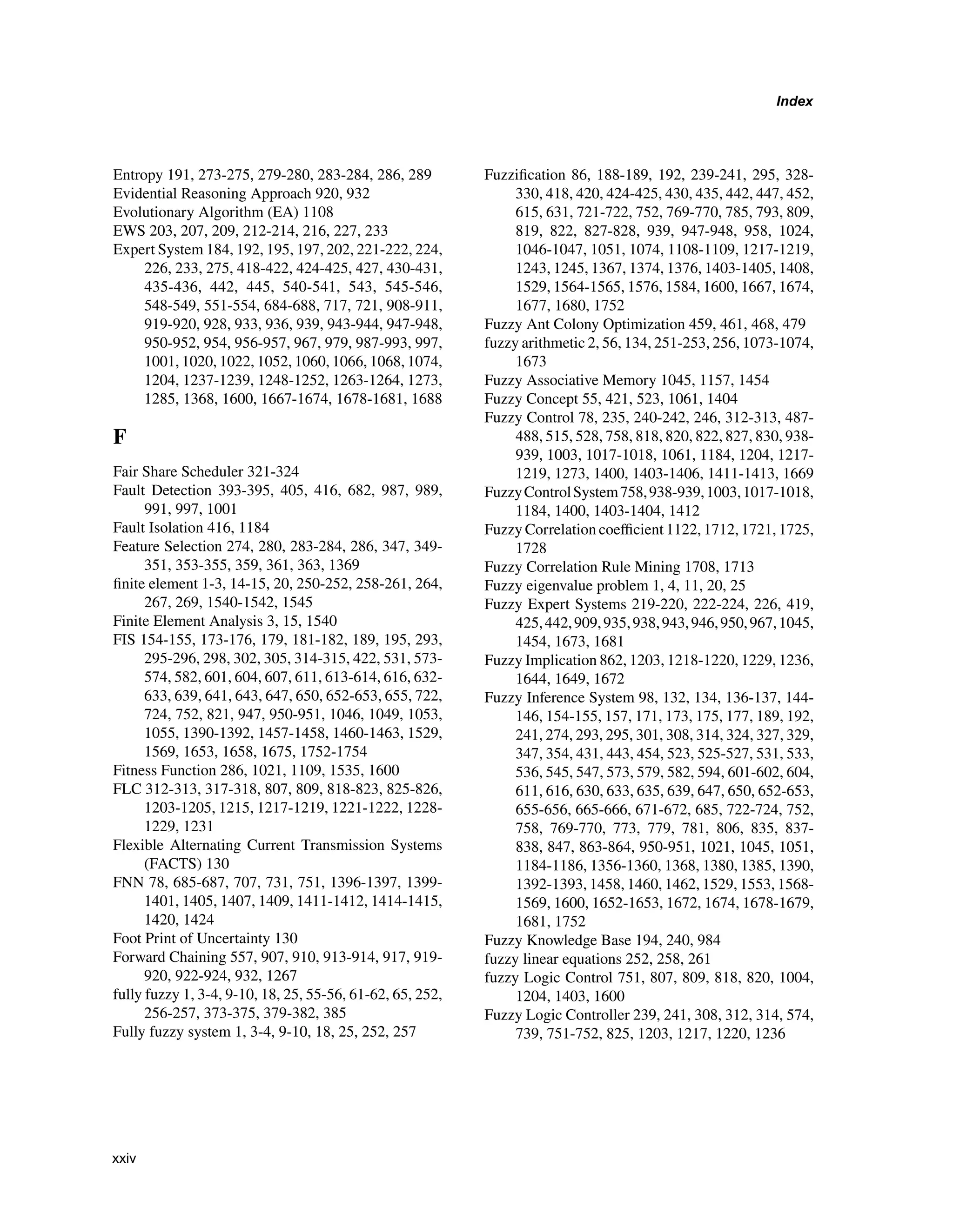 Index
Entropy 191, 273-275, 279-280, 283-284, 286, 289
Evidential Reasoning Approach 920, 932
Evolutionary Algorithm (EA) 1108
EWS 203, 207, 209, 212-214, 216, 227, 233
Expert System 184, 192, 195, 197, 202, 221-222, 224,
226, 233, 275, 418-422, 424-425, 427, 430-431,
435-436, 442, 445, 540-541, 543, 545-546,
548-549, 551-554, 684-688, 717, 721, 908-911,
919-920, 928, 933, 936, 939, 943-944, 947-948,
950-952, 954, 956-957, 967, 979, 987-993, 997,
1001, 1020, 1022, 1052, 1060, 1066, 1068, 1074,
1204, 1237-1239, 1248-1252, 1263-1264, 1273,
1285, 1368, 1600, 1667-1674, 1678-1681, 1688
F
Fair Share Scheduler 321-324
Fault Detection 393-395, 405, 416, 682, 987, 989,
991, 997, 1001
Fault Isolation 416, 1184
Feature Selection 274, 280, 283-284, 286, 347, 349-
351, 353-355, 359, 361, 363, 1369
finite element 1-3, 14-15, 20, 250-252, 258-261, 264,
267, 269, 1540-1542, 1545
Finite Element Analysis 3, 15, 1540
FIS 154-155, 173-176, 179, 181-182, 189, 195, 293,
295-296, 298, 302, 305, 314-315, 422, 531, 573-
574, 582, 601, 604, 607, 611, 613-614, 616, 632-
633, 639, 641, 643, 647, 650, 652-653, 655, 722,
724, 752, 821, 947, 950-951, 1046, 1049, 1053,
1055, 1390-1392, 1457-1458, 1460-1463, 1529,
1569, 1653, 1658, 1675, 1752-1754
Fitness Function 286, 1021, 1109, 1535, 1600
FLC 312-313, 317-318, 807, 809, 818-823, 825-826,
1203-1205, 1215, 1217-1219, 1221-1222, 1228-
1229, 1231
Flexible Alternating Current Transmission Systems
(FACTS) 130
FNN 78, 685-687, 707, 731, 751, 1396-1397, 1399-
1401, 1405, 1407, 1409, 1411-1412, 1414-1415,
1420, 1424
Foot Print of Uncertainty 130
Forward Chaining 557, 907, 910, 913-914, 917, 919-
920, 922-924, 932, 1267
fully fuzzy 1, 3-4, 9-10, 18, 25, 55-56, 61-62, 65, 252,
256-257, 373-375, 379-382, 385
Fully fuzzy system 1, 3-4, 9-10, 18, 25, 252, 257
Fuzzification 86, 188-189, 192, 239-241, 295, 328-
330, 418, 420, 424-425, 430, 435, 442, 447, 452,
615, 631, 721-722, 752, 769-770, 785, 793, 809,
819, 822, 827-828, 939, 947-948, 958, 1024,
1046-1047, 1051, 1074, 1108-1109, 1217-1219,
1243, 1245, 1367, 1374, 1376, 1403-1405, 1408,
1529, 1564-1565, 1576, 1584, 1600, 1667, 1674,
1677, 1680, 1752
Fuzzy Ant Colony Optimization 459, 461, 468, 479
fuzzy arithmetic 2, 56, 134, 251-253, 256, 1073-1074,
1673
Fuzzy Associative Memory 1045, 1157, 1454
Fuzzy Concept 55, 421, 523, 1061, 1404
Fuzzy Control 78, 235, 240-242, 246, 312-313, 487-
488, 515, 528, 758, 818, 820, 822, 827, 830, 938-
939, 1003, 1017-1018, 1061, 1184, 1204, 1217-
1219, 1273, 1400, 1403-1406, 1411-1413, 1669
FuzzyControlSystem758,938-939,1003,1017-1018,
1184, 1400, 1403-1404, 1412
Fuzzy Correlation coefficient 1122, 1712, 1721, 1725,
1728
Fuzzy Correlation Rule Mining 1708, 1713
Fuzzy eigenvalue problem 1, 4, 11, 20, 25
Fuzzy Expert Systems 219-220, 222-224, 226, 419,
425,442,909,935,938,943,946,950,967,1045,
1454, 1673, 1681
Fuzzy Implication 862, 1203, 1218-1220, 1229, 1236,
1644, 1649, 1672
Fuzzy Inference System 98, 132, 134, 136-137, 144-
146, 154-155, 157, 171, 173, 175, 177, 189, 192,
241, 274, 293, 295, 301, 308, 314, 324, 327, 329,
347, 354, 431, 443, 454, 523, 525-527, 531, 533,
536, 545, 547, 573, 579, 582, 594, 601-602, 604,
611, 616, 630, 633, 635, 639, 647, 650, 652-653,
655-656, 665-666, 671-672, 685, 722-724, 752,
758, 769-770, 773, 779, 781, 806, 835, 837-
838, 847, 863-864, 950-951, 1021, 1045, 1051,
1184-1186, 1356-1360, 1368, 1380, 1385, 1390,
1392-1393, 1458, 1460, 1462, 1529, 1553, 1568-
1569, 1600, 1652-1653, 1672, 1674, 1678-1679,
1681, 1752
Fuzzy Knowledge Base 194, 240, 984
fuzzy linear equations 252, 258, 261
fuzzy Logic Control 751, 807, 809, 818, 820, 1004,
1204, 1403, 1600
Fuzzy Logic Controller 239, 241, 308, 312, 314, 574,
739, 751-752, 825, 1203, 1217, 1220, 1236
xxiv
 