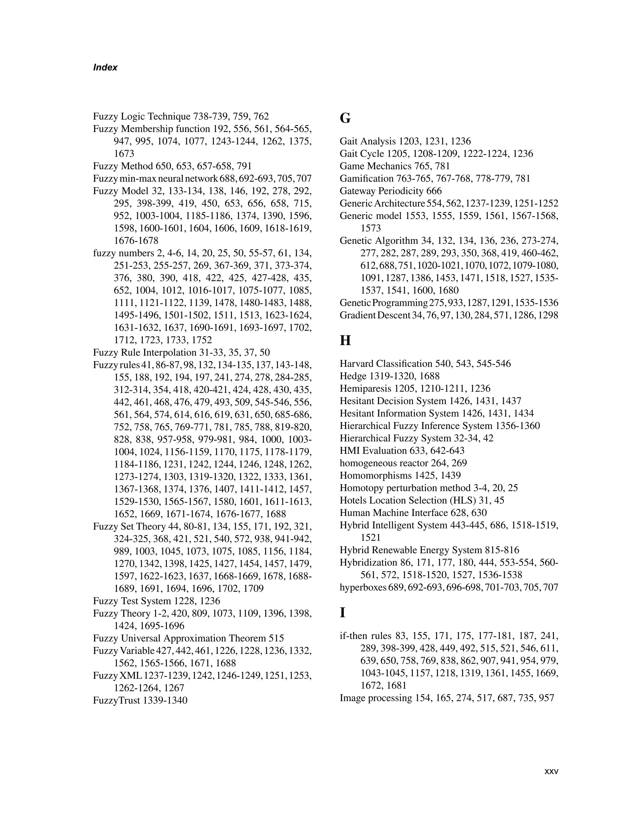 Index
Fuzzy Logic Technique 738-739, 759, 762
Fuzzy Membership function 192, 556, 561, 564-565,
947, 995, 1074, 1077, 1243-1244, 1262, 1375,
1673
Fuzzy Method 650, 653, 657-658, 791
Fuzzymin-maxneuralnetwork688,692-693,705,707
Fuzzy Model 32, 133-134, 138, 146, 192, 278, 292,
295, 398-399, 419, 450, 653, 656, 658, 715,
952, 1003-1004, 1185-1186, 1374, 1390, 1596,
1598, 1600-1601, 1604, 1606, 1609, 1618-1619,
1676-1678
fuzzy numbers 2, 4-6, 14, 20, 25, 50, 55-57, 61, 134,
251-253, 255-257, 269, 367-369, 371, 373-374,
376, 380, 390, 418, 422, 425, 427-428, 435,
652, 1004, 1012, 1016-1017, 1075-1077, 1085,
1111, 1121-1122, 1139, 1478, 1480-1483, 1488,
1495-1496, 1501-1502, 1511, 1513, 1623-1624,
1631-1632, 1637, 1690-1691, 1693-1697, 1702,
1712, 1723, 1733, 1752
Fuzzy Rule Interpolation 31-33, 35, 37, 50
Fuzzyrules41,86-87,98,132,134-135,137,143-148,
155, 188, 192, 194, 197, 241, 274, 278, 284-285,
312-314, 354, 418, 420-421, 424, 428, 430, 435,
442, 461, 468, 476, 479, 493, 509, 545-546, 556,
561, 564, 574, 614, 616, 619, 631, 650, 685-686,
752, 758, 765, 769-771, 781, 785, 788, 819-820,
828, 838, 957-958, 979-981, 984, 1000, 1003-
1004, 1024, 1156-1159, 1170, 1175, 1178-1179,
1184-1186, 1231, 1242, 1244, 1246, 1248, 1262,
1273-1274, 1303, 1319-1320, 1322, 1333, 1361,
1367-1368, 1374, 1376, 1407, 1411-1412, 1457,
1529-1530, 1565-1567, 1580, 1601, 1611-1613,
1652, 1669, 1671-1674, 1676-1677, 1688
Fuzzy Set Theory 44, 80-81, 134, 155, 171, 192, 321,
324-325, 368, 421, 521, 540, 572, 938, 941-942,
989, 1003, 1045, 1073, 1075, 1085, 1156, 1184,
1270, 1342, 1398, 1425, 1427, 1454, 1457, 1479,
1597, 1622-1623, 1637, 1668-1669, 1678, 1688-
1689, 1691, 1694, 1696, 1702, 1709
Fuzzy Test System 1228, 1236
Fuzzy Theory 1-2, 420, 809, 1073, 1109, 1396, 1398,
1424, 1695-1696
Fuzzy Universal Approximation Theorem 515
FuzzyVariable427,442,461,1226,1228,1236,1332,
1562, 1565-1566, 1671, 1688
FuzzyXML1237-1239,1242,1246-1249,1251,1253,
1262-1264, 1267
FuzzyTrust 1339-1340
G
Gait Analysis 1203, 1231, 1236
Gait Cycle 1205, 1208-1209, 1222-1224, 1236
Game Mechanics 765, 781
Gamification 763-765, 767-768, 778-779, 781
Gateway Periodicity 666
GenericArchitecture554,562,1237-1239,1251-1252
Generic model 1553, 1555, 1559, 1561, 1567-1568,
1573
Genetic Algorithm 34, 132, 134, 136, 236, 273-274,
277, 282, 287, 289, 293, 350, 368, 419, 460-462,
612,688,751,1020-1021,1070,1072,1079-1080,
1091, 1287, 1386, 1453, 1471, 1518, 1527, 1535-
1537, 1541, 1600, 1680
GeneticProgramming275,933,1287,1291,1535-1536
GradientDescent34,76,97,130,284,571,1286,1298
H
Harvard Classification 540, 543, 545-546
Hedge 1319-1320, 1688
Hemiparesis 1205, 1210-1211, 1236
Hesitant Decision System 1426, 1431, 1437
Hesitant Information System 1426, 1431, 1434
Hierarchical Fuzzy Inference System 1356-1360
Hierarchical Fuzzy System 32-34, 42
HMI Evaluation 633, 642-643
homogeneous reactor 264, 269
Homomorphisms 1425, 1439
Homotopy perturbation method 3-4, 20, 25
Hotels Location Selection (HLS) 31, 45
Human Machine Interface 628, 630
Hybrid Intelligent System 443-445, 686, 1518-1519,
1521
Hybrid Renewable Energy System 815-816
Hybridization 86, 171, 177, 180, 444, 553-554, 560-
561, 572, 1518-1520, 1527, 1536-1538
hyperboxes689,692-693,696-698,701-703,705,707
I
if-then rules 83, 155, 171, 175, 177-181, 187, 241,
289, 398-399, 428, 449, 492, 515, 521, 546, 611,
639, 650, 758, 769, 838, 862, 907, 941, 954, 979,
1043-1045, 1157, 1218, 1319, 1361, 1455, 1669,
1672, 1681
Image processing 154, 165, 274, 517, 687, 735, 957
xxv
 