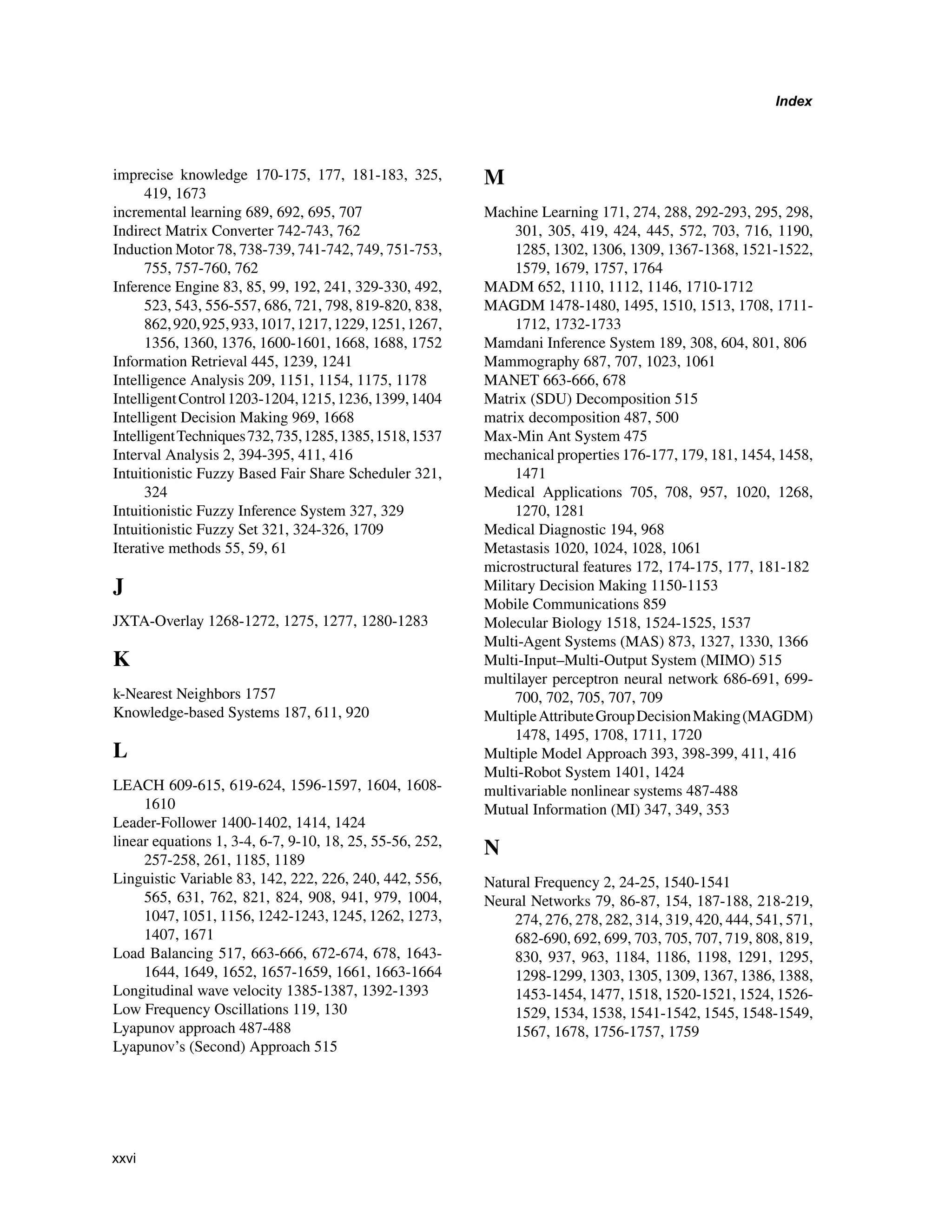 Index
imprecise knowledge 170-175, 177, 181-183, 325,
419, 1673
incremental learning 689, 692, 695, 707
Indirect Matrix Converter 742-743, 762
Induction Motor 78, 738-739, 741-742, 749, 751-753,
755, 757-760, 762
Inference Engine 83, 85, 99, 192, 241, 329-330, 492,
523, 543, 556-557, 686, 721, 798, 819-820, 838,
862,920,925,933,1017,1217,1229,1251,1267,
1356, 1360, 1376, 1600-1601, 1668, 1688, 1752
Information Retrieval 445, 1239, 1241
Intelligence Analysis 209, 1151, 1154, 1175, 1178
IntelligentControl1203-1204,1215,1236,1399,1404
Intelligent Decision Making 969, 1668
IntelligentTechniques732,735,1285,1385,1518,1537
Interval Analysis 2, 394-395, 411, 416
Intuitionistic Fuzzy Based Fair Share Scheduler 321,
324
Intuitionistic Fuzzy Inference System 327, 329
Intuitionistic Fuzzy Set 321, 324-326, 1709
Iterative methods 55, 59, 61
J
JXTA-Overlay 1268-1272, 1275, 1277, 1280-1283
K
k-Nearest Neighbors 1757
Knowledge-based Systems 187, 611, 920
L
LEACH 609-615, 619-624, 1596-1597, 1604, 1608-
1610
Leader-Follower 1400-1402, 1414, 1424
linear equations 1, 3-4, 6-7, 9-10, 18, 25, 55-56, 252,
257-258, 261, 1185, 1189
Linguistic Variable 83, 142, 222, 226, 240, 442, 556,
565, 631, 762, 821, 824, 908, 941, 979, 1004,
1047, 1051, 1156, 1242-1243, 1245, 1262, 1273,
1407, 1671
Load Balancing 517, 663-666, 672-674, 678, 1643-
1644, 1649, 1652, 1657-1659, 1661, 1663-1664
Longitudinal wave velocity 1385-1387, 1392-1393
Low Frequency Oscillations 119, 130
Lyapunov approach 487-488
Lyapunov’s (Second) Approach 515
M
Machine Learning 171, 274, 288, 292-293, 295, 298,
301, 305, 419, 424, 445, 572, 703, 716, 1190,
1285, 1302, 1306, 1309, 1367-1368, 1521-1522,
1579, 1679, 1757, 1764
MADM 652, 1110, 1112, 1146, 1710-1712
MAGDM 1478-1480, 1495, 1510, 1513, 1708, 1711-
1712, 1732-1733
Mamdani Inference System 189, 308, 604, 801, 806
Mammography 687, 707, 1023, 1061
MANET 663-666, 678
Matrix (SDU) Decomposition 515
matrix decomposition 487, 500
Max-Min Ant System 475
mechanical properties 176-177, 179, 181, 1454, 1458,
1471
Medical Applications 705, 708, 957, 1020, 1268,
1270, 1281
Medical Diagnostic 194, 968
Metastasis 1020, 1024, 1028, 1061
microstructural features 172, 174-175, 177, 181-182
Military Decision Making 1150-1153
Mobile Communications 859
Molecular Biology 1518, 1524-1525, 1537
Multi-Agent Systems (MAS) 873, 1327, 1330, 1366
Multi-Input–Multi-Output System (MIMO) 515
multilayer perceptron neural network 686-691, 699-
700, 702, 705, 707, 709
MultipleAttributeGroupDecisionMaking(MAGDM)
1478, 1495, 1708, 1711, 1720
Multiple Model Approach 393, 398-399, 411, 416
Multi-Robot System 1401, 1424
multivariable nonlinear systems 487-488
Mutual Information (MI) 347, 349, 353
N
Natural Frequency 2, 24-25, 1540-1541
Neural Networks 79, 86-87, 154, 187-188, 218-219,
274, 276, 278, 282, 314, 319, 420, 444, 541, 571,
682-690, 692, 699, 703, 705, 707, 719, 808, 819,
830, 937, 963, 1184, 1186, 1198, 1291, 1295,
1298-1299, 1303, 1305, 1309, 1367, 1386, 1388,
1453-1454, 1477, 1518, 1520-1521, 1524, 1526-
1529, 1534, 1538, 1541-1542, 1545, 1548-1549,
1567, 1678, 1756-1757, 1759
xxvi
 