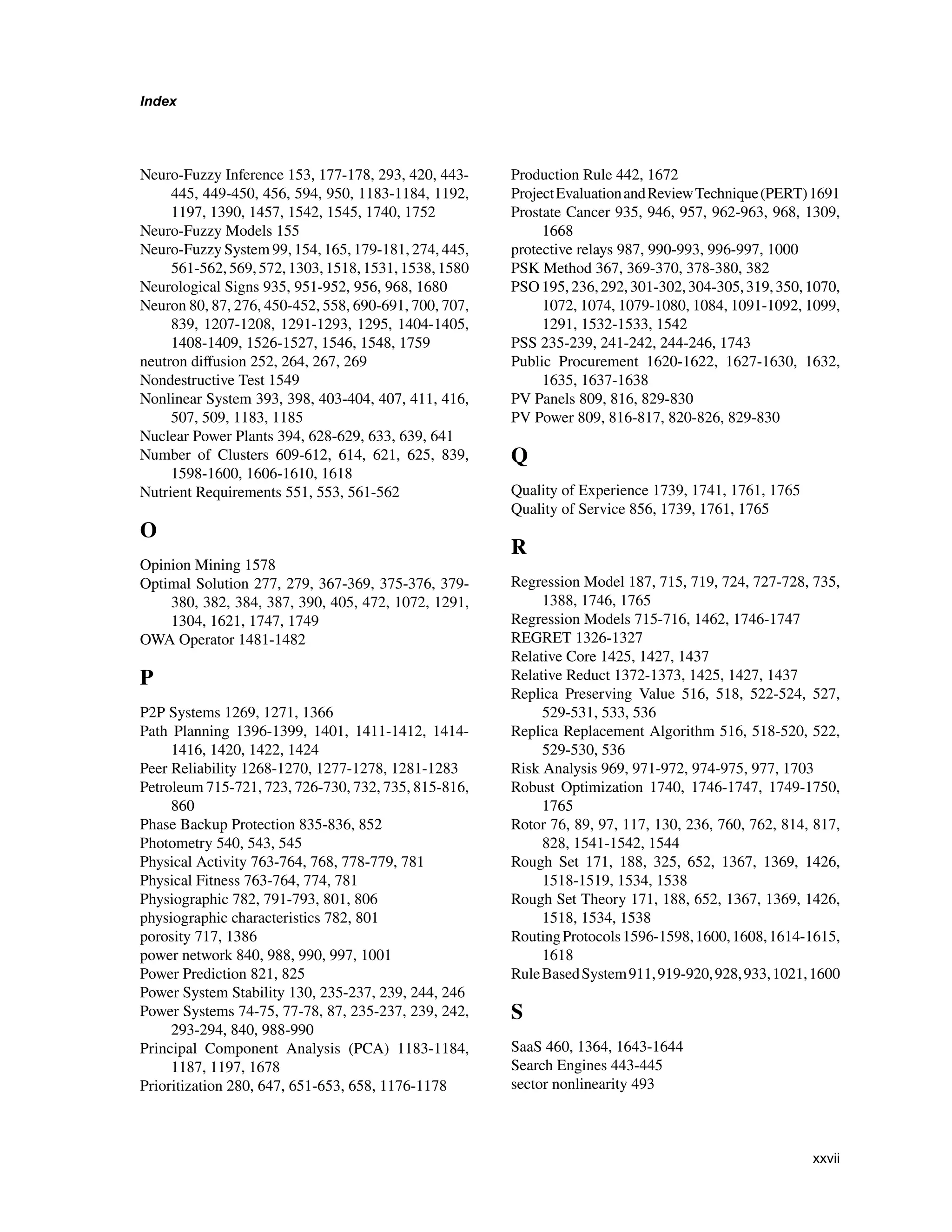 Index
Neuro-Fuzzy Inference 153, 177-178, 293, 420, 443-
445, 449-450, 456, 594, 950, 1183-1184, 1192,
1197, 1390, 1457, 1542, 1545, 1740, 1752
Neuro-Fuzzy Models 155
Neuro-Fuzzy System 99, 154, 165, 179-181, 274, 445,
561-562, 569, 572, 1303, 1518, 1531, 1538, 1580
Neurological Signs 935, 951-952, 956, 968, 1680
Neuron 80, 87, 276, 450-452, 558, 690-691, 700, 707,
839, 1207-1208, 1291-1293, 1295, 1404-1405,
1408-1409, 1526-1527, 1546, 1548, 1759
neutron diffusion 252, 264, 267, 269
Nondestructive Test 1549
Nonlinear System 393, 398, 403-404, 407, 411, 416,
507, 509, 1183, 1185
Nuclear Power Plants 394, 628-629, 633, 639, 641
Number of Clusters 609-612, 614, 621, 625, 839,
1598-1600, 1606-1610, 1618
Nutrient Requirements 551, 553, 561-562
O
Opinion Mining 1578
Optimal Solution 277, 279, 367-369, 375-376, 379-
380, 382, 384, 387, 390, 405, 472, 1072, 1291,
1304, 1621, 1747, 1749
OWA Operator 1481-1482
P
P2P Systems 1269, 1271, 1366
Path Planning 1396-1399, 1401, 1411-1412, 1414-
1416, 1420, 1422, 1424
Peer Reliability 1268-1270, 1277-1278, 1281-1283
Petroleum 715-721, 723, 726-730, 732, 735, 815-816,
860
Phase Backup Protection 835-836, 852
Photometry 540, 543, 545
Physical Activity 763-764, 768, 778-779, 781
Physical Fitness 763-764, 774, 781
Physiographic 782, 791-793, 801, 806
physiographic characteristics 782, 801
porosity 717, 1386
power network 840, 988, 990, 997, 1001
Power Prediction 821, 825
Power System Stability 130, 235-237, 239, 244, 246
Power Systems 74-75, 77-78, 87, 235-237, 239, 242,
293-294, 840, 988-990
Principal Component Analysis (PCA) 1183-1184,
1187, 1197, 1678
Prioritization 280, 647, 651-653, 658, 1176-1178
Production Rule 442, 1672
ProjectEvaluationandReviewTechnique(PERT)1691
Prostate Cancer 935, 946, 957, 962-963, 968, 1309,
1668
protective relays 987, 990-993, 996-997, 1000
PSK Method 367, 369-370, 378-380, 382
PSO195,236,292,301-302,304-305,319,350,1070,
1072, 1074, 1079-1080, 1084, 1091-1092, 1099,
1291, 1532-1533, 1542
PSS 235-239, 241-242, 244-246, 1743
Public Procurement 1620-1622, 1627-1630, 1632,
1635, 1637-1638
PV Panels 809, 816, 829-830
PV Power 809, 816-817, 820-826, 829-830
Q
Quality of Experience 1739, 1741, 1761, 1765
Quality of Service 856, 1739, 1761, 1765
R
Regression Model 187, 715, 719, 724, 727-728, 735,
1388, 1746, 1765
Regression Models 715-716, 1462, 1746-1747
REGRET 1326-1327
Relative Core 1425, 1427, 1437
Relative Reduct 1372-1373, 1425, 1427, 1437
Replica Preserving Value 516, 518, 522-524, 527,
529-531, 533, 536
Replica Replacement Algorithm 516, 518-520, 522,
529-530, 536
Risk Analysis 969, 971-972, 974-975, 977, 1703
Robust Optimization 1740, 1746-1747, 1749-1750,
1765
Rotor 76, 89, 97, 117, 130, 236, 760, 762, 814, 817,
828, 1541-1542, 1544
Rough Set 171, 188, 325, 652, 1367, 1369, 1426,
1518-1519, 1534, 1538
Rough Set Theory 171, 188, 652, 1367, 1369, 1426,
1518, 1534, 1538
RoutingProtocols1596-1598,1600,1608,1614-1615,
1618
RuleBasedSystem911,919-920,928,933,1021,1600
S
SaaS 460, 1364, 1643-1644
Search Engines 443-445
sector nonlinearity 493
xxvii
 
