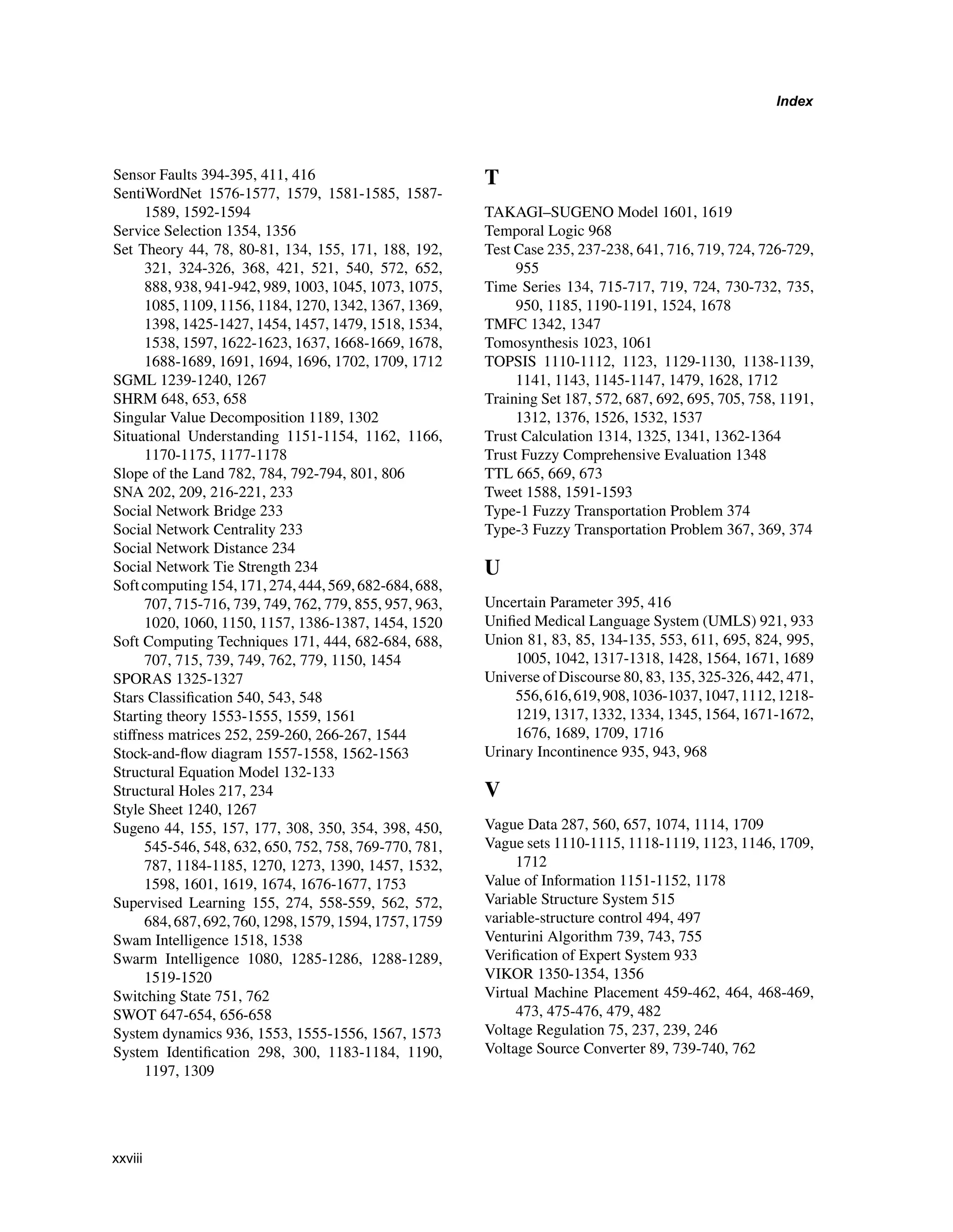 Index
Sensor Faults 394-395, 411, 416
SentiWordNet 1576-1577, 1579, 1581-1585, 1587-
1589, 1592-1594
Service Selection 1354, 1356
Set Theory 44, 78, 80-81, 134, 155, 171, 188, 192,
321, 324-326, 368, 421, 521, 540, 572, 652,
888, 938, 941-942, 989, 1003, 1045, 1073, 1075,
1085, 1109, 1156, 1184, 1270, 1342, 1367, 1369,
1398, 1425-1427, 1454, 1457, 1479, 1518, 1534,
1538, 1597, 1622-1623, 1637, 1668-1669, 1678,
1688-1689, 1691, 1694, 1696, 1702, 1709, 1712
SGML 1239-1240, 1267
SHRM 648, 653, 658
Singular Value Decomposition 1189, 1302
Situational Understanding 1151-1154, 1162, 1166,
1170-1175, 1177-1178
Slope of the Land 782, 784, 792-794, 801, 806
SNA 202, 209, 216-221, 233
Social Network Bridge 233
Social Network Centrality 233
Social Network Distance 234
Social Network Tie Strength 234
Softcomputing154,171,274,444,569,682-684,688,
707, 715-716, 739, 749, 762, 779, 855, 957, 963,
1020, 1060, 1150, 1157, 1386-1387, 1454, 1520
Soft Computing Techniques 171, 444, 682-684, 688,
707, 715, 739, 749, 762, 779, 1150, 1454
SPORAS 1325-1327
Stars Classification 540, 543, 548
Starting theory 1553-1555, 1559, 1561
stiffness matrices 252, 259-260, 266-267, 1544
Stock-and-flow diagram 1557-1558, 1562-1563
Structural Equation Model 132-133
Structural Holes 217, 234
Style Sheet 1240, 1267
Sugeno 44, 155, 157, 177, 308, 350, 354, 398, 450,
545-546, 548, 632, 650, 752, 758, 769-770, 781,
787, 1184-1185, 1270, 1273, 1390, 1457, 1532,
1598, 1601, 1619, 1674, 1676-1677, 1753
Supervised Learning 155, 274, 558-559, 562, 572,
684,687,692,760,1298,1579,1594,1757,1759
Swam Intelligence 1518, 1538
Swarm Intelligence 1080, 1285-1286, 1288-1289,
1519-1520
Switching State 751, 762
SWOT 647-654, 656-658
System dynamics 936, 1553, 1555-1556, 1567, 1573
System Identification 298, 300, 1183-1184, 1190,
1197, 1309
T
TAKAGI–SUGENO Model 1601, 1619
Temporal Logic 968
Test Case 235, 237-238, 641, 716, 719, 724, 726-729,
955
Time Series 134, 715-717, 719, 724, 730-732, 735,
950, 1185, 1190-1191, 1524, 1678
TMFC 1342, 1347
Tomosynthesis 1023, 1061
TOPSIS 1110-1112, 1123, 1129-1130, 1138-1139,
1141, 1143, 1145-1147, 1479, 1628, 1712
Training Set 187, 572, 687, 692, 695, 705, 758, 1191,
1312, 1376, 1526, 1532, 1537
Trust Calculation 1314, 1325, 1341, 1362-1364
Trust Fuzzy Comprehensive Evaluation 1348
TTL 665, 669, 673
Tweet 1588, 1591-1593
Type-1 Fuzzy Transportation Problem 374
Type-3 Fuzzy Transportation Problem 367, 369, 374
U
Uncertain Parameter 395, 416
Unified Medical Language System (UMLS) 921, 933
Union 81, 83, 85, 134-135, 553, 611, 695, 824, 995,
1005, 1042, 1317-1318, 1428, 1564, 1671, 1689
Universe of Discourse 80, 83, 135, 325-326, 442, 471,
556,616,619,908,1036-1037,1047,1112,1218-
1219, 1317, 1332, 1334, 1345, 1564, 1671-1672,
1676, 1689, 1709, 1716
Urinary Incontinence 935, 943, 968
V
Vague Data 287, 560, 657, 1074, 1114, 1709
Vague sets 1110-1115, 1118-1119, 1123, 1146, 1709,
1712
Value of Information 1151-1152, 1178
Variable Structure System 515
variable-structure control 494, 497
Venturini Algorithm 739, 743, 755
Verification of Expert System 933
VIKOR 1350-1354, 1356
Virtual Machine Placement 459-462, 464, 468-469,
473, 475-476, 479, 482
Voltage Regulation 75, 237, 239, 246
Voltage Source Converter 89, 739-740, 762
xxviii
 