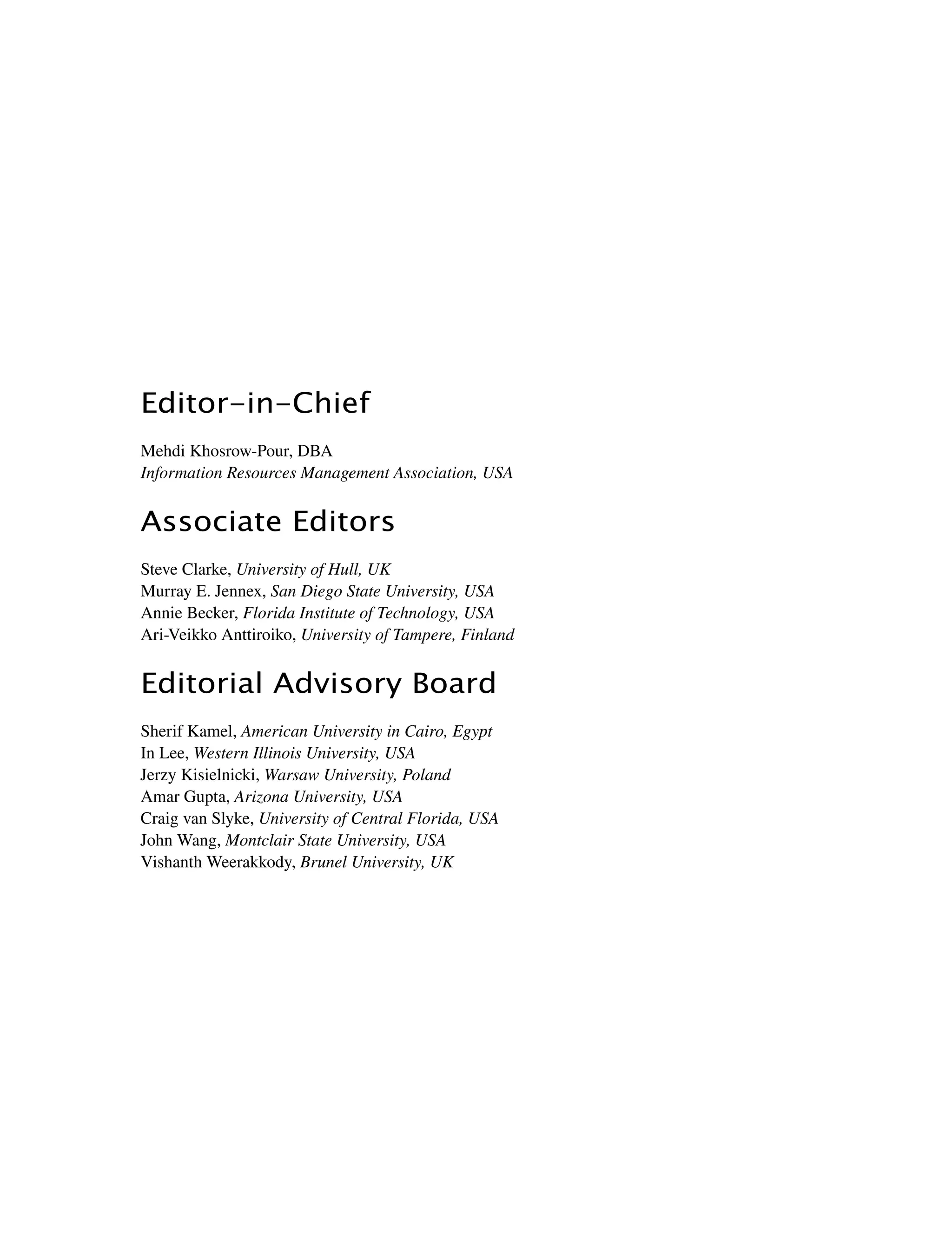 ﻿﻿﻿
Editor-in-Chief
Mehdi Khosrow-Pour, DBA
Information Resources Management Association, USA
Associate Editors
Steve Clarke, University of Hull, UK
Murray E. Jennex, San Diego State University, USA
Annie Becker, Florida Institute of Technology, USA
Ari-Veikko Anttiroiko, University of Tampere, Finland
Editorial Advisory Board
Sherif Kamel, American University in Cairo, Egypt
In Lee, Western Illinois University, USA
Jerzy Kisielnicki, Warsaw University, Poland
Amar Gupta, Arizona University, USA
Craig van Slyke, University of Central Florida, USA
John Wang, Montclair State University, USA
Vishanth Weerakkody, Brunel University, UK
 