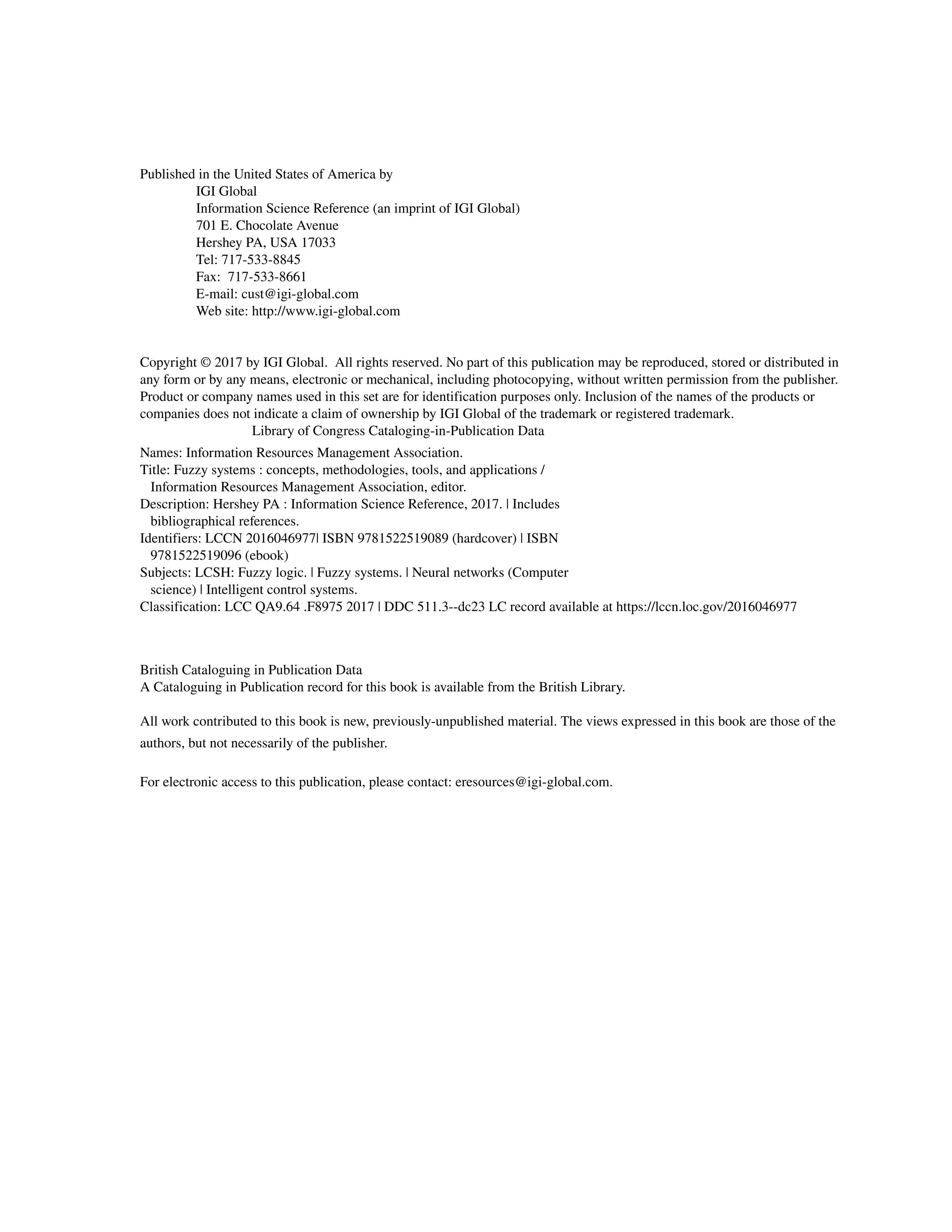 Published in the United States of America by
IGI Global
Information Science Reference (an imprint of IGI Global)
701 E. Chocolate Avenue
Hershey PA, USA 17033
Tel: 717-533-8845
Fax: 717-533-8661
E-mail: cust@igi-global.com
Web site: http://www.igi-global.com
Copyright © 2017 by IGI Global. All rights reserved. No part of this publication may be reproduced, stored or distributed in
any form or by any means, electronic or mechanical, including photocopying, without written permission from the publisher.
Product or company names used in this set are for identification purposes only. Inclusion of the names of the products or
companies does not indicate a claim of ownership by IGI Global of the trademark or registered trademark.
			 Library of Congress Cataloging-in-Publication Data
British Cataloguing in Publication Data
A Cataloguing in Publication record for this book is available from the British Library.
All work contributed to this book is new, previously-unpublished material. The views expressed in this book are those of the
authors, but not necessarily of the publisher.
For electronic access to this publication, please contact: eresources@igi-global.com.
Names: Information Resources Management Association.
Title: Fuzzy systems : concepts, methodologies, tools, and applications /
Information Resources Management Association, editor.
Description: Hershey PA : Information Science Reference, 2017. | Includes
bibliographical references.
Identifiers: LCCN 2016046977| ISBN 9781522519089 (hardcover) | ISBN
9781522519096 (ebook)
Subjects: LCSH: Fuzzy logic. | Fuzzy systems. | Neural networks (Computer
science) | Intelligent control systems.
Classification: LCC QA9.64 .F8975 2017 | DDC 511.3--dc23 LC record available at https://lccn.loc.gov/2016046977
 