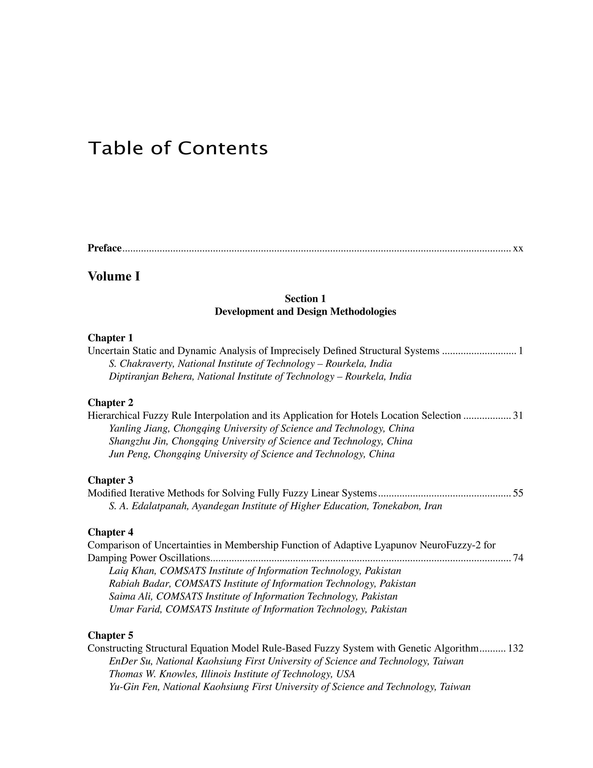 ﻿﻿
Table of Contents
﻿
Preface................................................................................................................................................... xx
Volume I
Section 1
Development and Design Methodologies
Chapter 1
Uncertain Static and Dynamic Analysis of Imprecisely Defined Structural Systems............................. 1
S. Chakraverty, National Institute of Technology – Rourkela, India
Diptiranjan Behera, National Institute of Technology – Rourkela, India
Chapter 2
Hierarchical Fuzzy Rule Interpolation and its Application for Hotels Location Selection................... 31
Yanling Jiang, Chongqing University of Science and Technology, China
Shangzhu Jin, Chongqing University of Science and Technology, China
Jun Peng, Chongqing University of Science and Technology, China
Chapter 3
Modified Iterative Methods for Solving Fully Fuzzy Linear Systems................................................... 55
S. A. Edalatpanah, Ayandegan Institute of Higher Education, Tonekabon, Iran
Chapter 4
Comparison of Uncertainties in Membership Function of Adaptive Lyapunov NeuroFuzzy-2 for
Damping Power Oscillations.................................................................................................................. 74
Laiq Khan, COMSATS Institute of Information Technology, Pakistan
Rabiah Badar, COMSATS Institute of Information Technology, Pakistan
Saima Ali, COMSATS Institute of Information Technology, Pakistan
Umar Farid, COMSATS Institute of Information Technology, Pakistan
Chapter 5
Constructing Structural Equation Model Rule-Based Fuzzy System with Genetic Algorithm........... 132
EnDer Su, National Kaohsiung First University of Science and Technology, Taiwan
Thomas W. Knowles, Illinois Institute of Technology, USA
Yu-Gin Fen, National Kaohsiung First University of Science and Technology, Taiwan
 