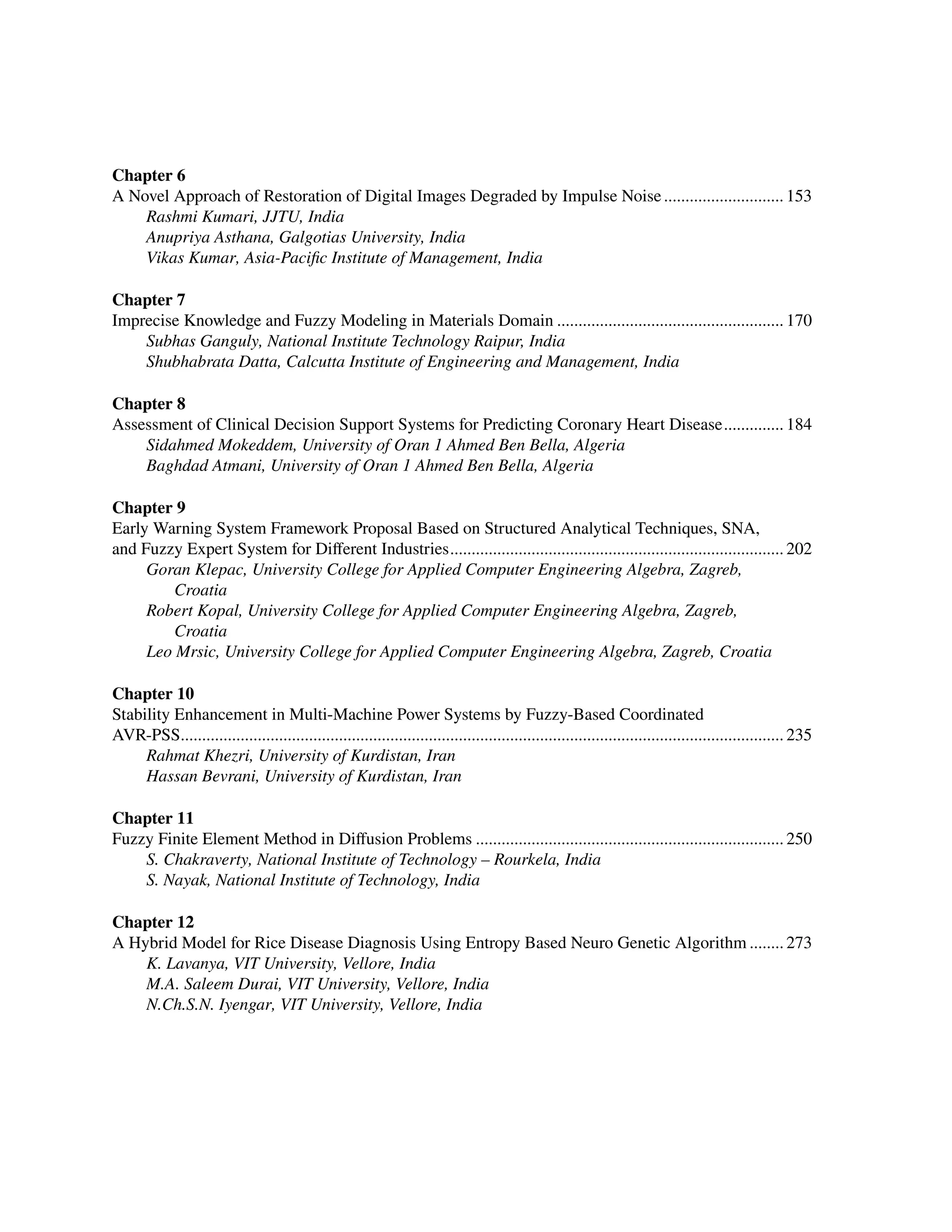 ﻿
Chapter 6
A Novel Approach of Restoration of Digital Images Degraded by Impulse Noise............................. 153
Rashmi Kumari, JJTU, India
Anupriya Asthana, Galgotias University, India
Vikas Kumar, Asia-Pacific Institute of Management, India
Chapter 7
Imprecise Knowledge and Fuzzy Modeling in Materials Domain...................................................... 170
Subhas Ganguly, National Institute Technology Raipur, India
Shubhabrata Datta, Calcutta Institute of Engineering and Management, India
Chapter 8
Assessment of Clinical Decision Support Systems for Predicting Coronary Heart Disease............... 184
Sidahmed Mokeddem, University of Oran 1 Ahmed Ben Bella, Algeria
Baghdad Atmani, University of Oran 1 Ahmed Ben Bella, Algeria
Chapter 9
Early Warning System Framework Proposal Based on Structured Analytical Techniques, SNA,
and Fuzzy Expert System for Different Industries............................................................................... 202
Goran Klepac, University College for Applied Computer Engineering Algebra, Zagreb,
Croatia
Robert Kopal, University College for Applied Computer Engineering Algebra, Zagreb,
Croatia
Leo Mrsic, University College for Applied Computer Engineering Algebra, Zagreb, Croatia
Chapter 10
Stability Enhancement in Multi-Machine Power Systems by Fuzzy-Based Coordinated ﻿
AVR-PSS.............................................................................................................................................. 235
Rahmat Khezri, University of Kurdistan, Iran
Hassan Bevrani, University of Kurdistan, Iran
Chapter 11
Fuzzy Finite Element Method in Diffusion Problems......................................................................... 250
S. Chakraverty, National Institute of Technology – Rourkela, India
S. Nayak, National Institute of Technology, India
Chapter 12
A Hybrid Model for Rice Disease Diagnosis Using Entropy Based Neuro Genetic Algorithm......... 273
K. Lavanya, VIT University, Vellore, India
M.A. Saleem Durai, VIT University, Vellore, India
N.Ch.S.N. Iyengar, VIT University, Vellore, India
 