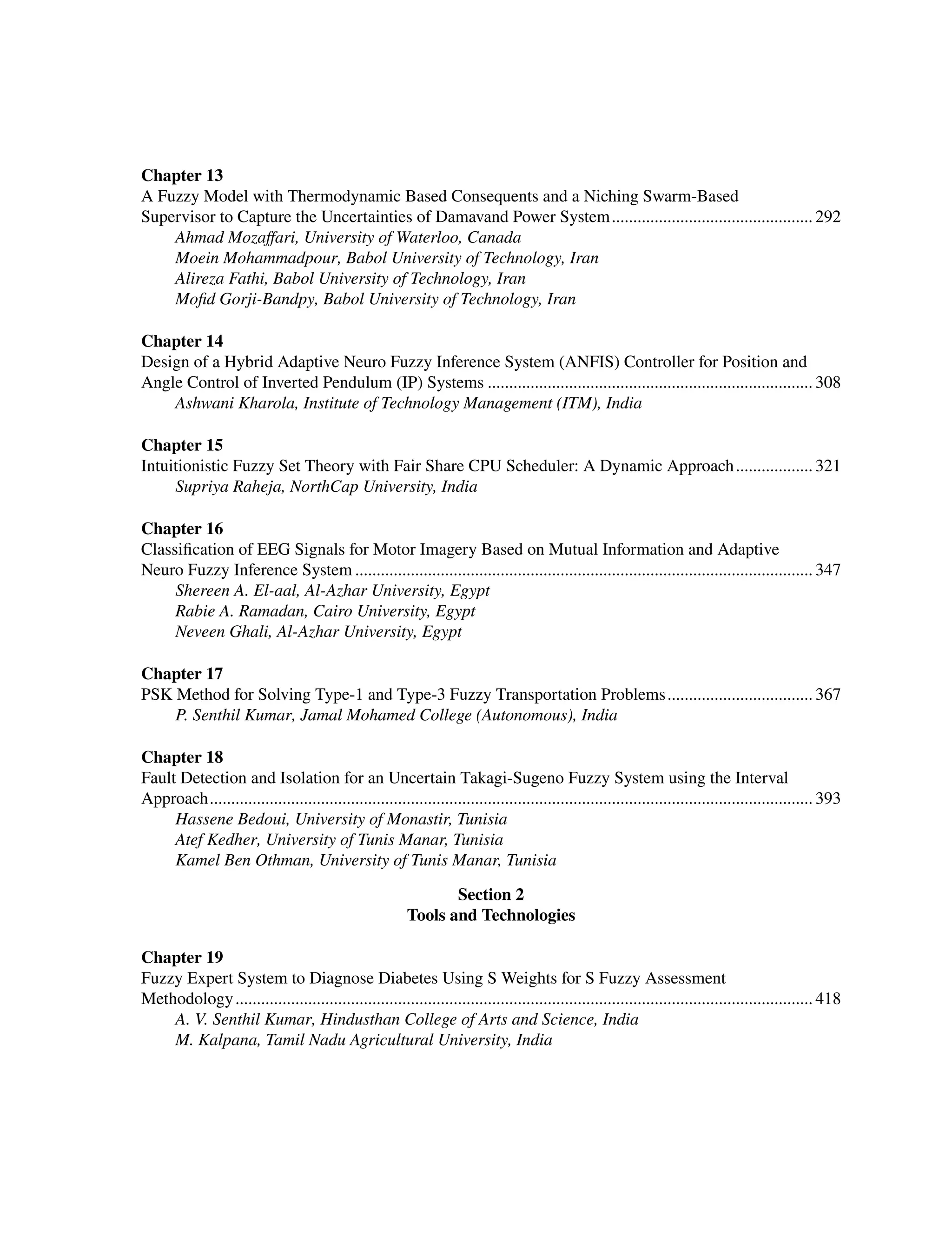 ﻿
Chapter 13
A Fuzzy Model with Thermodynamic Based Consequents and a Niching Swarm-Based
Supervisor to Capture the Uncertainties of Damavand Power System................................................ 292
Ahmad Mozaffari, University of Waterloo, Canada
Moein Mohammadpour, Babol University of Technology, Iran
Alireza Fathi, Babol University of Technology, Iran
Mofid Gorji-Bandpy, Babol University of Technology, Iran
Chapter 14
Design of a Hybrid Adaptive Neuro Fuzzy Inference System (ANFIS) Controller for Position and
Angle Control of Inverted Pendulum (IP) Systems............................................................................. 308
Ashwani Kharola, Institute of Technology Management (ITM), India
Chapter 15
Intuitionistic Fuzzy Set Theory with Fair Share CPU Scheduler: A Dynamic Approach................... 321
Supriya Raheja, NorthCap University, India
Chapter 16
Classification of EEG Signals for Motor Imagery Based on Mutual Information and Adaptive
Neuro Fuzzy Inference System............................................................................................................ 347
Shereen A. El-aal, Al-Azhar University, Egypt
Rabie A. Ramadan, Cairo University, Egypt
Neveen Ghali, Al-Azhar University, Egypt
Chapter 17
PSK Method for Solving Type-1 and Type-3 Fuzzy Transportation Problems................................... 367
P. Senthil Kumar, Jamal Mohamed College (Autonomous), India
Chapter 18
Fault Detection and Isolation for an Uncertain Takagi-Sugeno Fuzzy System using the Interval
Approach.............................................................................................................................................. 393
Hassene Bedoui, University of Monastir, Tunisia
Atef Kedher, University of Tunis Manar, Tunisia
Kamel Ben Othman, University of Tunis Manar, Tunisia
Section 2
Tools and Technologies
Chapter 19
Fuzzy Expert System to Diagnose Diabetes Using S Weights for S Fuzzy Assessment
Methodology........................................................................................................................................ 418
A. V. Senthil Kumar, Hindusthan College of Arts and Science, India
M. Kalpana, Tamil Nadu Agricultural University, India
 