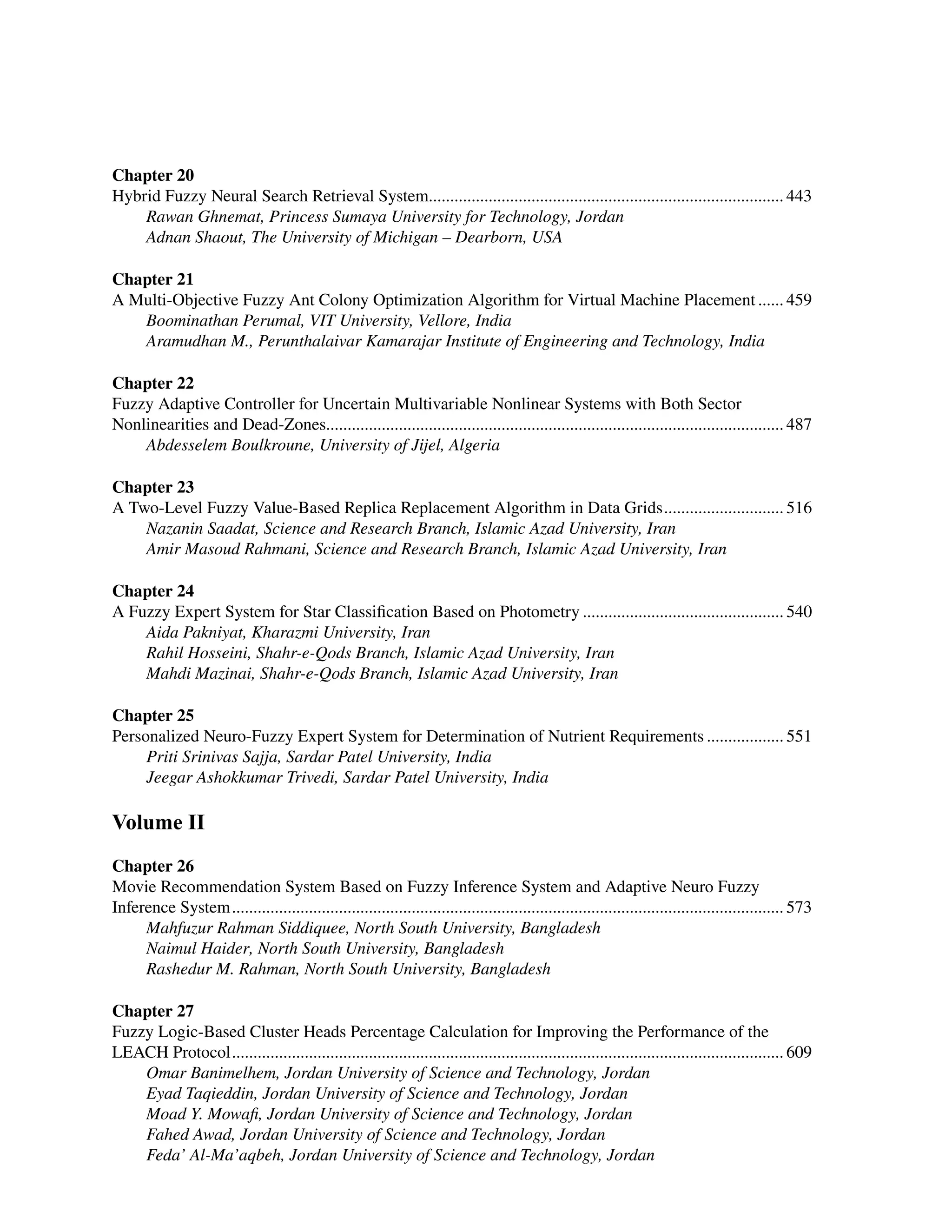 ﻿
Chapter 20
Hybrid Fuzzy Neural Search Retrieval System................................................................................... 443
Rawan Ghnemat, Princess Sumaya University for Technology, Jordan
Adnan Shaout, The University of Michigan – Dearborn, USA
Chapter 21
A Multi-Objective Fuzzy Ant Colony Optimization Algorithm for Virtual Machine Placement....... 459
Boominathan Perumal, VIT University, Vellore, India
Aramudhan M., Perunthalaivar Kamarajar Institute of Engineering and Technology, India
Chapter 22
Fuzzy Adaptive Controller for Uncertain Multivariable Nonlinear Systems with Both Sector
Nonlinearities and Dead-Zones........................................................................................................... 487
Abdesselem Boulkroune, University of Jijel, Algeria
Chapter 23
A Two-Level Fuzzy Value-Based Replica Replacement Algorithm in Data Grids............................. 516
Nazanin Saadat, Science and Research Branch, Islamic Azad University, Iran
Amir Masoud Rahmani, Science and Research Branch, Islamic Azad University, Iran
Chapter 24
A Fuzzy Expert System for Star Classification Based on Photometry................................................ 540
Aida Pakniyat, Kharazmi University, Iran
Rahil Hosseini, Shahr-e-Qods Branch, Islamic Azad University, Iran
Mahdi Mazinai, Shahr-e-Qods Branch, Islamic Azad University, Iran
Chapter 25
Personalized Neuro-Fuzzy Expert System for Determination of Nutrient Requirements................... 551
Priti Srinivas Sajja, Sardar Patel University, India
Jeegar Ashokkumar Trivedi, Sardar Patel University, India
Volume II
Chapter 26
Movie Recommendation System Based on Fuzzy Inference System and Adaptive Neuro Fuzzy
Inference System.................................................................................................................................. 573
Mahfuzur Rahman Siddiquee, North South University, Bangladesh
Naimul Haider, North South University, Bangladesh
Rashedur M. Rahman, North South University, Bangladesh
Chapter 27
Fuzzy Logic-Based Cluster Heads Percentage Calculation for Improving the Performance of the
LEACH Protocol.................................................................................................................................. 609
Omar Banimelhem, Jordan University of Science and Technology, Jordan
Eyad Taqieddin, Jordan University of Science and Technology, Jordan
Moad Y. Mowafi, Jordan University of Science and Technology, Jordan
Fahed Awad, Jordan University of Science and Technology, Jordan
Feda’ Al-Ma’aqbeh, Jordan University of Science and Technology, Jordan
 