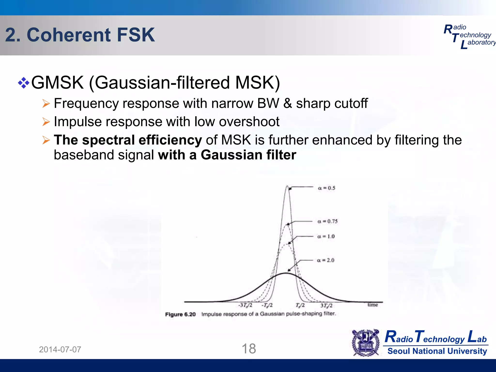 RadioTechnology Lab
Seoul National University
R
T
L
adio
echnology
aboratory2. Coherent FSK
2014-07-07 18
GMSK (Gaussian-filtered MSK)
 Frequency response with narrow BW & sharp cutoff
 Impulse response with low overshoot
 The spectral efficiency of MSK is further enhanced by filtering the
baseband signal with a Gaussian filter
 