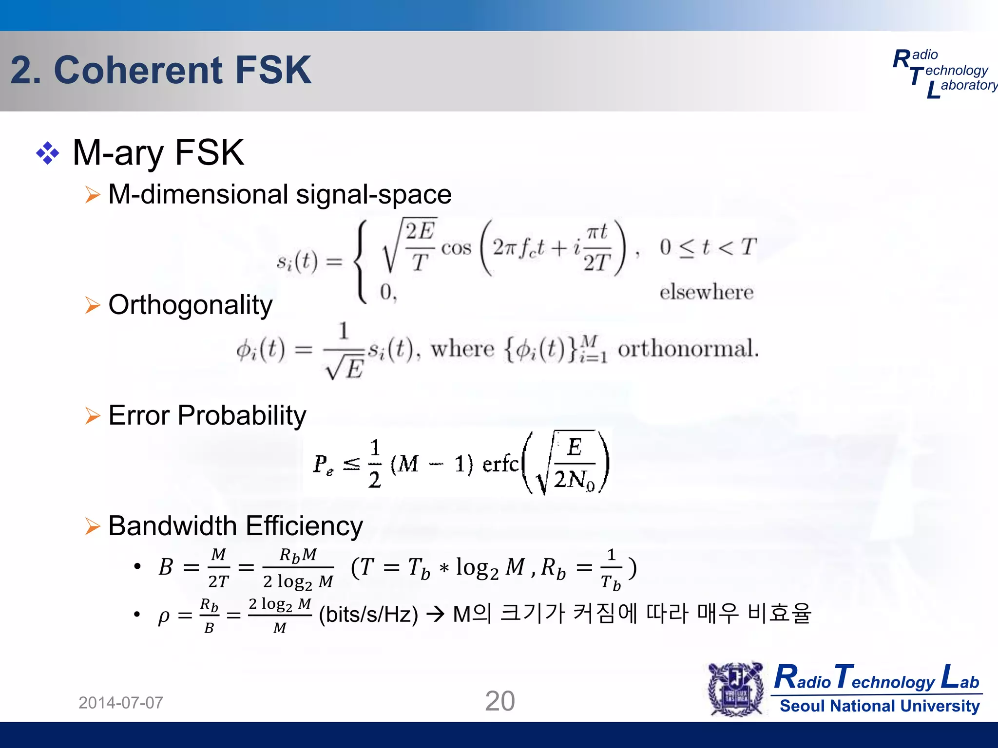 RadioTechnology Lab
Seoul National University
R
T
L
adio
echnology
aboratory2. Coherent FSK
2014-07-07 20
 M-ary FSK
 M-dimensional signal-space
 Orthogonality
 Error Probability
 Bandwidth Efficiency
• 𝐵 =
𝑀
2𝑇
=
𝑅 𝑏 𝑀
2 log2 𝑀
(𝑇 = 𝑇𝑏 ∗ log2 𝑀 , 𝑅 𝑏 =
1
𝑇 𝑏
)
• 𝜌 =
𝑅 𝑏
𝐵
=
2 log2 𝑀
𝑀
(bits/s/Hz)  M의 크기가 커짐에 따라 매우 비효율
 