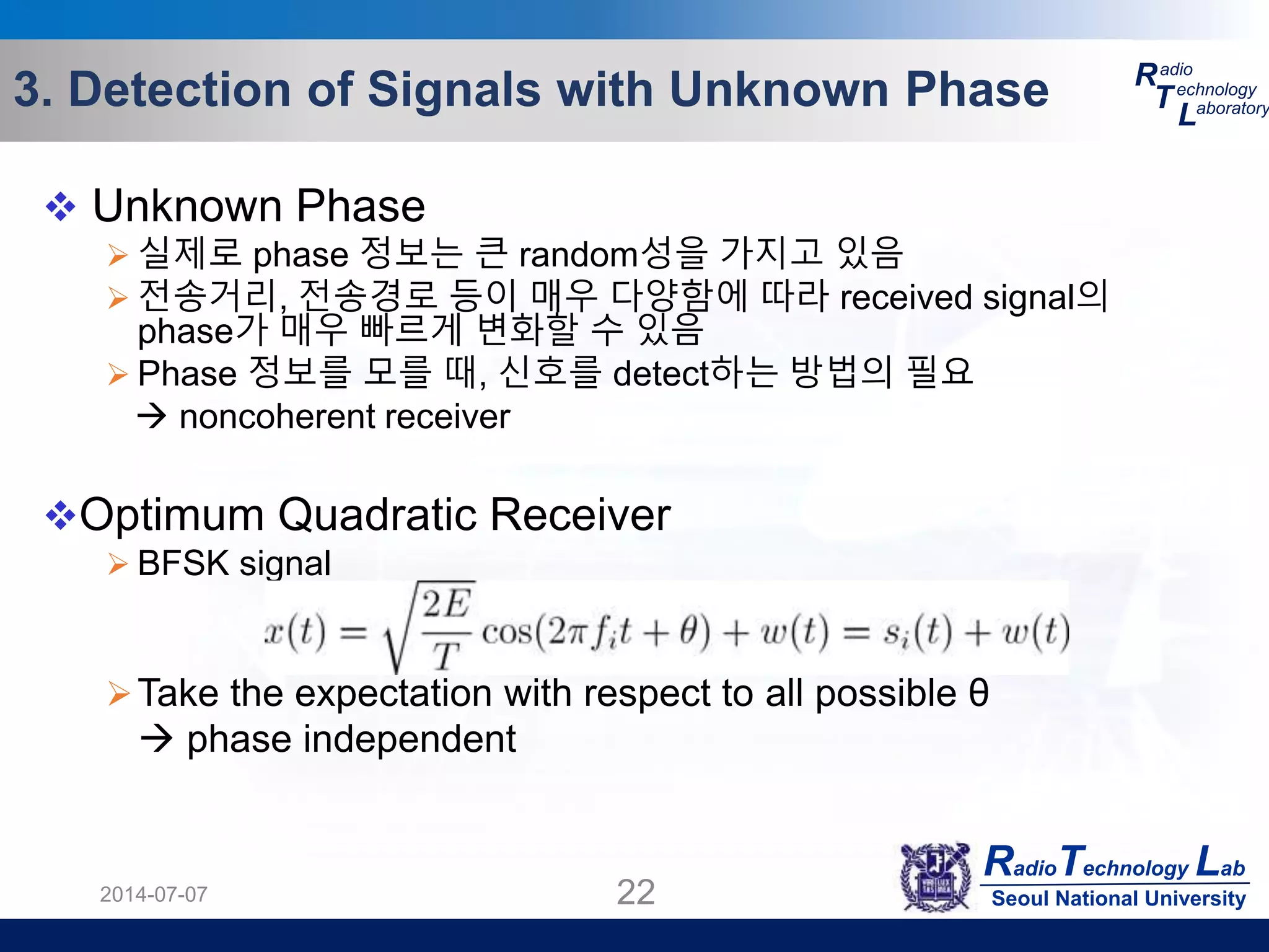 RadioTechnology Lab
Seoul National University
R
T
L
adio
echnology
aboratory3. Detection of Signals with Unknown Phase
2014-07-07 22
 Unknown Phase
 실제로 phase 정보는 큰 random성을 가지고 있음
 전송거리, 전송경로 등이 매우 다양함에 따라 received signal의
phase가 매우 빠르게 변화할 수 있음
 Phase 정보를 모를 때, 신호를 detect하는 방법의 필요
 noncoherent receiver
Optimum Quadratic Receiver
 BFSK signal
Take the expectation with respect to all possible θ
 phase independent
 