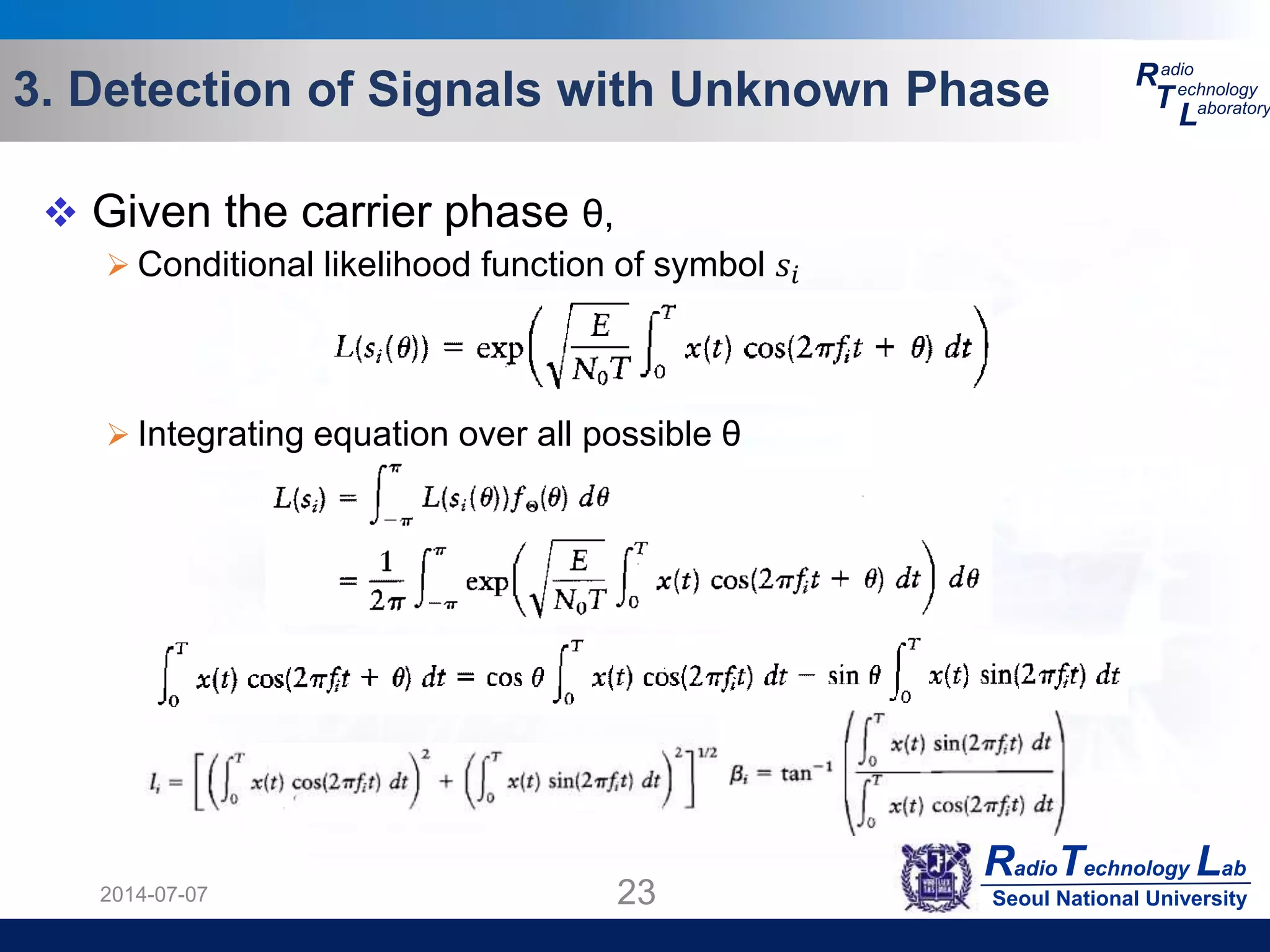 RadioTechnology Lab
Seoul National University
R
T
L
adio
echnology
aboratory3. Detection of Signals with Unknown Phase
2014-07-07 23
 Given the carrier phase θ,
 Conditional likelihood function of symbol 𝑠𝑖
 Integrating equation over all possible θ
 