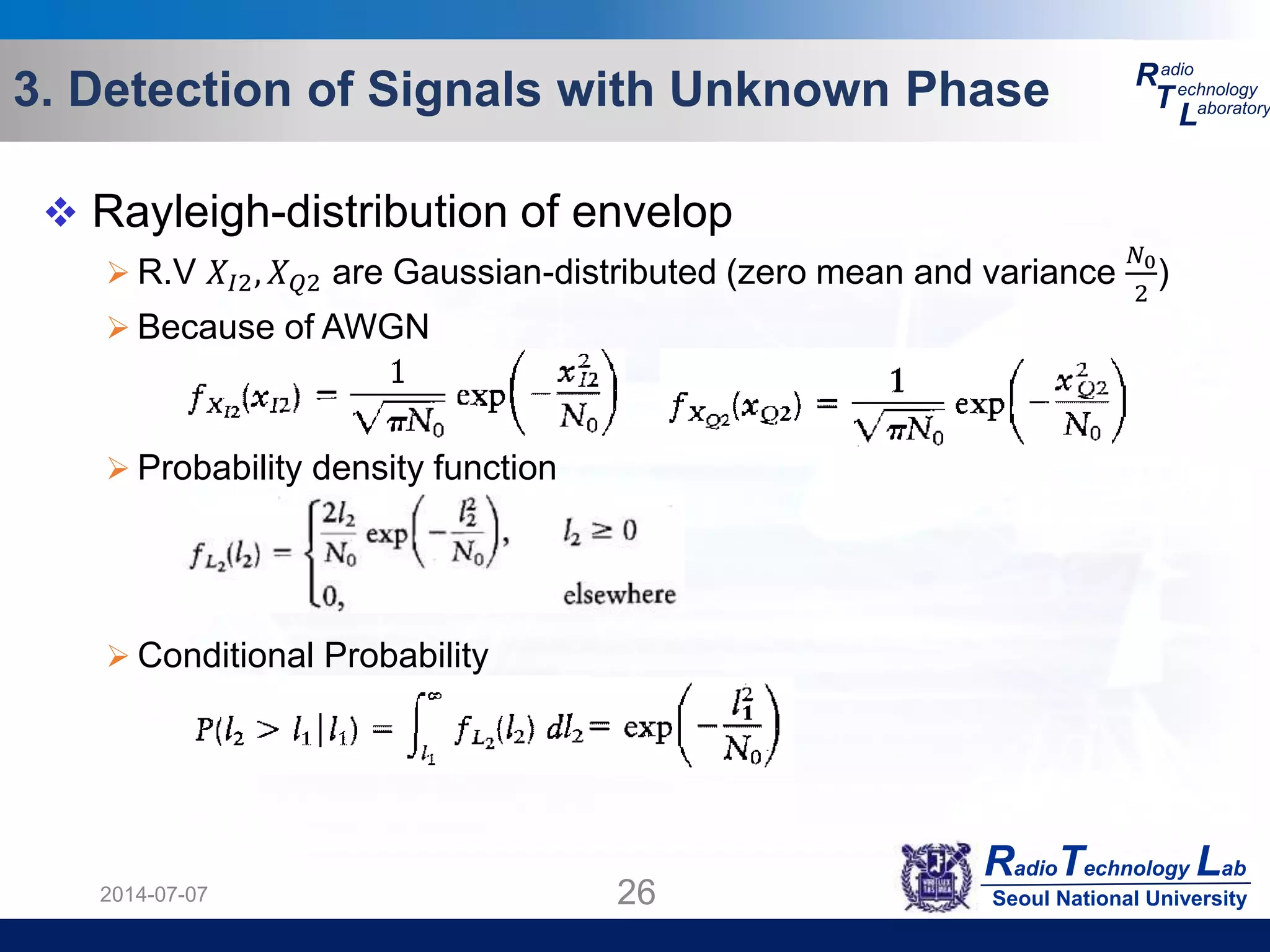 RadioTechnology Lab
Seoul National University
R
T
L
adio
echnology
aboratory3. Detection of Signals with Unknown Phase
2014-07-07 26
 Rayleigh-distribution of envelop
 R.V 𝑋𝐼2, 𝑋 𝑄2 are Gaussian-distributed (zero mean and variance
𝑁0
2
)
 Because of AWGN
 Probability density function
 Conditional Probability
 