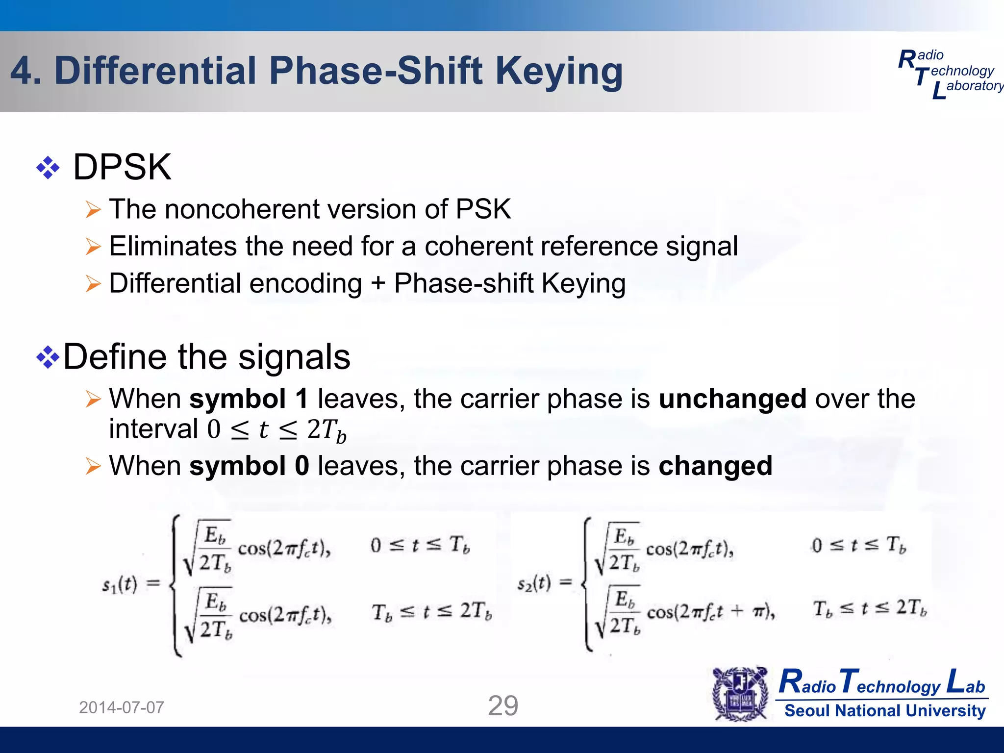 RadioTechnology Lab
Seoul National University
R
T
L
adio
echnology
aboratory4. Differential Phase-Shift Keying
2014-07-07 29
 DPSK
 The noncoherent version of PSK
 Eliminates the need for a coherent reference signal
 Differential encoding + Phase-shift Keying
Define the signals
 When symbol 1 leaves, the carrier phase is unchanged over the
interval 0 ≤ 𝑡 ≤ 2𝑇𝑏
 When symbol 0 leaves, the carrier phase is changed
 