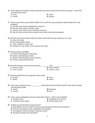 16 Susan dapat menyelesaikan soalan matematik dan sentiasa kreatif dalam menulis karangan. Susan lebih 
menonjol dalam aspek 
A emosi B rohani 
C intelek D jasmani 
17 Antara yang berikut yang manakah adalah ciri-ciri individu yang mempunyai perkembangan diri yang 
seimbang? 
A Individu yang sentiasa menghormati orang lain. 
B Individu yang sentiasa sihat dan cergas. 
C Individu yang sentiasa sedia membantu orang lain. 
D Individu yang sentiasa bekerja sepenuh masa untuk menambah pendapatan. 
18 Individu yang berjaya dalam hidup dan kerjaya ialah individu yang mempunyai ciri yang 
A pintar dan cekap. 
B kuat mengamalkan ibadat. 
C selalu membantu orang susah. 
D lengkap dari segi intelek, emosi, jasmani dan rohani. 
19 Pilih pasangan yang betul. 
A Intelek- perkembangan tubuh badan. 
B Jasmani- perkembangan minda. 
C Rohani- perkembangan perasaan dan hati. 
D Jasmani- pengawalan perasaan. 
20 Beriadah dikatakan penting untuk kesihatan___________dan ______________________. 
A jasmani, rohani B fizikal, mental 
C emosi, mental D jasmani, emosi 
21 Perbuatan pahala dan dosa digariskan dalam aspek 
A jasmani B emosi 
C intelek D rohani 
22 Insan yang mempunyai unsur ___________ yang teguh dan taat beribadat kepada Tuhan akan mencapai 
kecemerlangan hidup. 
A intelek B kerohanian 
C jasmani D emosi 
23 Suraya ingin mendapatkan kekuatan rohani dalam dirinya. Oleh itu dia hendaklah 
A membaca buku. B menghadiri kelas tuisyen. 
C mematuhi ajaran agama. D berserah pada nasib. 
24 Apakah yang dimaksudkan dengan jati diri? 
A Keperibadian atau perwatakan individu yang menunjukkan identiti keseluruhannya. 
B Perasaan bersemangat untuk mendapatkan kemenangan. 
C Kesungguhan dalam menangani sebarang masalah. 
D Kemahiran teknikal dan manipulatif. 
3 
 