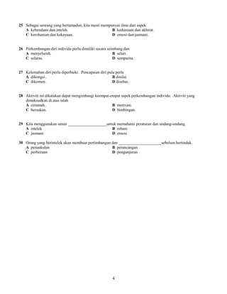 25 Sebagai seorang yang bertamadun, kita mesti mempunyai ilmu dari aspek 
A kebendaan dan intelek. B keduniaan dan akhirat. 
C kerohanian dan kekayaan. D emosi dan jasmani. 
26 Perkembangan diri individu perlu dimiliki secara seimbang dan 
A menyeluruh. B selari. 
C selaras. D sempurna. 
27 Kelemahan diri perlu diperbaiki. Pencapaian diri pula perlu 
A dikongsi . B dinilai. 
C dikomen. D disebar. 
28 Aktiviti ini dikatakan dapat mengimbangi keempat-empat aspek perkembangan individu. Aktiviti yang 
dimaksudkan di atas ialah 
A ceramah . B motivasi. 
C bersukan. D bimbingan. 
29 Kita menggunakan unsur ___________________untuk memahami peraturan dan undang-undang. 
A intelek B rohani 
C jasmani D emosi 
30 Orang yang berintelek akan membuat pertimbangan dan _____________________sebelum bertindak. 
A penaakulan B perancangan 
C perbezaan D pengunjuran 
4 
 