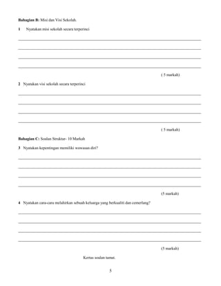 Bahagian B: Misi dan Visi Sekolah. 
1 Nyatakan misi sekolah secara terperinci 
____________________________________________________________________________________________ 
____________________________________________________________________________________________ 
____________________________________________________________________________________________ 
____________________________________________________________________________________________ 
( 5 markah) 
2 Nyatakan visi sekolah secara terperinci 
____________________________________________________________________________________________ 
____________________________________________________________________________________________ 
____________________________________________________________________________________________ 
____________________________________________________________________________________________ 
( 5 markah) 
Bahagian C: Soalan Struktur- 10 Markah 
3 Nyatakan kepentingan memiliki wawasan diri? 
____________________________________________________________________________________________ 
____________________________________________________________________________________________ 
____________________________________________________________________________________________ 
____________________________________________________________________________________________ 
(5 markah) 
4 Nyatakan cara-cara melahirkan sebuah keluarga yang berkualiti dan cemerlang? 
____________________________________________________________________________________________ 
____________________________________________________________________________________________ 
____________________________________________________________________________________________ 
____________________________________________________________________________________________ 
(5 markah) 
Kertas soalan tamat. 
5 
 