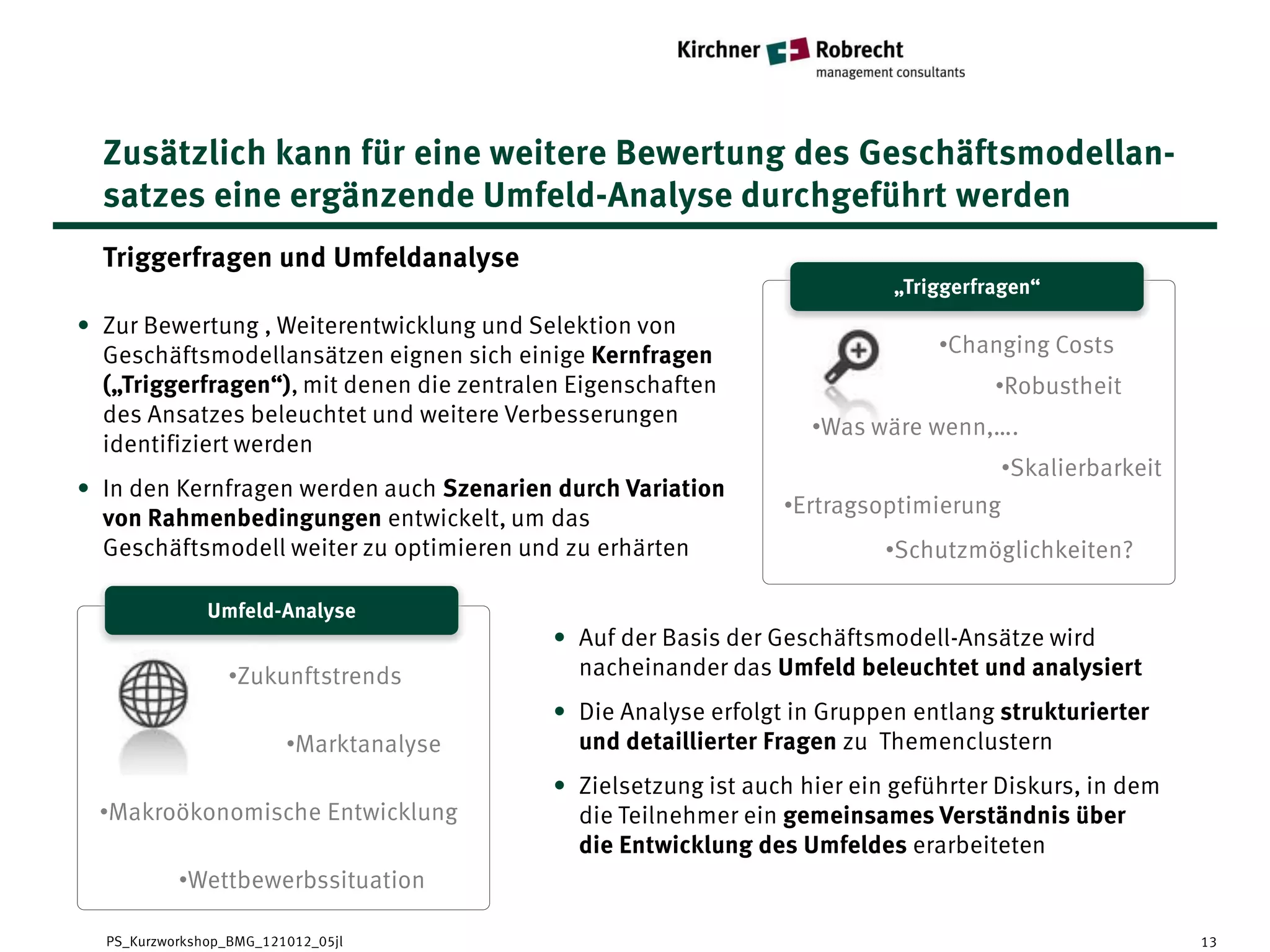 Zusätzlich kann für eine weitere Bewertung des Geschäftsmodellan-
  satzes eine ergänzende Umfeld-Analyse durchgeführt werden
  Triggerfragen und Umfeldanalyse
                                                                          „Triggerfragen“
                                                                    „Empathic Map“
• Zur Bewertung , Weiterentwicklung und Selektion von
  Geschäftsmodellansätzen eignen sich einige Kernfragen                        •Changing Costs
  („Triggerfragen“), mit denen die zentralen Eigenschaften                          •Robustheit
  des Ansatzes beleuchtet und weitere Verbesserungen
                                                                   •Was wäre wenn,….
  identifiziert werden
                                                                                      •Skalierbarkeit
• In den Kernfragen werden auch Szenarien durch Variation
                                                                •Ertragsoptimierung
  von Rahmenbedingungen entwickelt, um das
  Geschäftsmodell weiter zu optimieren und zu erhärten                    •Schutzmöglichkeiten?

            Umfeld-Analyse
      „Empathic Map“
                                           • Auf der Basis der Geschäftsmodell-Ansätze wird
                 •Zukunftstrends             nacheinander das Umfeld beleuchtet und analysiert
                                           • Die Analyse erfolgt in Gruppen entlang strukturierter
                         •Marktanalyse       und detaillierter Fragen zu Themenclustern
                                           • Zielsetzung ist auch hier ein geführter Diskurs, in dem
  •Makroökonomische Entwicklung              die Teilnehmer ein gemeinsames Verständnis über
                                             die Entwicklung des Umfeldes erarbeiteten
           •Wettbewerbssituation

  PS_Kurzworkshop_BMG_121012_05jl                                                                       13
 