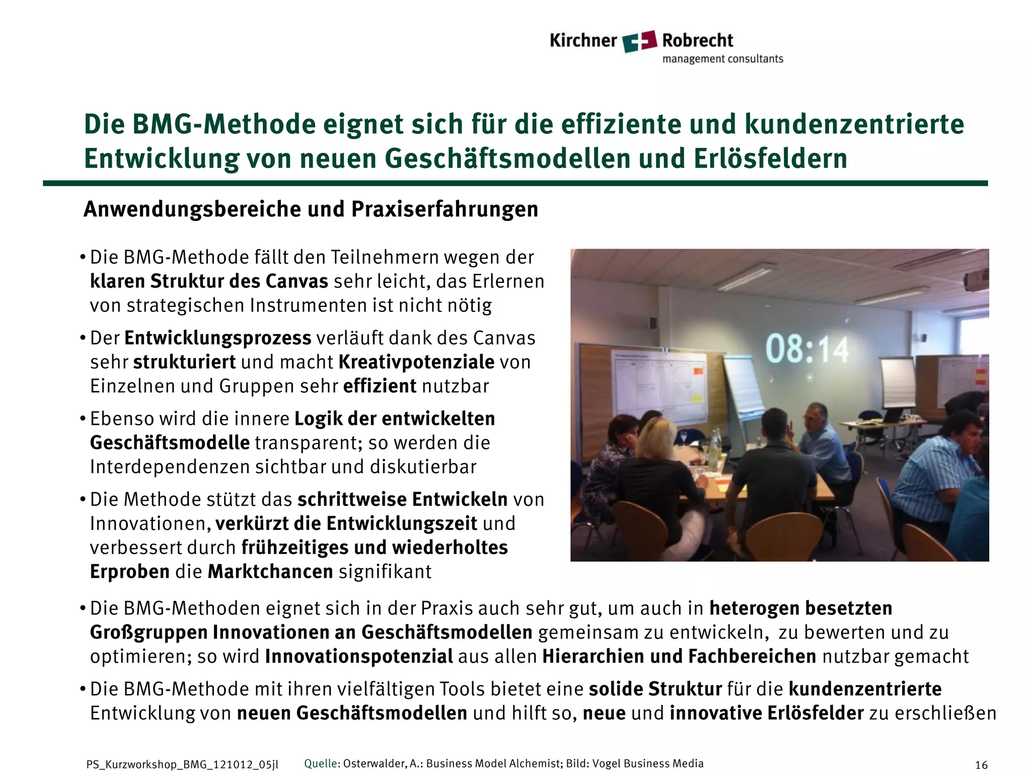 Die BMG-Methode eignet sich für die effiziente und kundenzentrierte
Entwicklung von neuen Geschäftsmodellen und Erlösfeldern
Anwendungsbereiche und Praxiserfahrungen

• Die BMG-Methode fällt den Teilnehmern wegen der
  klaren Struktur des Canvas sehr leicht, das Erlernen
  von strategischen Instrumenten ist nicht nötig
• Der Entwicklungsprozess verläuft dank des Canvas
  sehr strukturiert und macht Kreativpotenziale von
  Einzelnen und Gruppen sehr effizient nutzbar
• Ebenso wird die innere Logik der entwickelten
  Geschäftsmodelle transparent; so werden die
  Interdependenzen sichtbar und diskutierbar
• Die Methode stützt das schrittweise Entwickeln von
  Innovationen, verkürzt die Entwicklungszeit und
  verbessert durch frühzeitiges und wiederholtes
  Erproben die Marktchancen signifikant
• Die BMG-Methoden eignet sich in der Praxis auch sehr gut, um auch in heterogen besetzten
  Großgruppen Innovationen an Geschäftsmodellen gemeinsam zu entwickeln, zu bewerten und zu
  optimieren; so wird Innovationspotenzial aus allen Hierarchien und Fachbereichen nutzbar gemacht
• Die BMG-Methode mit ihren vielfältigen Tools bietet eine solide Struktur für die kundenzentrierte
  Entwicklung von neuen Geschäftsmodellen und hilft so, neue und innovative Erlösfelder zu erschließen

PS_Kurzworkshop_BMG_121012_05jl   Quelle: Osterwalder, A.: Business Model Alchemist; Bild: Vogel Business Media   16
 