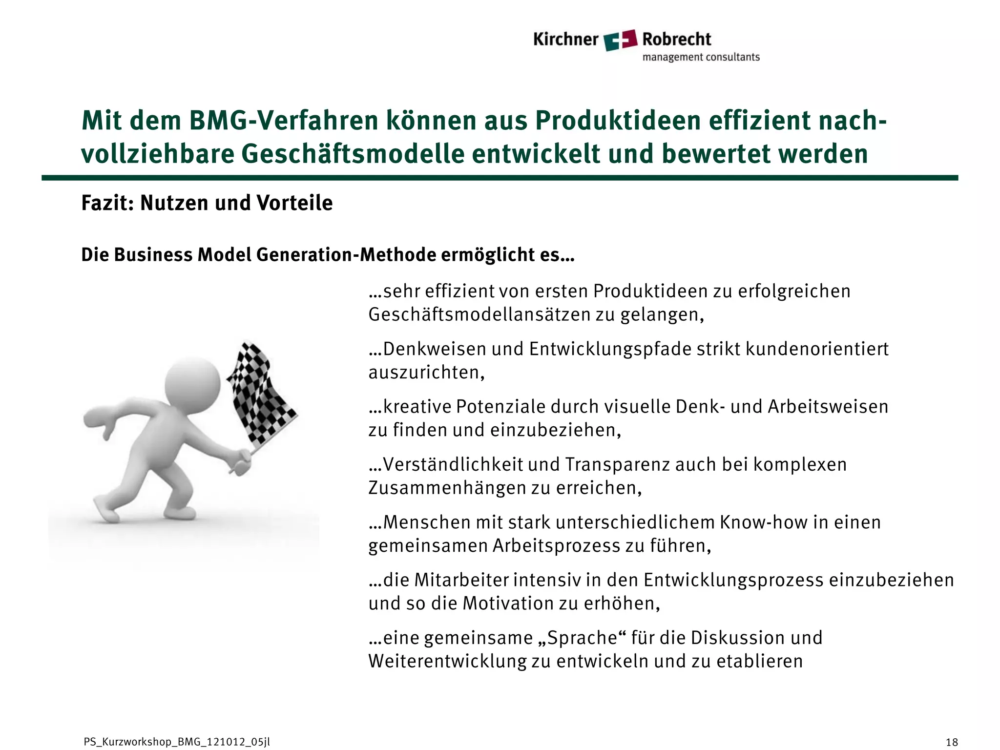 Mit dem BMG-Verfahren können aus Produktideen effizient nach-
vollziehbare Geschäftsmodelle entwickelt und bewertet werden
Fazit: Nutzen und Vorteile

Die Business Model Generation-Methode ermöglicht es…
                                  …sehr effizient von ersten Produktideen zu erfolgreichen
                                  Geschäftsmodellansätzen zu gelangen,
                                  …Denkweisen und Entwicklungspfade strikt kundenorientiert
                                  auszurichten,
                                  …kreative Potenziale durch visuelle Denk- und Arbeitsweisen
                                  zu finden und einzubeziehen,
                                  …Verständlichkeit und Transparenz auch bei komplexen
                                  Zusammenhängen zu erreichen,
                                  …Menschen mit stark unterschiedlichem Know-how in einen
                                  gemeinsamen Arbeitsprozess zu führen,
                                  …die Mitarbeiter intensiv in den Entwicklungsprozess einzubeziehen
                                  und so die Motivation zu erhöhen,
                                  …eine gemeinsame „Sprache“ für die Diskussion und
                                  Weiterentwicklung zu entwickeln und zu etablieren


PS_Kurzworkshop_BMG_121012_05jl                                                                   18
 
