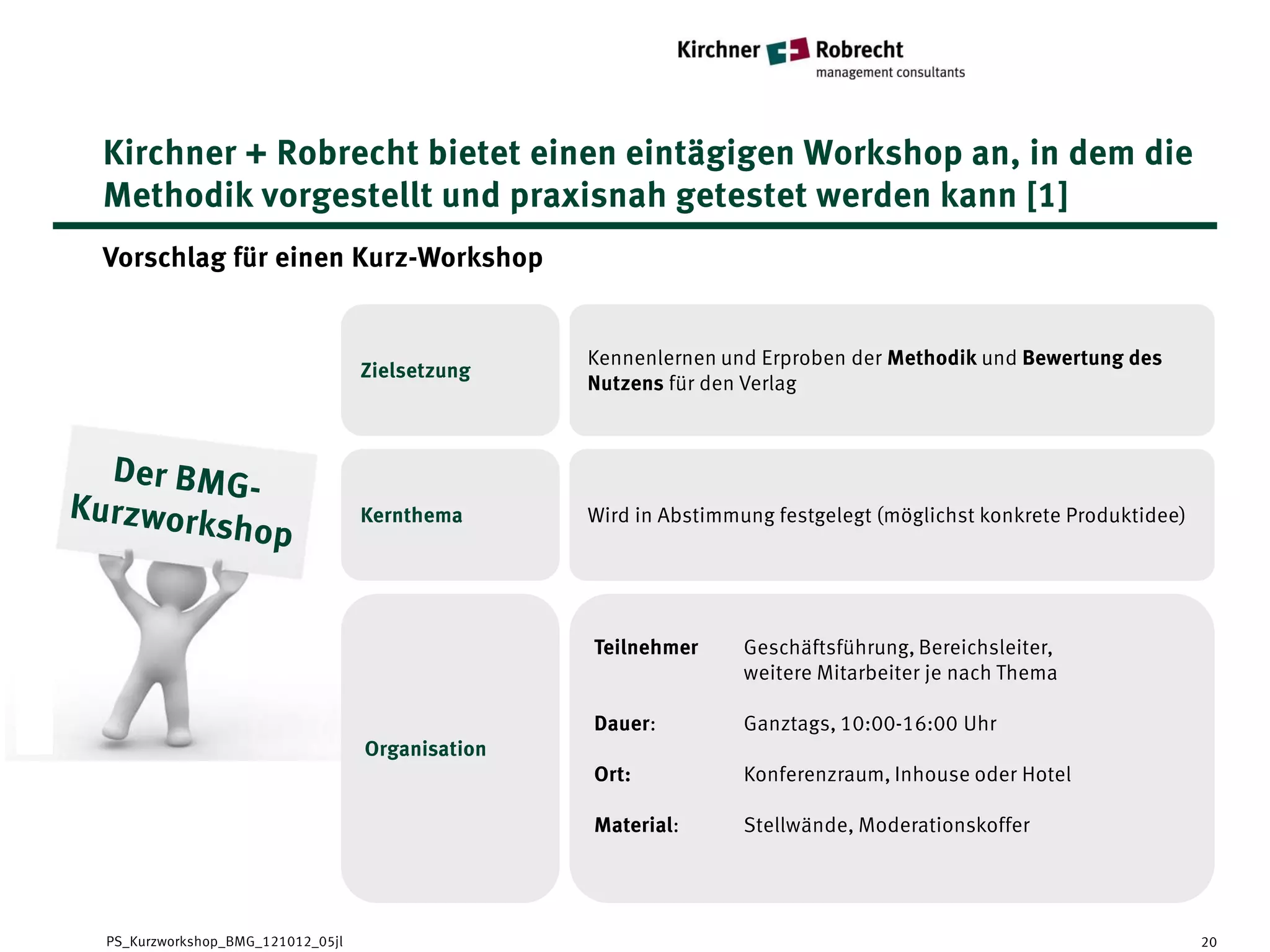Kirchner + Robrecht bietet einen eintägigen Workshop an, in dem die
Methodik vorgestellt und praxisnah getestet werden kann [1]
Vorschlag für einen Kurz-Workshop


                                                 Kennenlernen und Erproben der Methodik und Bewertung des
                                  Zielsetzung
                                                 Nutzens für den Verlag




                                  Kernthema      Wird in Abstimmung festgelegt (möglichst konkrete Produktidee)




                                                 Teilnehmer      Geschäftsführung, Bereichsleiter,
                                                                 weitere Mitarbeiter je nach Thema

                                                 Dauer:          Ganztags, 10:00-16:00 Uhr
                                  Organisation
                                                 Ort:            Konferenzraum, Inhouse oder Hotel

                                                 Material:       Stellwände, Moderationskoffer




PS_Kurzworkshop_BMG_121012_05jl                                                                                   20
 