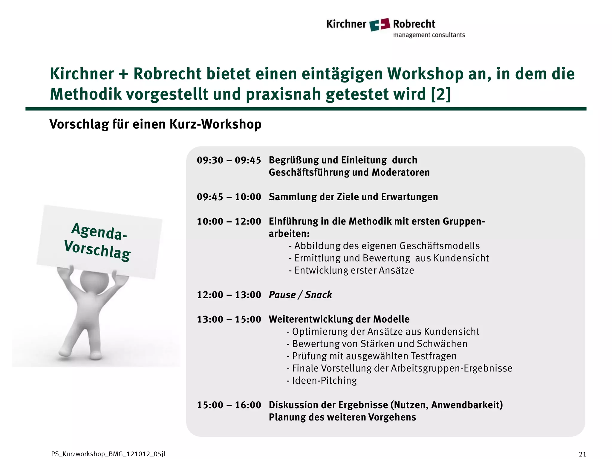Kirchner + Robrecht bietet einen eintägigen Workshop an, in dem die
Methodik vorgestellt und praxisnah getestet wird [2]
Vorschlag für einen Kurz-Workshop

                                  09:30 – 09:45 Begrüßung und Einleitung durch
                                                Geschäftsführung und Moderatoren

                                  09:45 – 10:00 Sammlung der Ziele und Erwartungen

                                  10:00 – 12:00 Einführung in die Methodik mit ersten Gruppen-
                                                arbeiten:
                                                     - Abbildung des eigenen Geschäftsmodells
                                                     - Ermittlung und Bewertung aus Kundensicht
                                                     - Entwicklung erster Ansätze

                                  12:00 – 13:00 Pause / Snack

                                  13:00 – 15:00 Weiterentwicklung der Modelle
                                                   - Optimierung der Ansätze aus Kundensicht
                                                   - Bewertung von Stärken und Schwächen
                                                   - Prüfung mit ausgewählten Testfragen
                                                   - Finale Vorstellung der Arbeitsgruppen-Ergebnisse
                                                   - Ideen-Pitching

                                  15:00 – 16:00 Diskussion der Ergebnisse (Nutzen, Anwendbarkeit)
                                                Planung des weiteren Vorgehens


PS_Kurzworkshop_BMG_121012_05jl                                                                         21
 