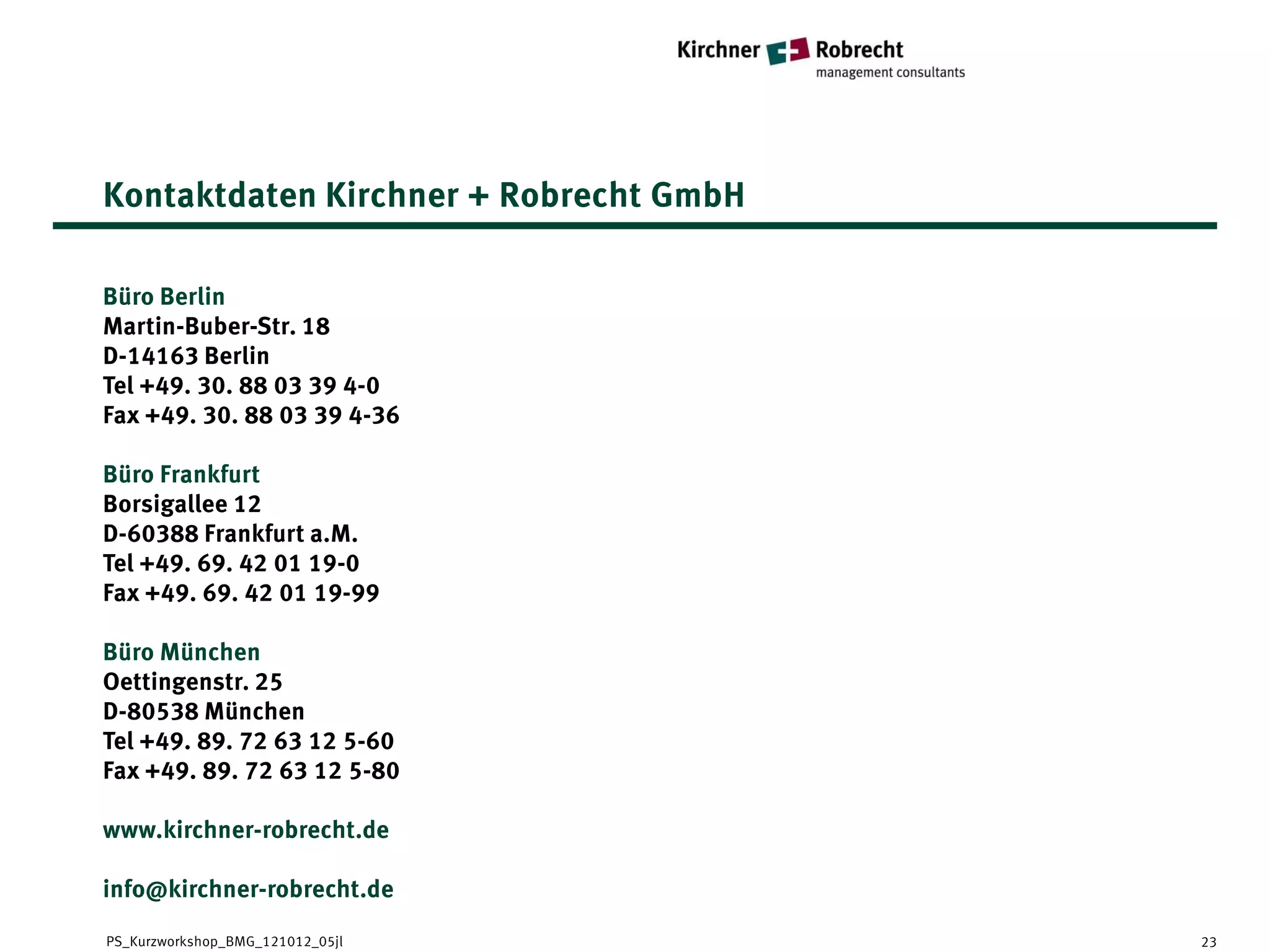 Kontaktdaten Kirchner + Robrecht GmbH

Büro Berlin
Martin-Buber-Str. 18
D-14163 Berlin
Tel +49. 30. 88 03 39 4-0
Fax +49. 30. 88 03 39 4-36

Büro Frankfurt
Borsigallee 12
D-60388 Frankfurt a.M.
Tel +49. 69. 42 01 19-0
Fax +49. 69. 42 01 19-99

Büro München
Oettingenstr. 25
D-80538 München
Tel +49. 89. 72 63 12 5-60
Fax +49. 89. 72 63 12 5-80

www.kirchner-robrecht.de

info@kirchner-robrecht.de
PS_Kurzworkshop_BMG_121012_05jl         23
 