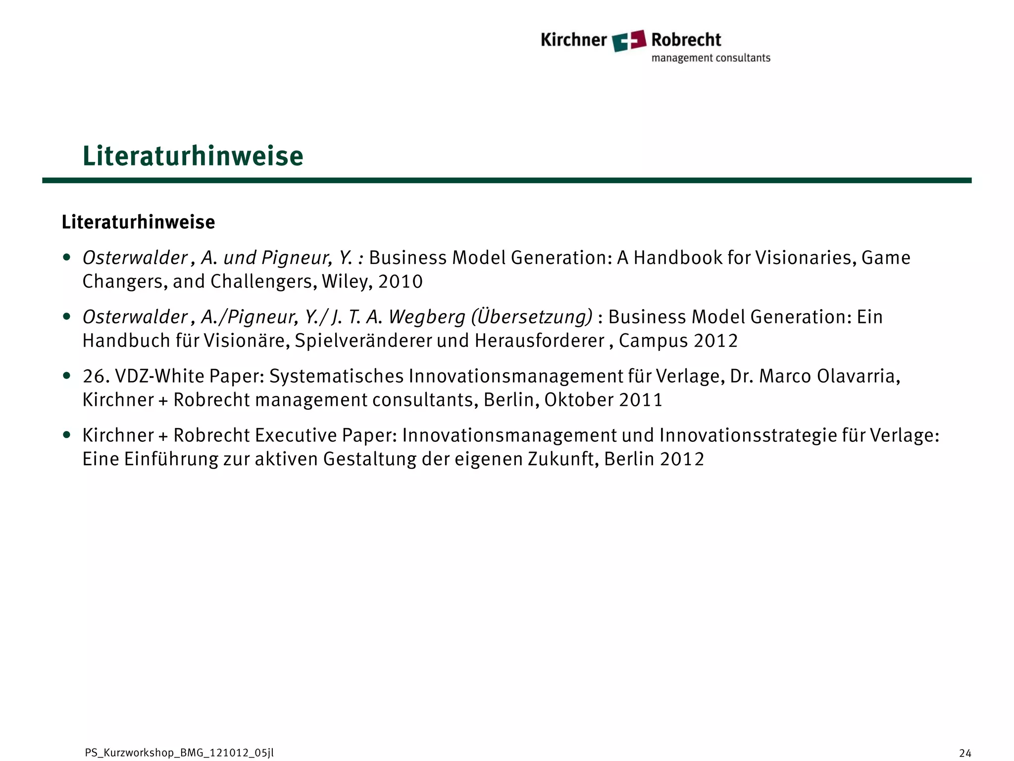 Literaturhinweise

Literaturhinweise
• Osterwalder , A. und Pigneur, Y. : Business Model Generation: A Handbook for Visionaries, Game
  Changers, and Challengers, Wiley, 2010
• Osterwalder , A./Pigneur, Y./ J. T. A. Wegberg (Übersetzung) : Business Model Generation: Ein
  Handbuch für Visionäre, Spielveränderer und Herausforderer , Campus 2012
• 26. VDZ-White Paper: Systematisches Innovationsmanagement für Verlage, Dr. Marco Olavarria,
  Kirchner + Robrecht management consultants, Berlin, Oktober 2011
• Kirchner + Robrecht Executive Paper: Innovationsmanagement und Innovationsstrategie für Verlage:
  Eine Einführung zur aktiven Gestaltung der eigenen Zukunft, Berlin 2012




  PS_Kurzworkshop_BMG_121012_05jl                                                                    24
 