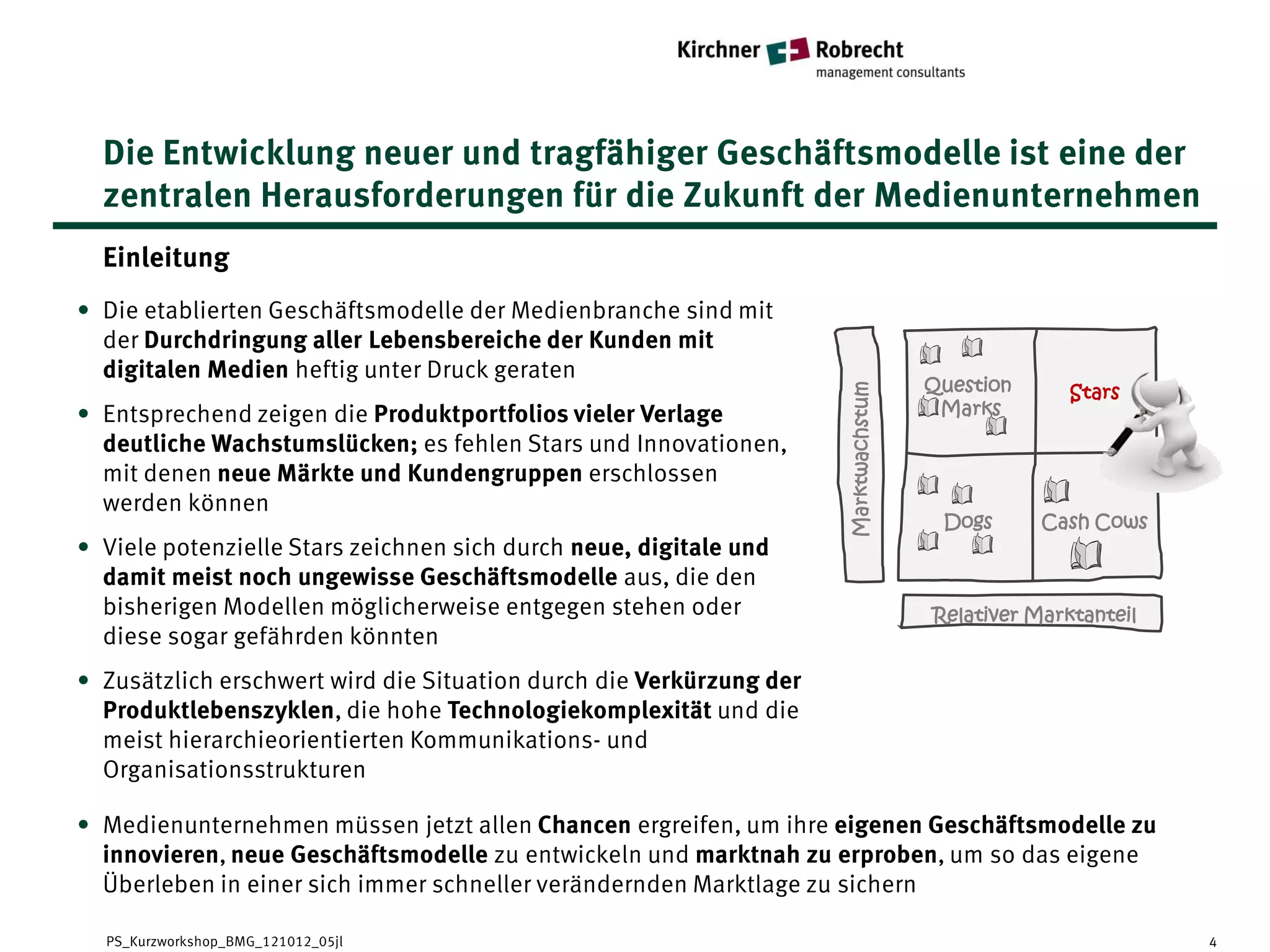 Die Entwicklung neuer und tragfähiger Geschäftsmodelle ist eine der
  zentralen Herausforderungen für die Zukunft der Medienunternehmen
  Einleitung
• Die etablierten Geschäftsmodelle der Medienbranche sind mit
  der Durchdringung aller Lebensbereiche der Kunden mit
  digitalen Medien heftig unter Druck geraten
                                                                                     Question      Stars




                                                                     Marktwachstum
• Entsprechend zeigen die Produktportfolios vieler Verlage                            Marks
  deutliche Wachstumslücken; es fehlen Stars und Innovationen,
  mit denen neue Märkte und Kundengruppen erschlossen
  werden können
                                                                                      Dogs      Cash Cows
• Viele potenzielle Stars zeichnen sich durch neue, digitale und
  damit meist noch ungewisse Geschäftsmodelle aus, die den
  bisherigen Modellen möglicherweise entgegen stehen oder                            Relativer Marktanteil
  diese sogar gefährden könnten
• Zusätzlich erschwert wird die Situation durch die Verkürzung der
  Produktlebenszyklen, die hohe Technologiekomplexität und die
  meist hierarchieorientierten Kommunikations- und
  Organisationsstrukturen

• Medienunternehmen müssen jetzt allen Chancen ergreifen, um ihre eigenen Geschäftsmodelle zu
  innovieren, neue Geschäftsmodelle zu entwickeln und marktnah zu erproben, um so das eigene
  Überleben in einer sich immer schneller verändernden Marktlage zu sichern

  PS_Kurzworkshop_BMG_121012_05jl                                                                            4
 