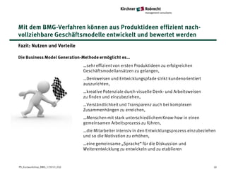 Mit dem BMG-Verfahren können aus Produktideen effizient nach-
vollziehbare Geschäftsmodelle entwickelt und bewertet werden
Fazit: Nutzen und Vorteile

Die Business Model Generation-Methode ermöglicht es…
                                  …sehr effizient von ersten Produktideen zu erfolgreichen
                                  Geschäftsmodellansätzen zu gelangen,
                                  …Denkweisen und Entwicklungspfade strikt kundenorientiert
                                  auszurichten,
                                  …kreative Potenziale durch visuelle Denk- und Arbeitsweisen
                                  zu finden und einzubeziehen,
                                  …Verständlichkeit und Transparenz auch bei komplexen
                                  Zusammenhängen zu erreichen,
                                  …Menschen mit stark unterschiedlichem Know-how in einen
                                  gemeinsamen Arbeitsprozess zu führen,
                                  …die Mitarbeiter intensiv in den Entwicklungsprozess einzubeziehen
                                  und so die Motivation zu erhöhen,
                                  …eine gemeinsame „Sprache“ für die Diskussion und
                                  Weiterentwicklung zu entwickeln und zu etablieren


PS_Kurzworkshop_BMG_121012_05jl                                                                   18
 